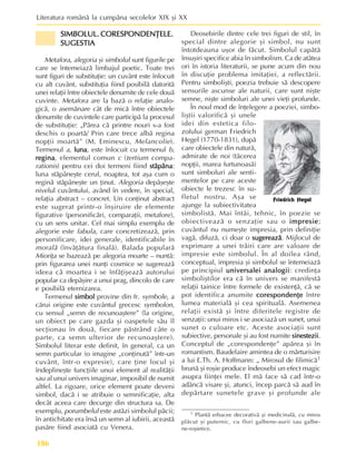 Literatura românã la cumpãna secolelor XIX ºi XX
186
SIMBOLUL. CORESPONDENÞELE.
SIMBOLUL. CORESPONDENÞELE.
SIMBOLUL. CORESPONDENÞELE.
SIMBOLUL. CORESPONDENÞELE.
SIMBOLUL. CORESPONDENÞELE.
SUGESTIA
SUGESTIA
SUGESTIA
SUGESTIA
SUGESTIA
Metafora, alegoria ºi simbolul sunt figurile pe
care se întemeiazã limbajul poetic. Toate trei
sunt figuri de substituþie: un cuvânt este înlocuit
cu alt cuvânt, substituþia fiind posibilã datoritã
unei relaþii între obiectele denumite de cele douã
cuvinte. Metafora are la bazã o relaþie analo-
gicã, o asemãnare cât de micã între obiectele
denumite de cuvintele care participã la procesul
de substituþie: „Pãrea cã printre nouri s-a fost
deschis o poartã/ Prin care trece albã regina
nopþii moartã” (M. Eminescu, Melancolie).
Termenul a, luna
luna
luna
luna
luna, este înlocuit cu termenul b,
regina
regina
regina
regina
regina, elementul comun c (tertium compa-
rationis) pentru cei doi termeni fiind stãpâna
stãpâna
stãpâna
stãpâna
stãpâna:
luna stãpâneºte cerul, noaptea, tot aºa cum o
reginã stãpâneºte un þinut. Alegoria depãºeºte
nivelul cuvântului, având în vedere, în special,
relaþia abstract – concret. Un conþinut abstract
este sugerat printr-o înºiruire de elemente
figurative (personificãri, comparaþii, metafore),
cu un sens unitar. Cel mai simplu exemplu de
alegorie este fabula, care concretizeazã, prin
personificare, idei generale, identificabile în
moralã (învãþãtura finalã). Balada popularã
Mioriþa se bazeazã pe alegoria moarte – nuntã:
prin figurarea unei nunþi cosmice se sugereazã
ideea cã moartea i se înfãþiºeazã autorului
popular ca depãºire a unui prag, dincolo de care
e posibilã eternizarea.
Termenul simbol
simbol
simbol
simbol
simbol provine din fr. symbole, a
cãrui origine este cuvântul grecesc symbolon,
cu sensul „semn de recunoaºtere” (la origine,
un obiect pe care gazda ºi oaspetele sãu îl
secþionau în douã, fiecare pãstrând câte o
parte, ca semn ulterior de recunoaºtere).
Simbolul literar este definit, în general, ca un
semn particular (o imagine „conþinutã” într-un
cuvânt, într-o expresie), care þine locul ºi
îndeplineºte funcþiile unui element al realitãþii
sau al unui univers imaginar, imposibil de numit
altfel. La rigoare, orice element poate deveni
simbol, dacã i se atribuie o semnificaþie, alta
decât aceea care decurge din structura sa. De
exemplu, porumbelul este astãzi simbolul pãcii;
în antichitate era însã un semn al iubirii, aceastã
pasãre fiind asociatã cu Venera.
Deosebirile dintre cele trei figuri de stil, în
special dintre alegorie ºi simbol, nu sunt
întotdeauna uºor de fãcut. Simbolul capãtã
însuºiri specifice abia în simbolism. Ca de atâtea
ori în istoria literaturii, se pune acum din nou
în discuþie problema imitaþiei, a reflectãrii.
Pentru simboliºti, poezia trebuie sã descopere
sensurile ascunse ale naturii, care sunt niºte
semne, niºte simboluri ale unei vieþi profunde.
În noul mod de înþelegere a poeziei, simbo-
liºtii valorificã ºi unele
idei din estetica filo-
zofului german Friedrich
Hegel (1770-1831), dupã
care obiectele din naturã,
admirate de noi (tãcerea
nopþii, marea furtunoasã)
sunt simboluri ale senti-
mentelor pe care aceste
obiecte le trezesc în su-
fletul nostru. Aºa se
ajunge la subiectivitatea
simbolistã. Mai întâi, tehnic, în poezie se
obiectiveazã o senzaþie sau o impresie
impresie
impresie
impresie
impresie;
cuvântul nu numeºte impresia, prin definiþie
vagã, difuzã, ci doar o sugereazã
sugereazã
sugereazã
sugereazã
sugereazã. Mijlocul de
exprimare a unei trãiri care are valoare de
impresie este simbolul. În al doilea rând,
conceptual, impresia ºi simbolul se întemeiazã
pe principiul universalei analogii
universalei analogii
universalei analogii
universalei analogii
universalei analogii: credinþa
simboliºtilor era cã în univers se manifestã
relaþii tainice între formele de existenþã, cã se
pot identifica anumite corespondenþe
corespondenþe
corespondenþe
corespondenþe
corespondenþe între
lumea materialã ºi cea spiritualã. Asemenea
relaþii existã ºi între diferitele registre de
senzaþii: unui miros i se asociazã un sunet, unui
sunet o culoare etc. Aceste asociaþii sunt
subiective, personale ºi au fost numite sinestezii
sinestezii
sinestezii
sinestezii
sinestezii.
Conceptul de „corespondenþe” apãrea ºi în
romantism. Baudelaire amintea de o mãrturisire
a lui E.Th. A. Hoffmann: „ Mirosul de filimicã1
brunã ºi roºie produce îndeosebi un efect magic
asupra fiinþei mele. El mã face sã cad într-o
adâncã visare ºi, atunci, încep parcã sã aud în
depãrtare sunetele grave ºi profunde ale
Friedrich Hegel
1 Plantã erbacee decorativã ºi medicinalã, cu miros
plãcut ºi puternic, cu flori galbene-aurii sau galbe-
ne-roºietice.
 
