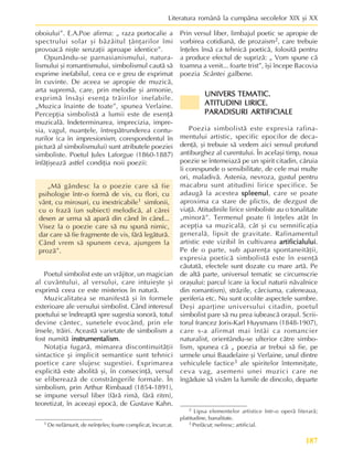 187
Literatura românã la cumpãna secolelor XIX ºi XX
oboiului”. E.A.Poe afirma: „ raza portocalie a
spectrului solar ºi bâzâitul þânþarilor îmi
provoacã niºte senzaþii aproape identice”.
Opunându-se parnasianismului, natura-
lismului ºi romantismului, simbolismul cautã sã
exprime inefabilul, ceea ce e greu de exprimat
în cuvinte. De aceea se apropie de muzicã,
arta supremã, care, prin melodie ºi armonie,
exprimã însãºi esenþa trãirilor inefabile.
„Muzica înainte de toate”, spunea Verlaine.
Percepþia simbolistã a lumii este de esenþã
muzicalã. Indeterminarea, imprecizia, impre-
sia, vagul, nuanþele, întrepãtrunderea contu-
rurilor (ca în impresionism, corespondentul în
picturã al simbolismului) sunt atributele poeziei
simboliste. Poetul Jules Laforgue (1860-1887)
înfãþiºeazã astfel condiþia noii poezii:
„Mã gândesc la o poezie care sã fie
psihologie într-o formã de vis, cu flori, cu
vânt, cu mirosuri, cu inextricabile1 simfonii,
cu o frazã (un subiect) melodicã, al cãrei
desen ar urma sã aparã din când în când...
Visez la o poezie care sã nu spunã nimic,
dar care sã fie fragmente de vis, fãrã legãturã.
Când vrem sã spunem ceva, ajungem la
prozã”.
Poetul simbolist este un vrãjitor, un magician
al cuvântului, al versului, care intuieºte ºi
exprimã ceea ce este misterios în naturã.
Muzicalitatea se manifestã ºi în formele
exterioare ale versului simbolist. Când interesul
poetului se îndreaptã spre sugestia sonorã, totul
devine cântec, sunetele evocând, prin ele
însele, trãiri. Aceastã varietate de simbolism a
fost numitã instrumentalism
instrumentalism
instrumentalism
instrumentalism
instrumentalism.
Notaþia fugarã, mimarea discontinuitãþii
sintactice ºi implicit semantice sunt tehnici
poetice care slujesc sugestiei. Exprimarea
explicitã este abolitã ºi, în consecinþã, versul
se elibereazã de constrângerile formale. În
simbolism, prin Arthur Rimbaud (1854-1891),
se impune versul liber (fãrã rimã, fãrã ritm),
teoretizat, în aceeaºi epocã, de Gustave Kahn.
Prin versul liber, limbajul poetic se apropie de
vorbirea cotidianã, de prozaism2, care trebuie
înþeles însã ca tehnicã poeticã, folositã pentru
a produce efectul de suprizã: „ Vom spune cã
toamna a venit... foarte trist”, îºi începe Bacovia
poezia Scântei galbene.
UNIVERS TEMATIC.
UNIVERS TEMATIC.
UNIVERS TEMATIC.
UNIVERS TEMATIC.
UNIVERS TEMATIC.
ATITUDINI LIRICE.
ATITUDINI LIRICE.
ATITUDINI LIRICE.
ATITUDINI LIRICE.
ATITUDINI LIRICE.
PARADISURI ARTIFICIALE
PARADISURI ARTIFICIALE
PARADISURI ARTIFICIALE
PARADISURI ARTIFICIALE
PARADISURI ARTIFICIALE
Poezia simbolistã este expresia rafina-
mentului artistic, specific epocilor de deca-
denþã, ºi trebuie sã vedem aici sensul profund
antiburghez al curentului. În acelaºi timp, noua
poezie se întemeiazã pe un spirit citadin, cãruia
îi corespunde o sensibilitate, de cele mai multe
ori, maladivã. Astenia, nevroza, gustul pentru
macabru sunt atitudini lirice specifice. Se
adaugã la acestea spleenul
spleenul
spleenul
spleenul
spleenul, care se poate
aproxima ca stare de plictis, de dezgust de
viaþã. Atitudinile lirice simboliste au o tonalitate
„minorã”. Termenul poate fi înþeles atât în
acepþia sa muzicalã, cât ºi cu semnificaþia
generalã, lipsit de gravitate. Rafinamentul
artistic este vizibil în cultivarea artificialului
artificialului
artificialului
artificialului
artificialului.
Pe de o parte, sub aparenþa spontaneitãþii,
expresia poeticã simbolistã este în esenþã
cãutatã, efectele sunt dozate cu mare artã. Pe
de altã parte, universul tematic se circumscrie
oraºului: parcul (care ia locul naturii nãvalnice
din romantism), strãzile, cârciuma, cafeneaua,
periferia etc. Nu sunt ocolite aspectele sumbre.
Deºi aparþine universului citadin, poetul
simbolist pare sã nu prea iubeascã oraºul. Scrii-
torul francez Joris-Karl Huysmans (1848-1907),
care s-a afirmat mai întâi ca romancier
naturalist, orientându-se ulterior cãtre simbo-
lism, spunea cã „ poezia ar trebui sã fie, pe
urmele unui Baudelaire ºi Verlaine, unul dintre
vehiculele factice3 ale spiritelor întemniþate,
ceva vag, asemeni unei muzici care ne
îngãduie sã visãm la lumile de dincolo, departe
1 De nelãmurit, de neînþeles; foarte complicat, încurcat.
2 Lipsa elementelor artistice într-o operã literarã;
platitudine, banalitate.
3 Prefãcut; nefiresc; artificial.
 