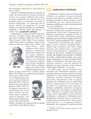 Literatura românã la cumpãna secolelor XIX ºi XX
188
de închisoarea americanã în care Parisul ne
face sã trãim”.
Revine în simbolism dorinþa de evaziune. Se
reþine din parnasianism atracþia þinuturilor
exotice sau mirajul cãlãtoriei (pe mare).
Evaziunea simbolistã este însã de mai micã
amploare decât cea romanticã. Ea poartã ºi
pecetea artificialului, iar consecinþa este un
anume „deficit” de imaginaþie. În aceastã
situaþie, se recurge la substanþe care sã stimuleze
imaginaþia – alcoolul, opiul, chiar tutunul – ºi
astfel se nasc paradisurile artificiale
paradisurile artificiale
paradisurile artificiale
paradisurile artificiale
paradisurile artificiale.
Simbolismul s-a impus mai întâi în literatura
francezã. Pe lângã scriitorii deja amintiþi, se
pot reþine: Stéphane Mallarmé (1842-1898),
Albert Samain (1858-1900), Francis Jammes
(1868-1938), Henri de Régnier (1864-1936),
Maurice Rollinat (1846-1903), René Ghil
(1862-1925), Emile
Verhaeren (1855-1916),
Maurice Maeterlinck
(1862-1949), ultimii trei
de origine belgianã.
Influenþele simbolismului
francez s-au manifestat
ºi în literatura englezã,
prin Charles Swinburne
(1837-1909) ºi William
Butler Yeats (1865-1939),
în literatura germanã prin
Stefan George (1869-1933) ºi Rainer Maria
Rilke (1875-1926), în cea italianã, prin Gabriele
d’Annunzio (1863-1938),
în cea hispano-americanã
prin spaniolul Antonio
Machado (1875-1939) sau
portoricanul Juan Ramon
Jimenez (1881-1958) etc.
Se impune observaþia cã
simbolismul este consi-
derat curentul care des-
chide epoca modernis-
mului în literaturã. Unii
dintre poeþii menþionaþi au
evoluat cãtre alte formule
estetice, încadrarea lor riguroasã într-un anume
curent literar fiind dificil de fãcut.
SIMBOLISMUL ROMÂNESC
SIMBOLISMUL ROMÂNESC
SIMBOLISMUL ROMÂNESC
SIMBOLISMUL ROMÂNESC
SIMBOLISMUL ROMÂNESC
Simbolismul românesc este un fenomen de
influenþã, care gãseºte în epocã un mediu
receptiv: dezvoltarea civilizaþiei urbane, la
începutul secolului al XX-lea, produce o nouã
sensibilitate, pe care eminescianismul ºi
inspiraþia predominant ruralã (sãmãnãtorismul)
nu o mai satisfãceau.
Principalul promotor al simbolismului în
literatura românã este considerat Alexandru
Macedonski (1854-1920). Contemporan cu
Eminescu, Macedonski a debutat în 1872 cu
volumul Prima verba. Principalele volume
publicate sunt: Poezii (1882), Excelsior (1895), Flori
sacre (1912), Poema rondelurilor (1927 – postum).
Fundamental, Macedonski este romantic.
Opera sa este o expresie a dualitãþii eului, a
sfâºierii tipic romantice între real ºi ideal.
Aspiraþia spre absolut este o constantã a
creaþiei macedonskiene. Capodopera sa,
Noapte de decemvrie, înfãþiºeazã povestea
emirului din Bagdad care porneºte în cãlãtoria
spre Meka. urmând drumul drept, sub soarele
arzãtor al deºertului. El moare la porþile Mekãi,
simbol al absolutului. Oscilaþia între repre-
zentãrile realului ºi cele ale idealului se
întâlneºte în poezii precum: Avânt, Contrast,
Palidã umbrã, Perihelie1, Vis de mai.
În 1880, apare revista Literatorul. Prin
articolele sale, Macedonski iniþiazã o cam-
panie de susþinere a poeziei moderne, în esenþã,
simboliste. În 1892, publicã articolul Poezia
viitorului, manifest simbolist. În debutul
articolului, Macedonski aratã cã poezia
modernã este simbolistã ºi evocã unele dintre
numele reprezentative ale curentului în
Occident. În continuare, este cuprinsã o
definiþie a simbolului: „modul de a se exprima
prin imagini spre a da naºtere, cu ajutorul lor,
ideii”. Definiþia nu exprimã însã specificul
acestui curent; Macedonski nu fãcea decât sã
evidenþieze o trãsãturã a limbajului poetic
dintotdeuna. Articolul oferã ºi o descriere a
simbolismului instrumentalist. Pentru poet,
sunete precum î, u, ã sugereazã tristeþe ºi
melancolie. Mai aproape de adevãrul poeziei
W.B. Yeats
R.M. Rilke
1 Periheliu – punct de pe orbita unei planete, cel mai
apropiat de Soare.
 