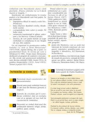 189
Literatura românã la cumpãna secolelor XIX ºi XX
simboliste este Macedonski atunci când
proclamã: „Poezia viitorului nu va fi decât
muzicã ºi imaginã...”.
Manifestãri ale simbolismului în creaþia
poeticã a lui Macedonski sunt însã puþine. Se
pot consemna:
• împrãºtierea difuzã în naturã a eului liric:
Primãvara;
• beþia olfactivã: Rondelul crinilor, Ronde-
lurile rozelor;
• corespondenþa între culori ºi emoþii: Pe
balta clarã;
• melancolia transformatã în spleen, antici-
pare a lui Bacovia: Cântecul ploaiei;
• nevroza, de care poetul doreºte sã scape
(simboliºtii se complãceau în ea): Noapte
de mai, Dor zadarnic.
Un rol important în promovarea simbo-
lismului l-a avut ºi Ovid Densusianu1
(1873-1938), reputat filolog, dar ºi poet, cu
pseudonimul Ervin. În revista pe care o
înfiinþeazã în 1905, Vieaþa nouã, Densusianu
desfãºoarã un program de susþinere a noii poe-
zii. Alte reviste care promoveazã simbolismul
sunt: Revista celorlalþi (1908), Insula (1912), În
grãdina Hesperidelor (1912), Farul (1912),
Versuri ºi prozã (1911-1914).
O. Densusianu
1 Se pronunþã Densuºanu.
Primul volum în care
simbolismul are o pon-
dere considerabilã este
Fecioara în alb al lui
ªtefan Peticã (1877-
1904), publicat în 1902.
Simbolismul se afirmã
deplin la noi în 1908,
când apare volumul lui
Ion Minulescu (1881-
1944), Romanþe pentru
mai târziu.
Tudor Vianu a iden-
tificat douã tipuri tempe-
ramentale de poeþi sim-
boliºti români, reparti-
zate geografic:
Î
Î
Î
Î
Î poeþii din Muntenia, care se aratã mai
interesaþi de formele exterioare ale noii
poezii, ostentativi, grandilocvenþi, cos-
mopoliþi: I. Minulescu, Al.T.Stamatiad,
N.Davidescu;
Î
Î
Î
Î
Î poeþii din Moldova, mai interiorizaþi, legaþi
de oraºele de provincie, cotropiþi de însin-
gurare sau plictis, astenici: ªtefan Peticã,
G.Bacovia, Demostene Botez, I.M. Raºcu.
Prezentaþi douã caracteristici ale
parnasianismului.
Numiþi patru poeþi simboliºti francezi
ºi câte unul din literatura germanã ºi
englezã.
Semnele de circulaþie pot fi consi-
derate simboluri; daþi un exemplu
care sã se apropie cel mai mult de
caracteristicile simbolului.
Prezentaþi un simbol dintr-unul din
urmãtoarele domenii: religie, ºtiinþã,
politicã, sport, comerþ.
1
1
1
1
1
2
2
2
2
2
3
3
3
3
3
4
4
4
4
4
5
5
5
5
5
Comentaþi,înmaximumopaginã,urmã-
toarea poezie de Charles Baudelaire:
Corespunderi
Corespunderi
Corespunderi
Corespunderi
Corespunderi
Natura e un templu ai cãrui stâlpi trãiesc
ªi scot adesea tulburi cuvinte, ca-ntr-o ceaþã;
Prin codri de simboluri petrece omu-n viaþã
ªi toate-l cerceteazã c-un ochi prietenesc.
Ca niºte lungi ecouri unite-n depãrtare
Într-un acord în care mari taine se ascund,
Ca noaptea sau lumina, adânc, fãrã hotare,
Parfum, culoare, sunet se-ngânã ºi-ºi rãspund.
Sunt proaspete parfumuri ca trupuri de copii,
Dulci ca un ton de flaut, verzi ca niºte câmpii,
– Iar altele bogate, trufaºe, prihãnite,
Purtând în ele-avânturi de lucruri infinite,
Ca moscul, ambra, smirna, tãmâia, care cântã
Tot ce vrãjeºte mintea ºi simþurile-ncântã.
(trad. de Al. Philippide)
ÎNTREBÃRI ªI EXERCIÞII
ÎNTREBÃRI ªI EXERCIÞII
ÎNTREBÃRI ªI EXERCIÞII
ÎNTREBÃRI ªI EXERCIÞII
ÎNTREBÃRI ªI EXERCIÞII
 