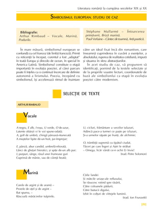 191
Literatura românã la cumpãna secolelor XIX ºi XX
S
S
S
S
SIMBOLISMUL EUROPEAN. STUDIU DE CAZ
IMBOLISMUL EUROPEAN. STUDIU DE CAZ
IMBOLISMUL EUROPEAN. STUDIU DE CAZ
IMBOLISMUL EUROPEAN. STUDIU DE CAZ
IMBOLISMUL EUROPEAN. STUDIU DE CAZ
Bibliografie:
Bibliografie:
Bibliografie:
Bibliografie:
Bibliografie:
Arthur Rimbaud – Vocale, Marinã,
Podurile.
Stéphane Mallarmé – Întoarcerea
primãverii, Brizã marinã.
PaulVerlaine–Cântecdetoamnã,Artãpoeticã.
În mare mãsurã, simbolismul european se
confundã cu cel francez (de limbã francezã). Primit
cu reticenþã la început, curentul a fost „adoptat”
în toatã Europa ºi dincolo de ocean, în special în
America Latinã. Simbolismul constituie o etapã
importantã în evoluþia poeziei, al cãrei parcurs
poate fi înþeles ca o continuã încercare de definire
autonomã a lirismului. Poezia, începând cu
simbolismul, îºi accelereazã ritmul de înaintare
cãtre un ideal fixat încã din romantism, care
înseamnã cuprinderea în cuvânt a esenþelor, a
absolutului, ruperea de realitatea cotidianã, impurã
ºi situarea în sfera abstracþiunilor.
În acet studiu de caz, vã propunem sã
identificaþi, pornind de la textele selectate ºi
de la propriile voastre lecturi, coordonatele de
bazã ale simbolismlui ca etapã în evoluþia
poeziei cãtre modernism.
SELECÞIE DE TEXTE
SELECÞIE DE TEXTE
SELECÞIE DE TEXTE
SELECÞIE DE TEXTE
SELECÞIE DE TEXTE
ARTHUR RIMBAUD
ARTHUR RIMBAUD
ARTHUR RIMBAUD
ARTHUR RIMBAUD
ARTHUR RIMBAUD
U, cicluri, frãmântare a verzilor talazuri,
Adâncã pace-a turmei ce paºte pe izlazuri,
ªi-a urmelor sãpate pe frunþi, de alchimie;
O, trâmbiþã supremã cu þipãtul ciudat,
Tãceri pe care Îngeri ºi Aºtri le strãbat
– Omega, licãr vânãt ce-n ochii Ei învie!
(trad. Petre Solomon)
V
V
V
V
Vocale
ocale
ocale
ocale
ocale
A negru, E alb, I roºu, U verde, O de-azur,
Latente obârºii vi le voi spune-odatã;
A, golf de umbrã, chingã pãroasã-ntunecatã
A muºtelor lipite de-un hoit, jur-împrejur;
E, pânzã, abur candid, umbrelã-nfioratã,
Lãnci de gheþari hieratici, ºi spiþe de-un alb pur;
I, purpuri, sânge, râsul unei frumoase guri
Cuprinsã de mânie, sau de cãinþã beatã;
M
M
M
M
Marinã
arinã
arinã
arinã
arinã
Carele de argint ºi de aramã –
Prorele de oþel ºi de argint –
Bat spuma, –
Rãscoalã mãrãcinilor tulpinile.
Cãile landei
ªi mãtcile uriaºe-ale refluxului,
Se rãsucesc rotind spre rãsãrit,
Cãtre coloanele pãdurii,
Cãtre butucii digului,
Izbit în colþuri de vîrtejele luminii.
(trad. Ion Frunzetti)
 