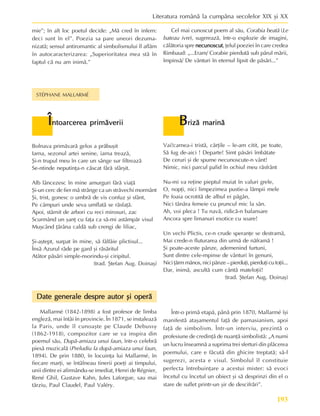 193
Literatura românã la cumpãna secolelor XIX ºi XX
Bolnava primãvarã gelos a prãbuºit
Iarna, sezonul artei senine, iarna treazã,
ªi-n trupul meu în care un sânge sur filtreazã
Se-ntinde neputinþa-n cãscat fãrã sfârºit.
Alb lâncezesc în mine amurguri fãrã viaþã
ªi-un cerc de fier mã strânge ca un strãvechi mormânt
ªi, trist, gonesc o umbrã de vis confuz ºi sfânt,
Pe câmpuri unde seva umflatã se rãsfaþã.
Apoi, stârnit de arbori cu reci mirosuri, zac
Scurmând un ºanþ cu faþa ca sã-mi astâmpãr visul
Muºcând þãrâna caldã sub crengi de liliac,
ªi-aºtept, surpat în mine, sã fâlfâie plictisul...
Însã Azurul râde pe gard ºi rãsãritul
Atâtor pãsãri simple-nsorindu-ºi ciripitul.
(trad. ªtefan Aug. Doinaº)
Vai!carnea-i tristã, cãrþile – le-am citit, pe toate,
Sã fug de-aici ! Departe! Simt pãsãri îmbãtate
De ceruri ºi de spume necunoscute-n vânt!
Nimic, nici parcul palid în ochiul meu rãsfrânt
Nu-mi va reþine pieptul muiat în valuri grele,
O, nopþi, nici limpezimea pustie-a lãmpii mele
Pe foaia ocrotitã de albul ei pãgân,
Nici tânãra femeie cu pruncul mic la sân.
Ah, voi pleca ! Tu navã, ridicã-n balansare
Ancora spre limanuri exotice cu soare!
Un vechi Plictis, ce-n crude speranþe se destramã,
Mai crede-n fluturarea din urmã de nãframã !
ªi poate-aceste pânze, ademenind furtuni,
Sunt dintre cele-mpinse de vânturi în genuni,
Nici þãrm mãnos, nici pânze – pierduþi, pierduþi cu toþii...
Dar, inimã, ascultã cum cântã mateloþii!
(trad. ªtefan Aug. Doinaº)
STÉPHANE MALLARMÉ
Î
Î
Î
Î
Întoarcerea primãverii
ntoarcerea primãverii
ntoarcerea primãverii
ntoarcerea primãverii
ntoarcerea primãverii B
B
B
B
Brizã marinã
rizã marinã
rizã marinã
rizã marinã
rizã marinã
Date generale despre autor ºi operã
Date generale despre autor ºi operã
Date generale despre autor ºi operã
Date generale despre autor ºi operã
Date generale despre autor ºi operã
Mallarmé (1842-1898) a fost profesor de limba
englezã, mai întâi în provincie. În 1871, se instaleazã
la Paris, unde îl cunoaºte pe Claude Debussy
(1862-1918), compozitor care se va inspira din
poemul sãu, Dupã-amiaza unui faun, într-o celebrã
piesã muzicalã (Preludiu la dupã-amiaza unui faun,
1894). De prin 1880, în locuinþa lui Mallarmé, în
fiecare marþi, se întâlneau tinerii poeþi ai timpului,
unii dintre ei afirmându-se imediat, Henri de Régnier,
René Ghil, Gustave Kahn, Jules Laforgue, sau mai
târziu, Paul Claudel, Paul Valéry.
mie”; în alt loc poetul decide: „Mã cred în infern:
deci sunt în el”. Poezia sa pare uneori dezuma-
nizatã; sensul antiromantic al simbolismului îl aflãm
în autocaracterizarea: „Superioritatea mea stã în
faptul cã nu am inimã.”
Într-o primã etapã, pânã prin 1870, Mallarmé îºi
manifestã ataºamentul faþã de parnasianism, apoi
faþã de simbolism. Într-un interviu, prezintã o
profesiune de credinþã de nuanþã simbolistã: „A numi
un lucru înseamnã a suprima trei sferturi din plãcerea
poemului, care e fãcutã din ghicire treptatã; sã-l
sugerezi, acesta e visul. Simbolul îl constituie
perfecta întrebuinþare a acestui mister: sã evoci
încetul cu încetul un obiect ºi sã desprinzi din el o
stare de suflet printr-un ºir de descifrãri”.
Cel mai cunoscut poem al sãu, Corabia beatã (Le
bateau ivre), sugereazã, într-o explozie de imagini,
cãlãtoria spre necunoscut
necunoscut
necunoscut
necunoscut
necunoscut, þelul poeziei în care credea
Rimbaud: „...Eram/ Corabie pierdutã sub pãrul mãrii,
împinsã/ De vânturi în eternul lipsit de pãsãri...”
 