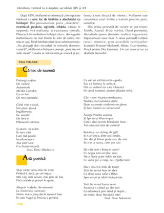 Literatura românã la cumpãna secolelor XIX ºi XX
194
Prelungi susþine
De violine
Autumnale
Mã dor c-un dor,
Ca un fior
De reci pumnale.
Când vine ceasul,
Îmi piere glasul,
Îngãlbenesc;
Iar amintiri
De fericiri
Plânsu-mi stârnesc.
ªi-atunci m-avânt
În rece vânt
Care mã poartã
Încolo-ncoace
Aºa cum face
C-o frunzã moartã.
(trad. Dinu Albulescu)
Sã-þi cânte versu-ntâi de toate
Preferã-l, deci, pe cel impar,
Mai vag, mai aerian, mai plin de har,
Fãrã osânde ºi poveri în spate.
Alege-þi vorbele, de-asemeni,
La nimerealã oarecum;
Nimic mai scump decât sonorul fum
În care Vagul ºi Precisu-s gemeni.
PAUL VERLAINE
PAUL VERLAINE
PAUL VERLAINE
PAUL VERLAINE
PAUL VERLAINE
C
C
C
C
Cântec de toamnã
ântec de toamnã
ântec de toamnã
ântec de toamnã
ântec de toamnã
Ca sub un vãl doi ochi superbi,
Sau ca lumina la amiazã,
Ori ca stelarul roi care vibreazã
Pe cerul toamnei, printre-albastre ierbi.
Cãci vrem Nuanþa-ntotdeauna,
Nuanþa, nu Culoarea vrem;
Doar ea uneºte visele-ntr-un ghem
ªi face flautul cu cornul una!
Alungã Poanta asasinã
ªi Spiritul ºi Râsu-impur
Care-i dau lacrimi blândului Azur –
Tot usturoiul ãsta de cantinã!
Retorica, s-o strângi de gât!
ªi n-ar strica, dintr-un condei,
Sã-i dai ºi Rimei peste nas, de vrei
Sã n-o ia razna, cine ºtie cât!
De câte rele-i Rima-n stare?!
Ce negru tont ori þânc afon
Ne-a fãurit acest ieftin zorzon,
Ce sunã gol ºi calp, de-l zgâlþâi tare?
Deci, muzicã întâi de toate!
Sã-þi fie versul bun de zbor
Ca dorul unui suflet cãlãtor
Spre ceruri ºi iubiri îndepãrtate.
Sã-þi fie versul buna veste
Ascunsã-n vântul ºui din zori
Ce-adulmecã prin izmã ºi bujori...
Iar restul, doar literaturã este!
(trad. Petre Solomon)
A
A
A
A
Artã poeticã
rtã poeticã
rtã poeticã
rtã poeticã
rtã poeticã
Dupã 1870, Mallarmé se orienteazã cãtre o poezie
înþeleasã ca unic loc de întâlnire a absolutului cu
unic loc de întâlnire a absolutului cu
unic loc de întâlnire a absolutului cu
unic loc de întâlnire a absolutului cu
unic loc de întâlnire a absolutului cu
limbajul
limbajul
limbajul
limbajul
limbajul. Din parnasianism, preia „obiectele”,
evantaiul
evantaiul
evantaiul
evantaiul
evantaiul, pasãrea
pasãrea
pasãrea
pasãrea
pasãrea, oglinda
oglinda
oglinda
oglinda
oglinda, lebãda
lebãda
lebãda
lebãda
lebãda, cãrora le
suspendã însã realitatea, ºi exactitatea formalã.
Pãstreazã din simbolism limbajul aluziv, dar sugestia
mallarmeanã nu mai trimite la stãri de suflet, nici
mãcar vagi. Fiind întrebat odatã de un admirator naiv:
„Nu plângeþi deci niciodatã în versurile dumnea-
voastrã?”, Mallarmé ar fi rãspuns prompt: „ºi nici nu-mi
suflu nasul”. Creaþia se întemeiazã pe muncã ºi joc,
fantezia este dirijatã de intelect. Mallarmé este
considerat unul dintre creatorii poeziei pure,
ermetice.
Din prima perioadã de creaþie se pot reþine:
Florile, Azurul, Brizã marinã, Darul poemului,
Hérodiade (poem dramatic realizat fragmentar),
Dupã-amiaza unui faun. A doua perioadã conþine
creaþii ermetice, greu accesibile neiniþiaþilor:
Evantaiul D-ºoarei Mallarmé, Sfânta, Toast funebru,
Prozã pentru Des Esseintes, Un zar aruncat nu va
desfiinþa hazardul.
 