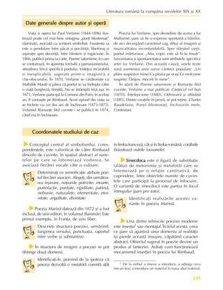 195
Literatura românã la cumpãna secolelor XIX ºi XX
Coordonatele studiului de caz
Coordonatele studiului de caz
Coordonatele studiului de caz
Coordonatele studiului de caz
Coordonatele studiului de caz
f
f
f
f
fConceptul central al simbolismlui, cores-
pondenþele, este valorificat de cãtre Rimbaud
dincolo de cuvinte, în spaþiul abstract al sune-
telor pe care se întemeiazã vorbirea. Se
asociazã fiecãrei vocale câte o culoare.
Determinaþi ce semnificaþie atribuie poe-
tul fiecãrei asocieri. Alegeþi, din urmãtoa-
rea înºiruire, noþiunile potrivite: moarte,
putrefacþie, puritate, rigiditate, patimã,
nebunie, naturaleþe, efemeritate, eter-
nitate, angelitate, divinitate.
f
f
f
f
fPoezia Marinã dateazã din 1872 ºi a fost
inclusã, de unii editori, în volumul Iluminãri. Este
primul exemplu, în Franþa, de vers liber.
Descrieþi structura poeziei, urmãrind:
lungimea versului, punctuaþia, raportul
între verbe ºi substantive.
f
f
f
f
fÎn structura de imagini a poeziei se pot
distinge douã domenii.
Identificaþi-le, pornind de la ipoteza cã
poezia dezvoltã o metaforã curentã atât
în limba francezã, cât ºi în limba românã: corãbiile
brãzdeazã mãrile (oceanele).
f
f
f
f
fSinecdoca
Sinecdoca
Sinecdoca
Sinecdoca
Sinecdoca este o figurã de substituþie
(alãturi de metonimie ºi metaforã) care se
întemeiazã pe o relaþie cantitativã, de
cuprindere, între obiectele numite de cuvin-
tele care participã la procesul de înlocuire.
O variantã de sinecdocã este partea în locul
întregului (pars pro toto).
Identificaþi realizãrile acestei va-
riante în poezia Marinã.
f
f
f
f
fUna dintre tehnicile poeziei moderne
este inserþia1 sau montajul. În felul acesta, ceea
ce pare sã aparþinã unui domeniu al realitãþii
îºi pierde aceastã însuºire, cãpãtând caracter
abstract. Obiectul sugerat în poezie devine un
produs al fanteziei. Arãtaþi cum funcþioneazã
mecanismul inserþiei în poezia lui Rimbaud.
1 De la verbul a insera: a introduce, a adãuga ceva
într-un text; a introduce un material în masa altui material.
Viaþa ºi opera lui Paul Verlaine (1844-1896) ilus-
treazã poate cel mai bine sintagma „poeþi blestemaþi”
(damnaþi), asociatã cu scriitorii simboliºti. Exustenþa sa
este o pendulare între pãcat ºi pocãinþã, libertinaj ºi
aspiraþie spre decenþã, între blestem ºi rugãciune. În
1866, publicã prima sa carte, Poeme saturniene, în care
se contureazã, în aparenþa formalã a parnasianismului,
atitudinea liricã specificã poetului: tristeþea incurabilã
si inexplicabilã, sugeratã printr-o imagisticã a
clar-obscurului. În 1870, Verlaine se cãsãtoreºte cu
Mathilde Mauté ºi pãrea cã poetul se va îndrepta cãtre
o viaþã burghezã, liniºtitã. Nu se întâmplã însã aºa: în
1871, Verlaine participã la Comuna din Paris; în acelaºi
an, îl cunoaºte pe Rimbaud. Acest episod din viaþa sa
se încheie cu cei doi ani de închisoare (1873-1875).
Volumul Romanþe fãrã cuvinte i se publicã în 1874,
când era în închisoare.
Date generale despre autor ºi operã
Date generale despre autor ºi operã
Date generale despre autor ºi operã
Date generale despre autor ºi operã
Date generale despre autor ºi operã
Poezia lui Verlaine, spre deosebire de aceea a lui
Mallarmé, pare sã fie o expresie spontanã a trãirilor,
de aici decurgând caracterul vag, difuz al imaginii ºi
muzicalitatea inconfundabilã. Spre sfârºitul vieþii,
poetul mãrturisea: „Arta, copii, este sã fii tu însuþi”.
Sinceritatea ºi spontaneitatea sunt atributele specifice
artei lui Verlaine. Din aceastã cauzã, unele texte
sunã asemenea unor naive cântece populare: „Un
plâns suspinã-n mine/ Ca ploaia pe oraº/ Ce molcome
suspine/ Tânjesc mocnit în mine”.
În afarã de Poeme saturniene ºi Romanþe fãrã
cuvinte, Verlaine a mai publicat: Cântecul cel bun
(1870), Înþelepciune (1880), Odinioarã ºi altãdatã
(1885). Dintre creaþiile în prozã, se pot reþine: Charles
Baudelaire, Poeþii blestemaþi, Închisorile mele,
Confesiuni.
 