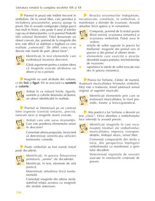 Literatura românã la cumpãna secolelor XIX ºi XX
196
f
f
f
f
fPoemul în prozã este întâlnit frecvent în
simbolism. De la versul liber, care permitea ºi
includerea prozaismelor, poezia ajunge la
prozã. Dar în aceastã configuraþie câºtigã parcã
mai mult în lirism, care poate fi unul al trãirilor
vagi sau al abstracþiunilor, ca în poemul Podurile
(din volumul Iluminãri). Titlul denumeºte un
obiect concret, dar, pornind de la imaginile din
text, este dificil sã stabileºti o legãturã cu vreo
realitate „cunoscutã”. De altfel, ceea ce se
descrie este numit de poet „desen bizar”.
Identificaþi în text elementele care
evidenþiazã bizareria descrierii.
Gãsiþi argumente pentru a susþine ideea
cã imaginile evocate alcãtuiesc un
desen ºi nu o picturã.
f
f
f
f
fImaginile nu sunt alcãtuite din volume,
ci din linii
linii
linii
linii
linii ºi figuri
figuri
figuri
figuri
figuri. Ele se asociazã cu sunetele
sunetele
sunetele
sunetele
sunetele
ºi culorile
culorile
culorile
culorile
culorile.
Arãtaþi în ce mãsurã liniile, figurile,
sunetele ºi culorile desenului alcãtuiesc
un obiect identificabil în realitate.
f
f
f
f
fPoemul se întemeiazã pe un contrast
între expresie (corectã sintactic, precisã,
oarecum rece) ºi imaginile stranii evocate.
Arãtaþi care este sursa stranietãþii.
Care este ponderea elementului uman
în descriere?
Comentaþi ultima propoziþie, încercând
sã determinaþi semnificaþia utilizãrii
termenului comedie.
f
f
f
f
fPoeþii simboliºti au fost numiþi iniþial
poeþi decadenþi.
Identificaþi, în poezia Întoarcerea
primãverii, „semne” ale decadenþei.
Identificaþi, în text, elemente de artã
poeticã.
Determinaþi atitudinea liricã funda-
mentalã.
Comentaþi imaginile din ultima strofã,
stabilind relaþia acestora cu imaginile
din strofele anterioare.
f
f
f
f
f Atracþia orizonturilor îndepãrtate,
necunoscute, constituie, în simbolism, o
manifestare a dorinþei de evaziune. Aceastã
atitudine liricã apãrea ºi în romantism.
Comparaþi, pornind de la textul poziei
Brizã marinã, evaziunea romanticã ºi
evaziunea simbolistã. Puteþi avea în
vedere:
y
y
y
y
y strãrile de suflet sugerate în poezia lui
Mallarmé: imaginile din primul vers al
poeziei ºi din primul al ultimei strofe;
y
y
y
y
y elementele care exercitã o atracþie
deosebitã asupra poetului, trezind dorinþa
de evaziune;
y
y
y
y
y raportarea la stãrile de suflet evocate mai
des în poezia romanticã.
f
f
f
f
fPoezia lui Verlaine, Cântec de toamnã,
ilustreazã muzicalitatea lirismului simbolist.
Deºi este o traducere, textul pãstreazã sensul
originar al sugestiei muzicale.
Identificaþi elementele prin care se
realizeazã muzicalitatea, la nivel pro-
zodic, fonetic ºi lexico-gramatical.
f
f
f
f
fArta poeticã a lui Verlaine a devenit un
text „clasic”. Orice abordare a simbolismului
face referinþã la aceastã poezie.
Identificaþi imaginile în care recu-
noaºteþi trãsãturi ale simbolismlui:
muzicalitatea, impresia, corespon-
denþele, limbajul aluziv, versul liber.
Comentaþi comparaþiile din strofa a
treia, din perspectiva înþelegerii
simbolismului ca manifestare a spiri-
tului decadent.
Determinaþi registrele de senzaþii
asociate în sinesteziile conþinute de
poezie.
 