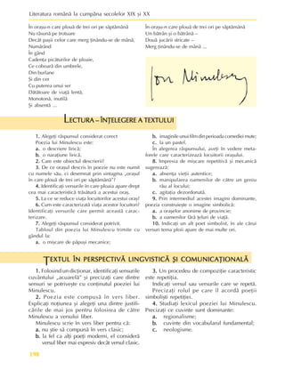 Literatura românã la cumpãna secolelor XIX ºi XX
198
1.
1.
1.
1.
1. Folosind un dicþionar, identificaþi sensurile
cuvântului „acuarelã” ºi precizaþi care dintre
sensuri se potriveºte cu conþinutul poeziei lui
Minulescu.
2.
2.
2.
2.
2. Poezia este compusã în vers liber.
Explicaþi noþiunea ºi alegeþi una dintre justifi-
cãrile de mai jos pentru folosirea de cãtre
Minulescu a versului liber.
Minulescu scrie în vers liber pentru cã:
a.
a.
a.
a.
a. nu ºtie sã compunã în vers clasic;
b.
b.
b.
b.
b. la fel ca alþi poeþi moderni, el considerã
versul liber mai expresiv decât versul clasic.
EXTUL ÎN PERSPECTIVÃ LINGVISTICÃ ªI COMUNICAÞIONALÃ
EXTUL ÎN PERSPECTIVÃ LINGVISTICÃ ªI COMUNICAÞIONALÃ
EXTUL ÎN PERSPECTIVÃ LINGVISTICÃ ªI COMUNICAÞIONALÃ
EXTUL ÎN PERSPECTIVÃ LINGVISTICÃ ªI COMUNICAÞIONALÃ
EXTUL ÎN PERSPECTIVÃ LINGVISTICÃ ªI COMUNICAÞIONALÃ
T
În oraºu-n care plouã de trei ori pe sãptãmânã
Nu rãsunã pe trotuare
Decât paºii celor care merg þinându-se de mânã,
Numãrând
În gând
Cadenþa picãturilor de ploaie,
Ce coboarã din umbrele,
Din burlane
ªi din cer
Cu puterea unui ser
Dãtãtoare de viaþã lentã,
Monotonã, inutilã
ªi absentã ...
În oraºu-n care plouã de trei ori pe sãptãmânã
Un bãtrân ºi o bãtrânã –
Douã jucãrii stricate –
Merg þinându-se de mânã ...
ECTURA – ÎNÞELEGERE A TEXTULUI
ECTURA – ÎNÞELEGERE A TEXTULUI
ECTURA – ÎNÞELEGERE A TEXTULUI
ECTURA – ÎNÞELEGERE A TEXTULUI
ECTURA – ÎNÞELEGERE A TEXTULUI
L
1.
1.
1.
1.
1. Alegeþi rãspunsul considerat corect
Poezia lui Minulescu este:
a.
a.
a.
a.
a. o descriere liricã;
b.
b.
b.
b.
b. o naraþiune liricã.
2.
2.
2.
2.
2. Care este obiectul descrierii?
3.
3.
3.
3.
3. De ce oraºul descris în poezie nu este numit
cu numele sãu, ci desemnat prin sintagma „oraºul
în care plouã de trei ori pe sãptãmânã”?
4.
4.
4.
4.
4. Identificaþi versurile în care ploaia apare drept
cea mai caracteristicã trãsãturã a acestui oraº.
5.
5.
5.
5.
5. La ce se reduce viaþa locuitorilor acestui oraº?
6.
6.
6.
6.
6. Cum este caracterizatã viaþa acestor locuitori?
Identificaþi versurile care permit aceastã carac-
terizare.
7.
7.
7.
7.
7. Alegeþi rãspunsul considerat potrivit.
Tabloul din poezia lui Minulescu trimite cu
gândul la:
a.
a.
a.
a.
a. o miºcare de pãpuºi mecanice;
b.
b.
b.
b.
b. imaginile unui film din perioada comediei mute;
c.
c.
c.
c.
c. la un pastel.
În alegerea rãspunsului, aveþi în vedere meta-
forele care caracterizeazã locuitorii oraºului.
8.
8.
8.
8.
8. Impresia de miºcare repetitivã ºi mecanicã
sugereazã:
a.
a.
a.
a.
a. absenþa vieþii autentice;
b.
b.
b.
b.
b. manipularea oamenilor de cãtre un geniu
rãu al locului;
c.
c.
c.
c.
c. agitaþia dezordonatã.
9.
9.
9.
9.
9. Prin intermediul acestei imagini dominante,
poezia construieºte o imagine simbolicã:
a.
a.
a.
a.
a. a oraºelor anonime de provincie;
b.
b.
b.
b.
b. a oamenilor fãrã þeluri de viaþã.
10.
10.
10.
10.
10. Indicaþi un alt poet simbolist, în ale cãrui
versuri tema ploii apare de mai multe ori.
3.
3.
3.
3.
3. Un procedeu de compoziþie caracteristic
este repetiþia.
Indicaþi versul sau versurile care se repetã.
Precizaþi rolul pe care îl acordã poeþii
simboliºti repetiþiei.
4.
4.
4.
4.
4. Studiaþi lexicul poeziei lui Minulescu.
Precizaþi ce cuvinte sunt dominante:
a.
a.
a.
a.
a. regionalisme;
b.
b.
b.
b.
b. cuvinte din vocabularul fundamental;
c.
c.
c.
c.
c. neologisme.
 