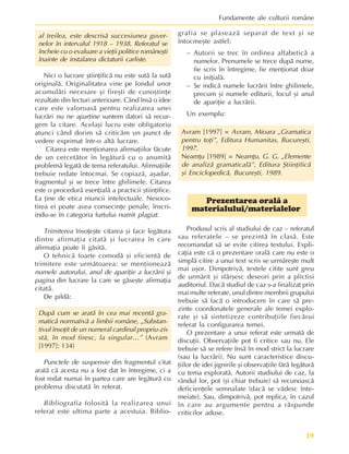 19
Fundamente ale culturii române
al treilea, este descrisã succesiunea guver-
nelor în intervalul 1918 – 1938. Referatul se
încheie cu o evaluare a vieþii politice româneºti
înainte de instalarea dictaturii carliste.
Nici o lucrare ºtiinþificã nu este sutã la sutã
originalã. Originalitatea vine pe fondul unor
acumulãri necesare ºi fireºti de cunoºtinþe
rezultate din lecturi anterioare. Când însã o idee
care este valoroasã pentru realizarea unei
lucrãri nu ne aparþine suntem datori sã recur-
gem la citare. Acelaºi lucru este obligatoriu
atunci când dorim sã criticãm un punct de
vedere exprimat într-o altã lucrare.
Citarea este menþionarea afirmaþiilor fãcute
de un cercetãtor în legãturã cu o anumitã
problemã legatã de tema referatului. Afirmaþiile
trebuie redate întocmai. Se copiazã, aºadar,
fragmentul ºi se trece între ghilimele. Citarea
este o procedurã esenþialã a practicii ºtiinþifice.
Ea þine de etica muncii intelectuale. Nesoco-
tirea ei poate avea consecinþe penale, înscri-
indu-se în categoria furtului numit plagiat.
Trimiterea însoþeºte citarea ºi face legãtura
dintre afirmaþia citatã ºi lucrarea în care
afirmaþia poate fi gãsitã.
O tehnicã foarte comodã ºi eficientã de
trimitere este urmãtoarea: se menþioneazã
numele autorului, anul de apariþie a lucrãrii ºi
pagina din lucrare la care se gãseºte afirmaþia
citatã.
De pildã:
Dupã cum se aratã în cea mai recentã gra-
maticã normativã a limbii române, „Substan-
tivul însoþit de un numeral cardinal propriu-zis
stã, în mod firesc, la singular…” (Avram
[1997]: 134)
Punctele de suspensie din fragmentul citat
aratã cã acesta nu a fost dat în întregime, ci a
fost redat numai în partea care are legãturã cu
problema discutatã în referat.
Bibliografia folositã la realizarea unui
referat este ultima parte a acestuia. Biblio-
grafia se plaseazã separat de text ºi se
întocmeºte astfel:
– Autorii se trec în ordinea alfabeticã a
numelor. Prenumele se trece dupã nume,
fie scris în întregime, fie menþionat doar
cu iniþialã.
– Se indicã numele lucrãrii între ghilimele,
precum ºi numele editurii, locul ºi anul
de apariþie a lucrãrii.
Un exemplu:
Avram [1997] = Avram, Mioara „Gramatica
pentru toþi”, Editura Humanitas, Bucureºti,
1997.
Neamþu [1989] = Neamþu, G. G. „Elemente
de analizã gramaticalã”, Editura ªtiinþificã
ºi Enciclopedicã, Bucureºti, 1989.
Prezentarea oralã a
materialului/materialelor
Produsul scris al studiului de caz – referatul
sau referatele – se prezintã în clasã. Este
recomandat sã se evite citirea textului. Expli-
caþia este cã o prezentare oralã care nu este o
simplã citire a unui text scris se urmãreºte mult
mai uºor. Dimpotrivã, textele citite sunt greu
de urmãrit ºi sfârºesc deseori prin a plictisi
auditoriul. Dacã studiul de caz s-a finalizat prin
mai multe referate, unul dintre membrii grupului
trebuie sã facã o introducere în care sã pre-
zinte coordonatele generale ale temei explo-
rate ºi sã sintetizeze contribuþiile fiecãrui
referat la configurarea temei.
O prezentare a unui referat este urmatã de
discuþii. Observaþiile pot fi critice sau nu. Ele
trebuie sã se refere însã în mod strict la lucrare
(sau la lucrãri). Nu sunt caracteristice discu-
þiilor de idei jignirile ºi observaþiile fãrã legãturã
cu tema exploratã. Autorii studiului de caz, la
rândul lor, pot (ºi chiar trebuie) sã recunoascã
deficienþele semnalate (dacã se vãdesc înte-
meiate). Sau, dimpotrivã, pot replica, în cazul
în care au argumente pentru a rãspunde
criticilor aduse.
 