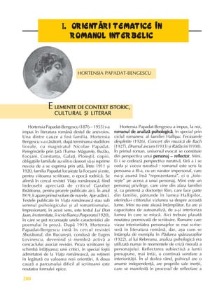Perioada interbelicã
200
I
I
I
I
I.
..
.
. ORIENTÃRI TEMATICE ÎN
ORIENTÃRI TEMATICE ÎN
ORIENTÃRI TEMATICE ÎN
ORIENTÃRI TEMATICE ÎN
ORIENTÃRI TEMATICE ÎN
ROMANUL INTERBELIC
ROMANUL INTERBELIC
ROMANUL INTERBELIC
ROMANUL INTERBELIC
ROMANUL INTERBELIC
HORTENSIA PAPADAT-BENGESCU
LEMENTE DE CONTEXT ISTORIC,
LEMENTE DE CONTEXT ISTORIC,
LEMENTE DE CONTEXT ISTORIC,
LEMENTE DE CONTEXT ISTORIC,
LEMENTE DE CONTEXT ISTORIC,
CULTURAL ªI LITERAR
CULTURAL ªI LITERAR
CULTURAL ªI LITERAR
CULTURAL ªI LITERAR
CULTURAL ªI LITERAR
E
Hortensia Papadat-Bengescu (1876 – 1955) s-a
impus în literatura românã destul de anevoios.
Una dintre cauze a fost familia. Hortensia
Bengescu s-a cãsãtorit, dupã terminarea studiilore
liceale, cu magistratul Nicolae Papadat.
Peregrinãrile prin þarã (Turnu- Mãgurele, Buzãu,
Focºani, Constanþa, Galaþi, Ploieºti), copiii,
obligaþiile familiale au silit-o deseori sã-ºi reprime
nevoia de a se exprima prin artã. Între 1911 ºi
1920, familia Papadat locuieºte la Focºani ºi este,
pentru viitoarea scriitoare, o epocã rodnicã. Se
afirmã în cercul revistei Viaþa româneascã, fiind
îndeosebi apreciatã de criticul Garabet
Ibrãileanu, pentru prozele publicate aici. În anul
l919, îi apare primul volum de nuvele, Apeadânci.
Textele publicate în Viaþa româneascã stau sub
semnul psihologicului ºi al romantismului.
Impresionant, în acest sens, este textul Lui Don
Juan, în eternitate, îi scrie Bianca Porporata (1920),
în care se pot recunoaºte unele caracteristici ale
poemului în prozã. Dupã 1919, Hortensia
Papadat-Bengescu intrã în cercul revistei
Sburãtorul, din Bucureºti, condusã de Eugen
Lovinescu, devenind ºi membrã activã a
cencaclului asociat revistei. Proza scriitoarei îºi
schimbã înfãþiºarea; unii critici, în special foºtii
admirtatori de la Viaþa româneascã, au reþineri
în legãturã cu valoarea noii orientãri. A doua
cauzã a parcursului dificil al scriitoarei este
noutatea formulei epice.
Hortensia Papadat-Bengescu a impus, la noi,
romanul de analizã psihologicã
romanul de analizã psihologicã
romanul de analizã psihologicã
romanul de analizã psihologicã
romanul de analizã psihologicã, în special prin
ciclul romanesc al familiei Hallipa: Fecioarele
despletite (1926), Concert din muzicã de Bach
(1927), Drumul ascuns (1933) ºi Rãdãcini (1938).
În primul roman, universul evocat se constituie
din perspectiva unui personaj – reflector
personaj – reflector
personaj – reflector
personaj – reflector
personaj – reflector, Mini.
Ei i se cedeazã perspectiva narativã, fãrã a i se
ceda ºi vocea narativã : romanul este scris la
persoana a III-a, cu un narator impersonal, care
nu-ºi asumã însã “reprezentarea”, ci o „folo-
seºte” pe aceea a unui personaj. Mini este un
personaj privilege, care vine din afara familiei
ºi, ca prietenã a doctoriþei Rim, care face parte
din familie, pãtrunde în lumea Hallipilor,
oferindu-i cititorului viziunea sa despre aceastã
lume. Mini nu este aleasã întâmplãtor. Ea are ºi
capacitatea de autoanalizã, de a-ºi interioriza
lumea în care se miºcã. Aici trebuie plasatã
noutatea promovatã de scriitoare. Romane care
vizau interioritatea personajelor se mai scrise-
serã în literatura românã, dar, aºa cum se
întâmpla de exemplu în Pãdurea spânzuraþilor
(1922), al lui Rebreanu, analiza psihologicã era
utilizatã numai în momentele de crizã moralã a
personajului. Reflectarea subiectivã a lumii
presupune, mai întâi, o continuã sondare a
interioritãþii. În al doilea rând, psihicul are o
anume independenþã, are propriile sale inerþii,
care se manifestã în procesul de reflectare a
 