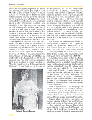 Perioada interbelicã
204
erau date: fiorii cunoscuþi pornise din mâini,
din picioare, din coaste spre piept ºi acum
Maxenþiu aºtepta sã vadã pe unde vor apuca,
cum se vor strecura, ce vor dãrâma în drum.
Îºi fãcea calculul pentru a da fiorilor o direcþie
cât ma blajinã, ºi, iacã, Ada trebuia din minut
în minut sã vie!... O ura!... Ce vrea vrãjitoarea
aceea, al cãrei filtru amoros îi grãbise ruina
sãnãtãþii ºi al cãrei filtru amoros nu-i mai putea
da nici o înviorare?!... Vrãjitoarea pe care îi
era urât sã o vadã alãturi ºi lângã care era silit
sã trãiascã mereu, fãrã nici o scãpare! Din
pricina ei devenise un rob, ce nu putea fugi sã
se ascundã acolo, în acele sanatorii, pe ale
cãrora nume magice doctorii i le plimbau pe
dinainte ca pe niºte lanterne fabuloase! El era
bãrbatul prinþesei Ada ºi nu putea lipsi de la
postul lui! Era o firmã pe care femeia o
cumpãrase scump ºi nu-ºi putea mãrturisi
falimentul! La gândurile acestea, un fior nou i
se strecurã din ceafã în sus, un fior ce se târa
acum ca o reptilã spre munþii focoºi ai
creierului ºi îl înturna de la baza bazinului sacru
al plãmânului. Era tocmai pe cale sã obþie acea
imobilitate perfectã, capabilã sã stãvileascã
junghiul, când Ada intrã zgomotos, urmatã de
Licã, pentru a face propunerea plãnuitã.
Maxenþiu cumpãrase de la desfacerea grajdului
Simonian cei mai buni cai. Le trebuia un
maître-dresseur, un fel de chambellan
d’écuries. Ada îl aducea. La vederea lor,
Maxenþiu simþi o durere ascuþitã prin occipital,
pe când o greutate îl apãsa pe splinã; o greutate
mobilã, care un minut se aºeza mai bine ºi îi
lãsa respiraþia liberã, ºi alt minut împiedica
aerul sã treacã prin sifoanele parcã îngustate
ale pieptului, încât respiraþia nu-ºi putea ridica
supapele. Aºadar, femeia alergase încãlzitã
prin tot oraºul ºi-ºi gãsise în uliþã amantul ales
tot de pe uliþi! Vãzându-i înaintând spre el, i se
turburã sângele. N-o iubea pe Ada! Era,
pesemne, urma acelei miºcãri atavice de indig-
nare masculinã în astfel de împrejurãri; era apoi
mânia de a fi turburat ºi grija de a-ºi opri
turburarea.
Lãþi pe dinþii rari buzele violete, ºi ochii cu
pete galbene îi închise ca sã se apere de
vederea lor supãrãtoare... Mizerabila! De ce
nu-l pãstrase ascuns ca sã nu-l vadã, ca sã se
poatã face cã nu ºtie!... Poate cã vrea înadins
sã-l omoare ºi sã rãmânã cu celãlalt, de aceea,
da lovituri de teatru!... Intra aºa, deodatã, la el
cu þingãul, ca sã provoace vreo catastrofã!
Ada, în taior clasic ca un costum de cãlãrie,
de n-ar fi lipsit culoþii ºi jupa n-ar fi fost scurtã
pânã la genunchi, cu gambele subþiri încãlþate
cu cei mai fini ciorapi, prin care pãrul se vedea
ca ºi pe piciorul gol, cu un fetru alb pe pãrul
negru, tuns scurt, bãieþeºte, cu ceafa rasã ºi
cercei lungi de perle, ce jucau suspect pe
gulerul bãrbãtesc de pichet alb, cu un pas agil,
ce suna distinct cum sunã castanietele, pe
parchet, un pas sigur, ce exaspera pe Maxenþiu,
ale cãrui tãlpi în pantofi albi fãrã tocuri – pantofi
de sport – pãreau tãlpile unor patine ce se
înfundau ºi lunecau totodatã pe nisipul fierbinte
ºi mobil al covorului.
Zvelt, în spatele Adei, ºi aºa de aproape cã
umãrul lui atingea ceafa ei vânãtã de tunsoare,
Licã surâdea, cu pliscul deschis, gata de fluierat.
Vãzându-i aºa de aproape, Maxenþiu avu un
imbold sã rdice mâna ºi sã loveascã obrazul
arãmiu al femeii, obrazul proaspãt al haimanalei.
Rezemã atunci pe lemnul rece, lucios, al
biroului, o palmã fierbinte, care parcã se lipea.
Licã se uita mereu la Maxenþiu cu ochi strânºi,
cel stâng mai mult. Mu-l sfida, dar îºi reamintea
scena întâlnirii pe bulevard. Lui Maxenþiu i se
pãru cã Licã gândeºte: “Iatã-mã! Eu sunt
locþiitorul, amantul ºi vin sã mã aºez confortabil
Hortensia Papadat-Bengescu
 