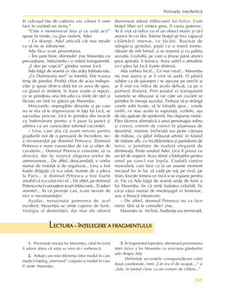 205
Perioada interbelicã
în culcuºul tãu de cadavru viu, cãruia îi vom
face în curând un sicriu.”
“Cine e nemernicul ãsta ºi ce voiþi aci?”
spuse în minte, cu glas violent, Adei.
– Ce doreºti, Ada? articulã cât mai moale
ca sã nu se zdruncine.
Ada fãcu scurt prezentarea.
– Îmi pare bine, domnule! zise Maxenþiu cu
precauþiune, întinzându-i o mânã transparentã.
„E dus pe copcã!” gândea sumar Licã.
Ada bãgã de seamã ce rãu arãta bãrbatu-sãu.
„Ce Dumnezeu are?” se întrebã. Dar n-avea
timp de pierdut. Profitã chiar de acea indispo-
ziþie ºi spuse dintr-o datã tot ce avea de spus,
cu glasul ei strident, în fraze scurte ºi repezi,
ce se prindeau una într-alta ca inele de oþel ºi
fãceau un lanþ ce gâtuia pe Maxenþiu.
Minciunile, nepregãtite dinainte ºi pe care
nu se sfia sã le improvizeze în faþa lui Licã, se
succedau precise. Licã le prindea din treacãt
cu îndemânare pentru a fi puse la punct ºi
admira ca un cunoscãtor talentul cuconiþei.
– Lina, care ºtia cã avem nevoie pentru
grajdurile noi de o persoanã de încredere, ne-
a recomandat pe domnul Petrescu. Domnul
Petrescu e mare cunoscãtor de cai ºi ofiþer de
cavalerie... Domnul Petrescu consimte sã ia
direcþia, dar îºi rezervã alegerea orelor de
antrenament... De altfel, deocamdatã, e vorba
numai de instalat ºi de organizat... Lina a fost
foarte drãguþã cã n-a uitat, înainte de a pleca
la Paris... ºi domnul Petrescu a fost foarte
amabil cã n-a uitat nici el... De altfel, pe domnul
Petrescunu-lcunoaºtemacumîntâiaoarã...Þi-aduci
aminte?... În ce priveºte caii, n-are nevoie de
nici o recomandaþie!
Aºadar, neruºinata pomenea de acel
incident; Maxenþiu se simþi cuprins de furie.
Vestigiu al demnitãþii, dar mai ale ofensã
dureroasã adusã slãbiciunii lui fizice. Cum
braþul liber ºi-l simþea greu, îl crezu puternic.
Ar fi vrut sã ridice cu el un obiect masiv ºi sã-l
arunce în cei doi. Întinse braþul ºþi lovi capacul
cãlãmãrii imense, ce þãcãni. Ruºinat de
stângãcia gestului, pipãi cu o mânã tremu-
rãtoare de orb biroul, ºi se rezemã ºi cu palma
aceasta. Cealaltã, pe care o þinuse pânã atunci
prea apãsatã, îi furnica. Avea astfel o atitudine
ce-i pãru lui Licã foarte distinsã.
Ada vorbea încã!... Ce mai vrea?... Maxenþiu
nu mai auzea ºi ar fi vrut sã audã. O pânzã
subþire ca de paianjen i se aºezase pe urechi ºi
ar fi vrut s-o ridice de acolo delicat, ca pe o
portierã diafanã. Prin þesutul ei transparent
sunetele se difuzase ºi rar câte un cuvânt se
prindea în mreaja auzului. Trebuia sã-ºi strângã
vinele subt frunte, sã le întindã apoi... vinele
sinilii, ce stau acolo la suprafaþã, vizibile, aºa
de rãu apãrate de epidermã. Nu rãspunse nimic.
Pãru tãcerea afirmativã a unui personagiu sobru
ºi corect, extrem de corect în pijamaua de
duvetinã, marron, încheiatã sus peste cãmaºa
de mãtase, cu gâtul înfãºurat artistic în fularul
de mãtase alb, cu încãlþãmintea ºi pantalonii de
tenis: o jumãtate de toaletã elegantã de
dimineaþã. Peste umãrul Adei, Licã îl privea cu
un fel de respect. Acea stimã a bãrbaþilor pentru
omul pe care-l vor înºela. Ciudatã simþire
masculinã, care face ca la un anume moment
necazul lor în loc sã cadã pe soþ, pe rival, pe
tiran, loveºte femeia ce riscã ºi se expune pentru
ei. Fie cã Ada bãgã de seamã unda de furie a
lui Maxenþiu, fie cã simþi laºitatea celuilalt, fie
cã-ºi vãzu numai de meºteºugul ei femeiesc,
avu o bruscã întoarcere:
– De altfel, domnul Petrescu nu va face
nimic fãrã sã te consulte! zise.
Maxenþiu se înclinã. Audienþa era terminatã.
1.
1.
1.
1.
1. Prezentaþi reacþia lui Maxenþiu, când feciorul
îi aduce ºtirea cã soþia sa vrea sã-i vorbeascã.
2.
2.
2.
2.
2. Arãtaþi care este diferenþa între modul în care
medicii înþeleg „interiorul” corpului ºi modul în care
îl simte Maxenþiu.
ECTURA – ÎNÞELEGERE A FRAGMENTULUI
ECTURA – ÎNÞELEGERE A FRAGMENTULUI
ECTURA – ÎNÞELEGERE A FRAGMENTULUI
ECTURA – ÎNÞELEGERE A FRAGMENTULUI
ECTURA – ÎNÞELEGERE A FRAGMENTULUI
L
3.
3.
3.
3.
3. În fragmentul reprodus, alterneazã prezentarea
stãrii fizice a lui Maxenþiu cu evocarea gândurilor
sale despre Ada.
Delimitaþi secvenþele corespunzãtoare celor
douã coordonate, între „Cât era el de ocupat....” ºi
„Ada, în taiorul clasic ca un costum de cãlãrie...”
 