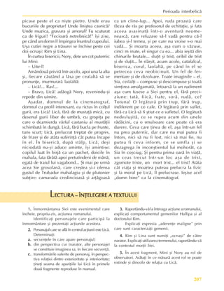 207
Perioada interbelicã
picase peste el ca niºte pietre. Unde erau
bucuriile de proprietar? Unde liniºtea casnicã?
Unde muzica, gravura ºi amorul? Fu scuturat
ca de friguri! “Fecioarã netrebnicã!” îºi zise,
pe când un domn îl împingea înuntrul cupeului.
Uºa cutiei negre a trãsurei se închise peste cei
doi ocnaºi: Rim ºi Lina.
În curtea bisericii, Nory, dete un cot puternic
lui Mini:
– Uite-l!
Amândouã privirã într-acolo, apoi una la alta
ºi, fiecare cãutând a lãsa pe cealaltã sã se
pronunþe, murmurarã laolaltã:
– Licã!... Ras!...
– Bravo, Licã! adãogã Nory, revenindu-ºi
repede din uimire.
Aºadar, domnul de la cinematograf,
domnul cu profil interesant, cu rictus în colþul
gurii, era Licã! Licã, fãrã de mustaþã micã, cu
desenul gurii liber de umbrã, cu gropiþa pe
care o dezmierda vârful castaniu al mustãþii
schimbatã în dungã. Licã, fãrã bucla pe frunte,
tuns scurt; Licã, prelucrat treptat de progres,
de frizer ºi de atâta suferinþã cât putea încape
în el. În bisericã, dupã stâlp, Licã, deºi
niciodatã nu-ºi aduce aminte, îºi amintise:
copilul luat în birjã ca un pachet, doicile în
mahala, fata târâtã apoi pretutindeni de mânã,
egatã de traiul lui vagabond... ªi mai pe urmã
acea Sie grosolanã, care creºtea ºi-i ofensa
gustul de Trubadur mahalagiu ºi de plutonier
subþire: camarada credincioasã ºi arþãgoasã
ca un cîine-lup... Apoi, ruda proastã care
fãcea de râs pe profesorul de echitaþie, ºi fata
aceea asasinatã într-o aventurã neome-
neascã, care refuzase sã-l vadã pentru cã-l
iubea ºi-l temea, ºi pe care nu vroise s-o mai
vadã... ªi moarta aceea, aºa cum o vãzuse,
cinci m inute, el singur cu ea... abia ieºitã din
chinurile brutale... sluþit ºi trist, oribil de trist
ºi de sluþit... În sfârºit, acum acolo, catafalcul,
biserica, corul, laolaltã, pe când în el se
petrecea ceva neobicinuit. Un fel de fer-
mentare ºi de dizolvare. Toate imaginile – el,
Sia, ceilalþi – compuse ºi descompuse ºi toatã
simþirea amalgamatã, întoarsã la un rudiment
aºa cum fusese a Siei pentru el, fãrã preci-
ziune: tatã, fiicã, frate, sorã, rudã, ce?
Totuna! O legãturã prin trup, fãrã trup,
indiferent pe ce cale. O legãturã prin suflet,
fãrã ca Licã sã fi ºtiut ce e sufletul. O legãturã
nedesluºitã, ce se rupea acum din unele
rãdãcini, cu o smulsoare care poate cã era
durere. Ceva care þinea de el, aºa într-un fel
nu prea puternic, dar care nu mai putea fi
întors, nici sã nu fi fost, nici sã mai fie, nu
putea fi ceva inform, ce se umfla ºi se
dezagrega în inconºtientul lui mohorât, ca
Sia în coºciug. ªi pentru prima oarã în viaþã,
un ceas trecut într-un loc aºa de trist,
zgomote triste, un mort trist... el trist! Atâta
cât viaþa ºi moartea puteau prelucra la fizic
ºi la moral pe Licã, îl prelucrase. Ieºise acel
„domn bine” ca la cinematograf.
1.
1.
1.
1.
1. Înmormântarea Siei este evenimentul care
încheie, propriu-zis, acþiunea romanului.
Identificaþi personajele care participã la
înmormântare ºi prezentaþi acþiunile acestora.
2.
2.
2.
2.
2. Personajul care se aflã în centrul acþiunii este Licã.
Determinaþi:
a.
a.
a.
a.
a. secvenþele în care apare personajul;
b.
b.
b.
b.
b. din perspectiva cui (narator, alte personaje)
se constituie imaginea sa, în fiecare secvenþã.
c.
c.
c.
c.
c. transformãrile suferite de personaj, în perspec-
tiva relaþiei dintre exterioritate ºi interioritate;
þineþi seama de apariþiile lui Licã în primele
douã fragmente reproduse în manual.
3.
3.
3.
3.
3. Raportându-vã la întreaga acþiune a romanului,
explicaþi comportamentul gemenilor Hallipa ºi al
doctorului Rim.
Explicaþi expresia „aderenþe maligne” prin
care sunt caracterizaþi gemenii.
4.
4.
4.
4.
4. Rim ºi Lina sunt numiþi „ocnaºi” de cãtre
narator. Explicaþi utilizarea termenului, raportându-vã
la contextul morþii Siei.
5.
5.
5.
5.
5. În acest fragment, Mini ºi Nory au rol de
observatori. Arãtaþi în ce mãsurã acest rol se poate
extinde ºi dincolo de relaþia cu Licã.
ECTURA – ÎNÞELEGERE A TEXTULUI
ECTURA – ÎNÞELEGERE A TEXTULUI
ECTURA – ÎNÞELEGERE A TEXTULUI
ECTURA – ÎNÞELEGERE A TEXTULUI
ECTURA – ÎNÞELEGERE A TEXTULUI
L
 