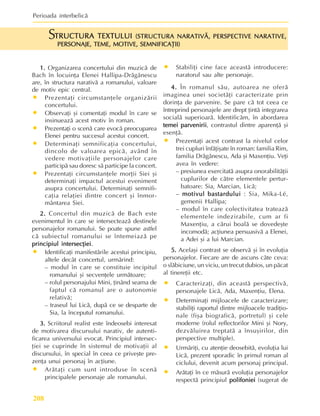 Perioada interbelicã
208
1.
1.
1.
1.
1. Organizarea concertului din muzicã de
Bach în locuinþa Elenei Hallipa-Drãgãnescu
are, în structura narativã a romanului, valoare
de motiv epic central.
• Prezentaþi circumstanþele organizãrii
concertului.
• Observaþi ºi comentaþi modul în care se
insinueazã acest motiv în roman.
• Prezentaþi o scenã care evocã preocuparea
Elenei pentru succesul acestui concert.
• Determinaþi semnificaþia concertului,
dincolo de valoarea epicã, având în
vedere motivaþiile personajelor care
participã sau doresc sã participe la concert.
• Prezentaþi circumstanþele morþii Siei ºi
determinaþi impactul acestui eveniment
asupra concertului. Determinaþi semnifi-
caþia relaþiei dintre concert ºi înmor-
mântarea Siei.
2.
2.
2.
2.
2. Concertul din muzicã de Bach este
evenimentul în care se intersecteazã destinele
personajelor romanului. Se poate spune astfel
cã subiectul romanului se întemeiazã pe
principiul intersecþiei
principiul intersecþiei
principiul intersecþiei
principiul intersecþiei
principiul intersecþiei.
• Identificaþi manifestãrile acestui principiu,
altele decât concertul, urmãrind:
– modul în care se constituie incipitul
romanului ºi secvenþele urmãtoare;
– rolul personajului Mini, þinând seama de
faptul cã romanul are o autonomie
relativã;
– traseul lui Licã, dupã ce se desparte de
Sia, la începutul romanului.
3.
3.
3.
3.
3. Scriitorul realist este îndeosebi interesat
de motivarea discursului narativ, de autenti-
ficarea universului evocat. Principiul intersec-
þiei se cuprinde în sistemul de motivaþii al
discursului, în special în ceea ce priveºte pre-
zenþa unui personaj în acþiune.
• Arãtaþi cum sunt introduse în scenã
principalele personaje ale romanului.
• Stabiliþi cine face aceastã introducere:
naratorul sau alte personaje.
4.
4.
4.
4.
4. În romanul sãu, autoarea ne oferã
imaginea unei societãþi caracterizate prin
dorinþa de parvenire. Se pare cã tot ceea ce
întreprind personajele are drept þintã integrarea
socialã superioarã. Identificãm, în abordarea
temei parvenirii
temei parvenirii
temei parvenirii
temei parvenirii
temei parvenirii, contrastul dintre aparenþã ºi
esenþã.
• Prezentaþi acest contrast la nivelul celor
trei cupluri înfãþiºate în roman: familia Rim,
familia Drãgãnescu, Ada ºi Maxenþiu. Veþi
avea în vedere:
– presiunea exercitatã asupra onorabilitãþii
cuplurilor de cãtre elementele pertur-
batoare: Sia, Marcian, Licã;
– motivul bastardului
motivul bastardului
motivul bastardului
motivul bastardului
motivul bastardului : Sia, Mika-Lé,
gemenii Hallipa;
– modul în care colectivitatea trateazã
elementele indezirabile, cum ar fi
Maxenþiu, a cãrui boalã se dovedeºte
incomodã; acþiunea persuasivã a Elenei,
a Adei ºi a lui Marcian.
5.
5.
5.
5.
5. Acelaºi contrast se observã ºi în evoluþia
personajelor. Fiecare are de ascuns câte ceva:
o slãbiciune, un viciu, un trecut dubios, un pãcat
al tinereþii etc.
• Caracterizaþi, din aceastã perspectivã,
personajele Licã, Ada, Maxenþiu, Elena.
• Determinaþi mijloacele de caracterizare;
stabiliþi raportul dintre mijloacele tradiþio-
nale (fiºa biograficã, portretul) ºi cele
moderne (rolul reflectorilor Mini ºi Nory,
dezvãluirea treptatã a însuºirilor, din
perspective multiple).
• Urmãriþi, cu atenþie deosebitã, evoluþia lui
Licã, prezent sporadic în primul roman al
ciclului, devenit acum personaj principal.
• Arãtaþi în ce mãsurã evoluþia personajelor
respectã principiul polifoniei
polifoniei
polifoniei
polifoniei
polifoniei (sugerat de
TRUCTURA TEXTULUI
TRUCTURA TEXTULUI
TRUCTURA TEXTULUI
TRUCTURA TEXTULUI
TRUCTURA TEXTULUI (STRUCTURA NARATIVÃ, PERSPECTIVE NARATIVE,
(STRUCTURA NARATIVÃ, PERSPECTIVE NARATIVE,
(STRUCTURA NARATIVÃ, PERSPECTIVE NARATIVE,
(STRUCTURA NARATIVÃ, PERSPECTIVE NARATIVE,
(STRUCTURA NARATIVÃ, PERSPECTIVE NARATIVE,
PERSONAJE, TEME, MOTIVE, SEMNIFICAÞII)
PERSONAJE, TEME, MOTIVE, SEMNIFICAÞII)
PERSONAJE, TEME, MOTIVE, SEMNIFICAÞII)
PERSONAJE, TEME, MOTIVE, SEMNIFICAÞII)
PERSONAJE, TEME, MOTIVE, SEMNIFICAÞII)
S
 