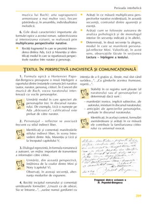 209
Perioada interbelicã
1.
1.
1.
1.
1. Formula epicã a Hortensiei Papa-
dat-Bengescu presupune o nouã înþelegere a
raportului dintre instanþele comunicãrii narative
(autor, narator, personaj, cititor). În Concert din
muzicã de Bach, vocea naratorului inter-
fereazã cu vocile personajelor.
Urmãriþi modul în care aprecieri ale
personajelor trec în discursul narato-
rului. De exemplu, Licã o numeºte pe
Ada „drãcoaica”; calificativul este
preluat de cãtre narator.
2.
2.
2.
2.
2. Personajul – reflector se asociazã
frecvent cu stilul indirect liber.
Identificaþi ºi comentaþi manifestãrile
stilului indirect liber, în scena între-
vederii dintre Ada, Maxenþiu ºi Licã ºi
la începutul capitolului V.
3.
3.
3.
3.
3. Dialogul reprezintã, în formula romanescã
a autoarei, un mijloc important de transmitere
a informaþiei cãtre cititor.
Urmãriþi, din aceastã perspectivã,
întâlnirea de la coafor dintre Mini ºi
Nory (capitolul V).
Observaþi, în aceeaºi secvenþã, alter-
nanþa modurilor de expunere.
4.
4.
4.
4.
4. Recitiþi incipitul romanului ºi comentaþi
urmãtoarele formulãri: „Ursuzã ca de obicei,
Sia se întoarse...”, „surâse numai gardianei cu
intenþia de a fi graþios ºi, fireºte, mai slut când
surâdea...”, „Cu gândurile acestea frumoase,
repetã...”.
Stabiliþi în ce registru sunt plasate (al
naratorului sau al personajelor) ºi
determinaþi dacã sunt :
– manifestãri ironice, implicit subiective, ale
autorului, imixtiuni în discursul naratorului;
– anticipãri ale aprecierilor personajelor,
preluate în discursul naratorului.
Identificaþi, în acelaºi context, formulãri
asemãnãtoare ºi arãtaþi în ce mãsurã
ele contribuie la familiarizarea citito-
rului cu universul evocat.
EXTUL ÎN PERSPECTIVÃ LINGVISTICÃ ªI COMUNICAÞIONALÃ
EXTUL ÎN PERSPECTIVÃ LINGVISTICÃ ªI COMUNICAÞIONALÃ
EXTUL ÎN PERSPECTIVÃ LINGVISTICÃ ªI COMUNICAÞIONALÃ
EXTUL ÎN PERSPECTIVÃ LINGVISTICÃ ªI COMUNICAÞIONALÃ
EXTUL ÎN PERSPECTIVÃ LINGVISTICÃ ªI COMUNICAÞIONALÃ
T
muzica lui Bach): arta suprapunerii
armonioase a mai multor voci, fiecare
pãstrându-ºi, în ansamblu, individualitatea
melodicã.
6.
6.
6.
6.
6. Cele douã caracteristici importante ale
formulei epice a acestui roman, subiectivizarea
ºi interiorizarea viziunii, se realizeazã prin
multiplicarea perspectivelor narative
multiplicarea perspectivelor narative
multiplicarea perspectivelor narative
multiplicarea perspectivelor narative
multiplicarea perspectivelor narative.
• Recitiþi fragmentul în care se prezintã întreve-
derea dintrea Ada, Licã ºi Maxenþiu ºi iden-
tificaþi modul în care se repartizeazã perspec-
tivele narative între narator ºi personaje.
• Arãtaþi în ce mãsurã multiplicarea pers-
pectivelor narative evidenþiazã, în aceastã
secvenþã, contrastul dintre aparenþã ºi
esenþã.
• Arãtaþi cum se foloseºte autoarea de
analiza psihologicã ºi de monologul
interior (în secvenþa indicatã ºi în altele).
• Determinaþi, în douã secvenþe la alegere,
modul în care se manifestã persona-
jul-reflector Mini. Valorificaþi, în acest
sens, observaþiile fãcute în secþiunea
Lectura – înþelegere a textului.
Lectura – înþelegere a textului.
Lectura – înþelegere a textului.
Lectura – înþelegere a textului.
Lectura – înþelegere a textului.
Fragment dintr-o scrisoare a
H. Papadat-Bengescu
 