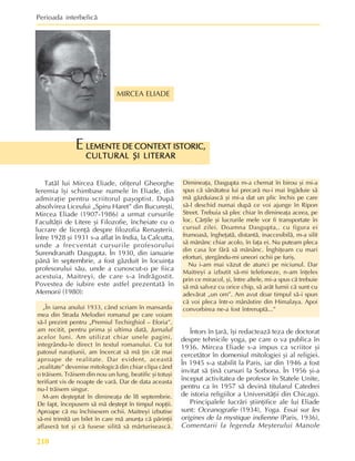 Perioada interbelicã
210
MIRCEA ELIADE
LEMENTE DE CONTEXT ISTORIC,
LEMENTE DE CONTEXT ISTORIC,
LEMENTE DE CONTEXT ISTORIC,
LEMENTE DE CONTEXT ISTORIC,
LEMENTE DE CONTEXT ISTORIC,
CULTURAL ªI LITERAR
CULTURAL ªI LITERAR
CULTURAL ªI LITERAR
CULTURAL ªI LITERAR
CULTURAL ªI LITERAR
E
Tatãl lui Mircea Eliade, ofiþerul Gheorghe
Ieremia îºi schimbase numele în Eliade, din
admiraþie pentru scriitorul paºoptist. Dupã
absolvirea Liceului „Spiru Haret” din Bucureºti,
Mircea Eliade (1907-1986) a urmat cursurile
Facultãþii de Litere ºi Filozofie, încheiate cu o
lucrare de licenþã despre filozofia Renaºterii.
Între 1928 ºi 1931 s-a aflat în India, la Calcutta,
unde a frecventat cursurile profesorului
Surendranath Dasgupta. În 1930, din ianuarie
pânã în septembrie, a fost gãzduit în locuinþa
profesorului sãu, unde a cunoscut-o pe fiica
acestuia, Maitreyi, de care s-a îndrãgostit.
Povestea de iubire este astfel prezentatã în
Memorii (1980):
„În iarna anului 1933, când scriam în mansarda
mea din Strada Melodiei romanul pe care voiam
sã-l prezint pentru „Premiul Techirghiol – Eforia”,
am recitit, pentru prima ºi ultima datã, Jurnalul
acelor luni. Am utilizat chiar unele pagini,
integrându-le direct în textul romanului. Cu tot
patosul naraþiunii, am încercat sã mã þin cât mai
aproape de realitate. Dar evident, aceastã
„realitate” devenise mitologicã din chiar clipa când
o trãisem. Trãisem din nou un lung, beatific ºi totuºi
terifiant vis de noapte de varã. Dar de data aceasta
nu-l trãisem singur.
M-am deºteptat în dimineaþa de l8 septembrie.
De fapt, începusem sã mã deºtept în timpul nopþii.
Aproape cã nu închisesem ochii. Maitreyi izbutise
sã-mi trimitã un bilet în care mã anunþa cã pãrinþii
aflaserã tot ºi cã fusese silitã sã mãrturiseascã.
Dimineaþa, Dasgupta m-a chemat în birou ºi mi-a
spus cã sãnãtatea lui precarã nu-i mai îngãduie sã
mã gãzduiascã ºi mi-a dat un plic închis pe care
sã-l deschid numai dupã ce voi ajunge în Ripon
Street. Trebuia sã plec chiar în dimineaþa aceea, pe
loc. Cãrþile ºi lucrurile mele vor fi transportate în
cursul zilei. Doamna Dasgupta,. cu figura ei
frumoasã, îngheþatã, distantã, inaccesibilã, m-a silit
sã mãnânc chiar acolo, în faþa ei. Nu puteam pleca
din casa lor fãrã sã mãnânc. Înghiþeam cu mari
eforturi, ºtergându-mi uneori ochii pe furiº.
Nu i-am mai vãzut de atunci pe niciunul. Dar
Maitreyi a izbutit sã-mi telefoneze, n-am înþeles
prin ce miracol, ºi, între altele, mi-a spus cã trebuie
sã mã salvez cu orice chip, sã arãt lumii cã sunt cu
adevãrat „un om”. Am avut doar timpul sã-i spun
cã voi pleca într-o mânãstire din Himalaya. Apoi
convorbirea ne-a fost întreruptã...”
Întors în þarã, îºi redacteazã teza de doctorat
despre tehnicile yoga, pe care o va publica în
1936. Mircea Eliade s-a impus ca scriitor ºi
cercetãtor în domeniul mitologiei ºi al religiei.
În 1945 s-a stabilit la Paris, iar din 1946 a fost
invitat sã þinã cursuri la Sorbona. În 1956 ºi-a
început activitatea de profesor în Statele Unite,
pentru ca în 1957 sã devinã titularul Catedrei
de istoria religiilor a Universitãþii din Chicago.
Principalele lucrãri ºtiinþifice ale lui Eliade
sunt: Oceanografie (1934), Yoga. Essai sur les
origines de la mystique indienne (Paris, 1936),
Comentarii la legenda Meºterului Manole
 