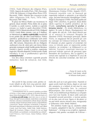 211
Perioada interbelicã
(1943), Traité d’histoire des réligions (Paris,
1949), Aspects du mythe (Paris, 1963, Bucureºti,
1978) De Zalmoxis à Gingis-Khan (Paris,1970,
Bucureºti, 1980), Histoire des croyances et des
idées réligieuses (I-III, Paris, 1976-1983,
Bucureºti,198l-1988).
În proza lui Mircea Eliade s-au recunoscut, în
general, douã orientãri. Prima dintre ele ar putea
fi numitã, cu unele rezerve, realistã, ºi cuprinde
romane ca: Isabel ºi apele diavolului (1930),
Maitreyi(1933),Întoarcereadinrai(1934),Huliganii
(1935). Unele dintre romane, cum ar fi Maitreyi,
se întemeiazã pe estetica autenticitãþii,
estetica autenticitãþii,
estetica autenticitãþii,
estetica autenticitãþii,
estetica autenticitãþii, teoretizatã
la noi, printre alþii, de cãtre Camil Petrescu. Trãirea
autenticã, spiritualizarea conflictului sunt unele
dintre aspectele abordate de Eliade în romanele
sale. Alte romane, Întoarcerea din rai, Huliganii,
analizeazã criza de valori prin care trecea tânãra
generaþie ºi propune soluþii inedite pentru literatura
românã a epocii: revoltã ºi erotism, experienþa
tragicului, filozofia disperãrii. În felul acesta, Eliade
introduce la noi o problematicã specificã
existenþialismului
existenþialismului
existenþialismului
existenþialismului
existenþialismului1.
Cea de-a doua orientare cuprinde prozele
fantastice. Sunt de remarcat, mai întâi,
1 Esixtenþialismul este un curent în gândirea secolului
al XX-lea, a cãrui origine se gãseºte în lucrãrile filozofului
danez Sören Kierkegaard (1813- 1855). Ideea de bazã ar fi
cã existenþa precedã esenþa
existenþa precedã esenþa
existenþa precedã esenþa
existenþa precedã esenþa
existenþa precedã esenþa; omul este ceea ce se face el
însuºi, fãrã apel la transcendenþã, mulþi dintrre existenþialiºti
fiind atei. Literatura existenþialistã vorbeºte despre absurdul
existenþei, despre însrãinarea fiinþei umane ºi imposibilitatea
comunicãrii, despre neliniºtea existenþialã ºi disperare.
Principalii reprezentanþi, în literatura universalã, sunt: Albert
Camus, Jean Paul Sartre, André Gide, André Malraux,
Miguel de Unamuno, Ortega y Gasset. La noi, pe lângã
Mircea Eliade s-au manifestat, ca existenþialiºti sau „trãiriºti”,
Camil Petrescu, Emil Cioran, Anton Holban, Mihail
Sebastian.
scrierile întemeiate pe mituri autohtone:
Domniºoara Cristina (1936), ªarpele (1937).
Urmeazã nuvelele care se bazeazã pe
experienþa indianã a autorului ºi pe tehnicile
yoga: Secretul doctorului Honigberger (1940),
Nopþi la Serampore (1940). Nuvelele publicate
dupã 1945 valorificã, în general, douã dintre
ideile cuprinse în studiile ºtiinþifice ale lui
Eliade, camuflarea sacrului în profan
camuflarea sacrului în profan
camuflarea sacrului în profan
camuflarea sacrului în profan
camuflarea sacrului în profan ºi
teroarea istoriei
teroarea istoriei
teroarea istoriei
teroarea istoriei
teroarea istoriei : Pe strada Mântuleasa, La
þigãnci, În curte la Dionis, Douãsprezece mii
de capete de vitã etc. Cele douã direcþii par
sã se uneascã în romanul Noaptea de
Sânziene (1970). Personajul principal, ªtefan
Viziru, se angajeazã într-un prezent pe care
nu concepe sã-l trãiascã terorizat de istorie.
El intuieºte un plan superior al existenþei; tot
ceea ce trãieºte pare sã reprezinte probe
iniþiatice, iar existenþa i se înfãþiºeazã ca un
labirint. Factorul conºtiinþã intervine în
procesul iniþiatic parcurs de personaj (spre
deosebire de Gavrilescu, din La þigãnci), în
sensul unei aspiraþii la o împlinire în ceva de
dincolo de concretul existenþei, dar fãrã sã-l
nege.
M
M
M
M
Maitreyi
aitreyi
aitreyi
aitreyi
aitreyi
(fragmente)
Am ºovãit în faþa acestui caiet, pentru cã
n-am izbutit sã aflu încã ziua precisã când
am întâlnit-o pe Maitreyi. În însemnãrile
mele din acel an n-am gãsit nimic. Numele ei
apare acolo mult mai târziu, dupã ce am ieºit
din sanatoriu ºi a trebuit sã mã mut în casa
inginerului Narendra Sen, în cartierul
Bhowanipore. Dar aceasta s-a întâmplat în
1929, iar eu întâlnisem pe Maitreyi cu cel puþin
zece luni mai înainte. ªi dacã sufãr oarecum
începând aceastã povestire, e tocmai pentru
cã nu ºtiu cum sã evoc figura ei de-atunci ºi
nu pot retrãi aievea mirarea mea, nesiguranþa
ºi turburarea celor dintâi întâlniri.
Îmi amintesc foarte vag cã, vãzând-o odatã
în maºinã, aºteptând în faþa lui „Oxford Book
Stationary” – în timp ce eu ºi tatãl ei, inginerul,
alegeam cãrþi pentru vacanþele de Crãciun –
...Tomar Ki manè acchè,
Maitreyi? Yadi thaké, tahalè
ki Kshama karté paro?...
 