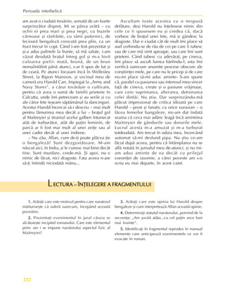 Perioada interbelicã
212
ECTURA – ÎNÞELEGERE A FRAGMENTULUI
ECTURA – ÎNÞELEGERE A FRAGMENTULUI
ECTURA – ÎNÞELEGERE A FRAGMENTULUI
ECTURA – ÎNÞELEGERE A FRAGMENTULUI
ECTURA – ÎNÞELEGERE A FRAGMENTULUI
L
1.
1.
1.
1.
1. Arãtaþi care este motivul pentru care naratorul
mãrturiseºte cã suferã oarecum, începând aceastã
povestire.
2.
2.
2.
2.
2. Prezentaþi evenimentul în jurul cãruia se
alcãtuieºte incipitul romanului. Care este elementul
princ are i se impune naratorului aspectul fizic al
Maitreyiei?
3.
3.
3.
3.
3. Arãtaþi care este opinia lui Harold despre
bengaleze ºi cum interpreteazã Allan aceastã opinie.
4.
4.
4.
4.
4. Determinaþi statutul naratorului, pornind de la
secvenþa: „Am ºovãit atâta...cu cel puþin zece luni
mai înainte”.
5.
5.
5.
5.
5. Identificaþi în fragmentul reprodus în manual
elemente care anticipeazã evenimentele ce vor fi
evocate în roman.
am avut o ciudatã tresãrire, urmatã de un foarte
surprinzãtor dispreþ. Mi se pãrea urâtã – cu
ochii ei prea mari ºi prea negri, cu buzele
cãrnoase ºi rãsfrânte, cu sânii puternici, de
fecioarã bengalezã crescutã prea plin, ca un
fruct trecut în copt. Când i-am fost prezentat ºi
ºi-a adus palmele la frunte, sã mã salute, i-am
vãzut deodatã braþul întreg gol ºi m-a lovit
culoarea pielii: matã, brunã, de un brun
nemaiîntâlnit pânã atunci, s-ar fi spus de lut ºi
de cearã. Pe atunci locuiam încã în Wellesley
Street, la Ripon Mansion, ºi vecinul meu de
camerã era Harold Carr, împiegat la „Army and
Navy Stores”, a cãrui tovãrãºie o cultivam,
pentru cã avea o sumã de familii prietene în
Calcutta, unde îmi petreceam ºi au serile ºi cu
ale cãror fete ieºeam sãptãmânal la dancinguri.
Acestui Harold încercai sã-i descriu – mai mult
pentru lãmurirea mea decât a lui – braþul gol
al Maitreyiei ºi straniul acelui galben întunecat
atât de turburãtor, atât de puþin feminin, de
parcã ar fi fost mai mult al unei zeiþe sau al
unei cadre decât al unei indiene.
– Nu zãu, Allan, cum de-þi poate plãcea þie
o bengalezã? Sunt dezgustãtoare. M-am
nãscut aici, în India, ºi le cunosc mai bine decât
tine. Sunt murdare, crede-mã. ªi apoi, nu e
nimic de fãcut, nici dragoste. Fata aceea n-are
sã-þi întindã niciodatã mâna...
Ascultam toate acestea cu o nespusã
defãtare, deºi Harold nu înþelesese nimic din
cele ce îi spusesem eu ºi credea cã, dacã
vorbesc de braþul unei fete, mã ºi gândesc la
dragoste. Dar e ciudat cât de mult îmi place sã
aud vorbindu-se de rãu de cei pe care îi iubesc
sau de care mã simt aproape, sau care îmi sunt
prieteni. Când iubesc cu adevãrat, pe cineva,
îmi place sã ascult lumea bârfindu-l; asta îmi
verificã oarecum anumite procese obscure ale
conºtiinþei mele, pe care nu le pricep ºi de care
nu-mi place sã-mi aduc aminte- S-are spune
cã, paralel cu pasiunea sau interesul meu sincer
faþã de cineva, creºte ºi o pasiune vrãjmaºe,
care cere suprimarea, alterarea, detronarea
celei dintâi. Nu ºtiu. Dar surprinzându-mã
plãcut impresionat de critica idioatã pe care
Harold – prost ºi fanatic ca orice eurasian – o
fãcea femeilor bangaleze, mi-am dat îndatã
seama cã ceva mai adânc leagã încã amintirea
Maitreyiei de gândurile sau dorurile mele.
Lucrul acesta m-a amuzat ºi m-a turburat
totdeodatã. Am trecut în odaia mea, încercând
automat sã-mi desfund pipa. Nu ºtiu ce-am
fãcut dupã aceea, pentru cã întâmplarea nu se
aflã notatã în jurnalul meu de-atunci, ºi nu mi-
am adus aminte de ea decât cu prilejul
coroniþei de iasomie, a cãrei poveste am s-o
scriu eu mai departe, în acest caiet.
 