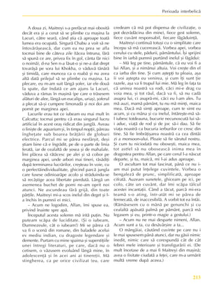 213
Perioada interbelicã
A doua zi, Maitreyi s-a prefãcut mai obositã
decât era ºi a cerut sã se plimbe cu maºina la
Lacuri, cãtre searã, când ºtia cã aproape toatã
lumea era ocupatã. Singurã Chabu a voit sã ne
întovãrãºeascã, dar cum ea nu prea se afla
tocmai bine de câteva zile (tãcea întruna, fãrã
sã spunã ce are, privea fix în gol, cânta fãr nici
o noimã), d-na Sen n-a lãsat-o ºi ne-a dat drept
tovarãºã pe sora lui Khokha, o vãduvã tânãrã
ºi timidã, care muncea ca o roabã ºi nu avea
altã datã prilejul sã se plimbe cu maºina. La
plecare, eu m-am suit lângã ºofer, iar ele douã
la spate, dar îndatã ce am ajuns la Lacuri,
vãduva a rãmas în maºinã (pe care o trãsesem
alãturi de alee, lângã un eucalips, uriaº), ºoferul
a plecat sã-ºi cumpere limonadã ºi noi doi am
pornit pe marginea apei.
Lacurile erau tot ce iubeam eu mai mult în
Calcutta; tocmai pentru cã erau singurul lucru
artificial în acest oraº ridicat din junglã. Aveau
o liniºte de aquarium ºi, în timpul nopþii, pãreau
îngheþate sub boarea brãþãrii de globuri
electrice. Parcul mi se pãrea nesfârºit, deºi
ºtiam bine cã e îngrãdit, pe de o parte de linia
feratã, iar de cealaltã de ºosea ºi de mahalale.
Îmi plãcea sã rãtãcesc pe alei ºi sã cobor pe
marginea apei, unde arbori mai tineri, rãsãdiþi
dupã terminarea lucrãrilor, creºteau în voie, cu
o perfectãindividualitate, ghicind parcã jungla
care fusese odinioarãpe acolo ºi strãduindu-se
sã recâºtige acea libertate pierdutã. Lângã un
asemenea buchet de pomi ne-am oprit noi
atunci. Ne ascundeau fãrã grijã, din toate
pãrþile. Maitreyi mi-a scos inelul din deget ºi l-
a închis în pumnii ei mici.
– Acum ne logodim, Allan, îmi spuse ea,
privind înainte spre apã.
Începutul acesta solemn mã iritã puþin. Nu
puteam scãpa de luciditate. (ªi o iubeam,
Dumnezeule, cât o iubeam!) Mi se pãrea cã
va fi o scenã din romane, din baladele acelui
ev mediu indian, cu dragoste legendare ºi
demente. Purtam cu mine spaima ºi superstiþiile
unei întregi literaturi, pe care, dacã nu o
cetisem, o vãzusem evoluând lângã mine, în
adolescenþã ºi în acei ani ai tinereþii. Mã
stingherea, ca pe orice civilizat (eu, care
credeam cã mã pot dispensa de civilizaþie, o
pot dezrãdãcina din mine), fiece gest solemn,
fiece cuvânt responsabil, fiecare fãgãduinþã.
Maitreyi continuã totuºi cu o simplitate care
începu sã mã cucereascã. Vorbea apei, vorbea
cerului cu stele, pãdurii, pãmântului. Îºi sprijini
bine în iarbã pumnii purtând inelul ºi fãgãdui:
– Mã leg pe tine, pãmântule, cã eu voi fi a
lui Allan, ºi a nimãnui altuia. Voi creºte din el
ca iarba din tine. ªi cum aºtepþi tu ploaia, aºa
îi voi aºtepta eu venirea, ºi cum îþi sunt þie
razele, aºa va fi trupul lui mie. Mã leg în faþa ta
cã unirea noastrã va rodi, cãci mi-e drag cu
voia mea, ºi tot rãul, dacã va fi, sã nu cadã
asupra lui, ci asuprã-mi, cãci eu l-am ales. Tu
mã auzi, mamã pãmânt, tu nu mã minþi, maica
mea. Dacã mã simþi aproape, cum te simt eu
acum, ºi cu mâna ºi cu inelul, întãreºte-mã sã-
l iubesc totdeauna, bucurie necunoscutã lui sã-
i aduc, viaþã de rod ºi de joc sã-i dau. Sã fie
viaþa noastrã ca bucuria ierburilor ce cresc din
tine. Sã fie îmbrãþiºarea noastrã ca cea dintâi
zi a monsoon-ului. Ploaie sã fie sãrutul nostru.
ªi cum tu niciodatã nu oboseºti, maica mea,
tot astfel sã nu oboseascã inima mea în
dragostea pentru Allan, pe care cerul l-a nãscut
departe, ºi tu, maicã, mi l-ai adus aproape.
O ascultam tot mai fascinat, pânã ce nu i-
am mai putut înþelege cuvintele. Vorbea o
bengalezã de prunc, simplificatã, aproape
cifratã. Auzeam sunetele, ghiceam pe ici, pe
colo, câte un cuvânt. dar îmi scãpa tâlcul
acestei incantaþii. Când a tãcut, parcã mi-era
teamã s-o ating, într-atât mi se pãrea de
fermecatã, de inaccesibilã. A vorbit tot ea întâi.
(Rãmãsesem cu o mânã pe genunchi ºi cu
cealaltã apãsatã palmã pe pãmânt, parcã mã
legasem ºi eu, printr-o magie a gestului.)
– Acum nu ne mai desparte nimeni, Allan.
Acum sunt a ta, cu desãvârºire a ta...
O mângâiai, cãutând cuvinte pe care nu i
le mai spusesem pânã atunci, dar nu gãsii nimic
inedit, nimic care sã corespundã cât de cât
febrei mele interioare ºi transfigurãrii ei. (De
mult încetase de a mai fi Maitreyi din maºinã;
avea o fixitate ciudatã a feþei, care m-a urmãrit
multã vreme dupã aceea.)
 