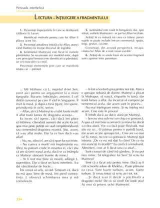 Perioada interbelicã
214
... Mã întâlnesc cu J., nepotul d-nei Sen,
venit aici pentru un angajament la o mare
tipografie. Bucurie, îmbrãþiºãri, amintiri. E cel
dintâi cunoscut pe care îl vãd în Singapore. Îl
invit la masã, ºi dupã a treia þigare, îmi spune,
privindu-mã în ochi, serios:
– Allan, ºtii cã Maitreyi te-a iubit foarte mult?
A aflat toatã lumea de dragostea aceasta...
Eu încerc sã-l opresc, cãci dacã îmi place
sã întâlnesc câteodatã oameni din acele locuri,
apoi mi-e peste putinþã sã-i aud compãtimindu-mã
sau comentând dragostea noastrã. ªtiu, acum,
cã s-au aflat multe. Dar la ce bun dacã s-au
aflat?
– Nu, nu, stãrui el, am sã-þi spun lucruri triste.
– Nu cumva a murit? mã înspãimântai eu.
(Deºi nu puteam crede în moartea ei, cãci ºtiu
cã am sã simt ceasul acela, dacã se va întâmpla
ca Maitreyi sãmoarã înainte de mine.)
– Ar fi fost mai bine sã moarã, adãogã J.,
superstiþios. Dar a fãcut un lucru netrebnic. S-a
dat vânzãtorului de fructe...
Îmi venea sã urlu, sã râd. Simþeam cã, dacã
nu mã apuc bine de masã, îmi pierd cunnoº-
tinþa. J. observã schimbarea mea ºi mã
consoleazã.
– A fost o loviturã grea pentru noi toþi. Maica
e aproape nebunã de durere. Maitreyi a plecat
la Midnapur, sã nascã, chipurile în tainã, dar
toatã lumea a aflat. Au încercat sã cumpere pe
nemernicul acela, dar acum sunt în proces...
Nu mai înþelegeam nimic. ªi nu înþeleg nici
acum. Cine este în proces?
Îl întreb dacã au dat-o afarã pe Maitreyi.
– Sen nu vrea sub nici un chip s-o goneascã.
A spus cã mai bine o omoarã cu mâna lui decât
s-o dea afarã. Vor s-o facã poae filozoafã, mai
ºtiu eu ce... O pãstrau pentru o partidã bunã,
dar acum se ºtie aproape tot... Cine are s-o mai
ia? ªi, totuºi, nu vor s-o goneascã. Maitreyi þipã
întruna: „De ce nu mã daþi la câini? De ce nu
mã aruncaþi în stradã?!” Eu cred cã a înnebunit.
Altminteri, cine ar fi fãcut una ca asta?...
Sunt ceasuri de când mã gândesc. ªi nu pot
face nimic. Sã telegrafiez lui Sen? Sã scriu lui
Maitreyi?
Simt cã a fãcut asta pentru mine. Dacã aº fi
citit scrisorile aduse de Khokha... Poate plãnuise
ea ceva. Sunt foarte turbure, acum, foarte
turbure. ªi vreau totuºi sã scriu aici tot, tot.
...ªi dacã n-ar fi decât o pãcãlealã a
dragostei mele? De ce sã cred? De unde ºtiu?
Aº vrea sã privesc ochii Maitreyiei.
ECTURA – ÎNÞELEGERE A FRAGMENTULUI
ECTURA – ÎNÞELEGERE A FRAGMENTULUI
ECTURA – ÎNÞELEGERE A FRAGMENTULUI
ECTURA – ÎNÞELEGERE A FRAGMENTULUI
ECTURA – ÎNÞELEGERE A FRAGMENTULUI
L
1.
1.
1.
1.
1. Prezentaþi împrejurãrile în care se desfãºoarã
cãlãtoria la Lacuri.
Identificaþi motivele pentru care lui Allan îi
plãcea acest loc.
3.
3.
3.
3.
3. Prezentaþi atitudinea iniþialã a lui Allan, atunci
când Maitreyi îºi începe discursul de logodnã.
4.
4.
4.
4.
4. Jurãmântul Maitreyiei este fãcut în numele
pãmântului. Se recunoaºte aici modelul mitic, dupã
care principiul feminin este identificat cu pãmântul,
iar cel masculin cu cerul.
Prezentaþi elementele prin care se manifestã
relaþia cer – pãmânt.
5.
5.
5.
5.
5. Jurãmântul este rostit în bengalezã, dar, spre
sfârºit, vorbele Maitreyiei i se par lui Allan încifrate.
Arãtaþi în ce mãsurã tot ceea ce trãiesc perso-
najele se poate include într-un ceremonial: spaþiu,
timp, gesturi, cuvinte.
Comentaþi, din aceastã perspectivã, incapa-
citatea lui Allan de a rosti vreun cuvânt.
6.
6.
6.
6.
6. Arãtaþi de ce unele fraze ale acestui fragment
sunt cuprinse între paranteze.
 
