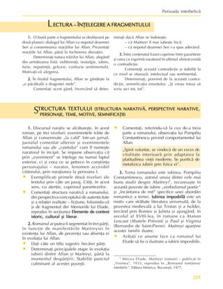 215
Perioada interbelicã
TRUCTURA TEXTULUI
TRUCTURA TEXTULUI
TRUCTURA TEXTULUI
TRUCTURA TEXTULUI
TRUCTURA TEXTULUI (STRUCTURA NARATIVÃ, PERSPECTIVE NARATIVE,
(STRUCTURA NARATIVÃ, PERSPECTIVE NARATIVE,
(STRUCTURA NARATIVÃ, PERSPECTIVE NARATIVE,
(STRUCTURA NARATIVÃ, PERSPECTIVE NARATIVE,
(STRUCTURA NARATIVÃ, PERSPECTIVE NARATIVE,
PERSONAJE, TEME, MOTIVE, SEMNIFICAÞII)
PERSONAJE, TEME, MOTIVE, SEMNIFICAÞII)
PERSONAJE, TEME, MOTIVE, SEMNIFICAÞII)
PERSONAJE, TEME, MOTIVE, SEMNIFICAÞII)
PERSONAJE, TEME, MOTIVE, SEMNIFICAÞII)
S
1.
1.
1.
1.
1. Discursul narativ se alcãtuieºte, în acest
roman, pe trei niveluri: evenimentele trãite de
Allan ºi consemnate „la cald” într-un jurnal,
jurnalul comentat ulterior ºi evenimentele
romanului sau ale „caietului” cum îl numeºte
naratorul în incipit. Se impune observaþia cã
prin „eveniment” se înþelege nu numai faptul
exterior, ci ºi ceea ce se petrece în conºtiinþa
personajului – narator, fenomen accesibil
cititorului, prin naraþiunea la persoana I.
• Exemplificaþi primele douã niveluri ale
textului prin câte un pasaj. Citiþi, în acest
sens, cu atenþie, cuprinsul parantezelor.
• Comentaþi structura narativã a romanului,
din perspectiva conceptului de autenticitate
ºi a relaþiei realitate – ficþiune, folosindu-vã
ºi de fragmentul din Memoriile lui Eliade,
reprodus în secþiunea Elemente de context
Elemente de context
Elemente de context
Elemente de context
Elemente de context
istoric, cultural ºi literar
istoric, cultural ºi literar
istoric, cultural ºi literar
istoric, cultural ºi literar
istoric, cultural ºi literar.
2.
2.
2.
2.
2. Romanul ar putea fi segmentat în trei pãrþi,
în funcþie de manifestãrile Maitreyiei în
existenþa lui Allan, de prezenþa sau absenþa ei
în evoluþia lui Allan.
• Daþi câte un titlu sugestiv fiecãrei pãrþi.
• Determinaþi principalele etape în evoluþia
iubirii dintre Allan ºi Maitreyi, pânã la
momentul despãrþirii. Stabiliþi punctul
culminant al acestei poveºti.
• Comentaþi, referindu-vã la cea de-a treia
parte a romanului, observaþia lui Pompiliu
Constantinescu privind comportamentul lui
Allan:
„Spirit voluntar, se vindecã de un exces de
vitalitate interioarã prin adaptarea la
platitudinea vieþii moderne. Se purificã de
metafizica iubirii prin fizica ei”.
3.
3.
3.
3.
3. Tema romanului este iubirea. Pompiliu
Constantinescu, autorul unuia dintre cele mai
bune studii despre Maitreyi1, recunoaºte în
aceastã poveste de iubire „simbolismul poetic”
ºi „încântarea de mit” specifice unei abordãri
romantice a temei. Iubirea imposbilã
Iubirea imposbilã
Iubirea imposbilã
Iubirea imposbilã
Iubirea imposbilã este un
motiv care strãbate literatura universalã, de la
povestea medievalã a lui Tristan ºi a Isoldei,
trecând prin Romeo ºi Julieta ºi ajungând, în
secolul al XVIII-lea, în romane ca Manon
Lescaut (Abatele Prévost) ºi Paul ºi Virginia
(Bernardin de Saint-Pierre). Maitreyi aparþine
acestei familii ilustre.
• Arãtaþi ce anume face ca romanul lui
Eliade sã fie o ilustrare a iubirii imposibile.
1 Mircea Eliade, Maitreyi (roman) – publicat în
„Vremea”, 1933, reprodus în „Romanul românesc
interbelic”, Editura Minerva, Bucureºti, 1977.
1.
1.
1.
1.
1. O bunã parte a fragmentului se desfãºoarã pe
douã planuri: dialogul lui Allan cu nepotul doamnei
Sen ºi consemnarea reacþiilor lui Allan. Prezentaþi
reacþiile lui Allan, pânã la încheierea discuþiei.
Determinaþi natura trãirilor lui Allan, alegând
din urmãtoarea listã: indiferenþã, nostalgie, iubire,
furie, neputinþã, gelozie, confuzie sentimentalã.
Motivaþi-vã alegerea.
2.
2.
2.
2.
2. În finalul fragmentului, Allan se gândeºte la
„o pãcãlealã a dragostei mele”.
Comentaþi acest gând, încercând sã deter-
ECTURA – ÎNÞELEGERE A FRAGMENTULUI
ECTURA – ÎNÞELEGERE A FRAGMENTULUI
ECTURA – ÎNÞELEGERE A FRAGMENTULUI
ECTURA – ÎNÞELEGERE A FRAGMENTULUI
ECTURA – ÎNÞELEGERE A FRAGMENTULUI
L
minaþi dacã Allan se îndoieºte:
– cã Maitreyi îl mai iubeºte încã;
– cã nepotul doamnei Sen i-a spus adevãrul.
3.
3.
3.
3.
3. Între conþinutul frazei cuprinse între paranteze
ºi ceea ce exprimã naratorul în ultimul alineat existã
o contradicþie.
Comentaþi aceastã contradicþie ºi stabiliþi la
ce nivel se situeazã: intelectual sau sentimental.
Determinaþi, pornind de la aceastã contra-
dicþie, semnificaþia enunþului: „ªi vreau totuºi sã
scriu aici tot, tot”.
 