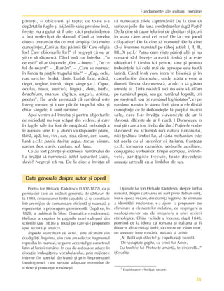 21
Fundamente ale culturii române
1 Loghiotatos – învãþat, savant.
pãrinþii, ºi obiceiuri, ºi fapte; de toate s-a
depãrtat în fugile ºi bãjãniile sale; pre sine însã,
fireºte, nu a putut sã îl uite, cãci pretutindenea
a fost nedezlipit de dânsul. Când ar întreba
cineva un rumân din cei mai simpli ºi fãrã multe
cunoºtinþe: „Carii au fost pãrinþii tãi? Care religia
lor? Care obiceiurile lor?” el negreºit cã nu ar
ºti ce sã rãspunzã. Când însã l-ar întreba: „Tu
ce eºti?” el ar rãspunde „Om – homo.” „De ce
fel de neam?” – „Rumân”. – „Cum se numesc
în limba ta pãrþile trupului tãu?” – „Cap, ochi,
nas, ureche, limbã, dinte, barbã, braþ, mânã,
deget, unghie, inimã, piept, sânge º.c.l. Caput,
oculus, nasus, auricula, lingua , dens, barba,
brachium, manus, digitus, unguis, anima,
pectus”. De unde urmeazã cã rumânul este
întreg roman, ºi toate pãrþile trupului sãu, ºi
chiar sângele, îi sunt romane.
Apoi venim a-l întreba ºi pentru objecturile
ce niciodatã nu i-au scãpat din vedere, ºi care
în fugile sale i-a fost de neapãratã trebuinþã a
le avea cu sine. El ºi atunci va rãspunde: pâine,
fãinã, apã, foc, vin , car, bou, câine, cer, soare,
lunã º.c.l.: panis, farina, aqua, focus, vinum,
carrus, bos, canis, caelum, sol, luna.
Ce au fost pãrinþii ºi strãmoºii rumânului de
l-a învãþat sã numeascã astfel lucrurile? Dacii,
slavii? Negreºit cã nu. De la cine a învãþat el
sã numeascã zilele sãptãmânii? De la cine sã
serbeze joile din luna semãnãturilor dupã Paºti?
De la cine sã caute felurimi de ghicituri ºi jocuri
în seara cãtre anul cel nou? De la cine jocul
cãluºarilor? De la cine sã numere? De la cine
sã-ºi însemne numãrul pe rãboj astfel: I, II, III,
IIII...X º.c.l.? Putea oare niºte pãrinþi alþii ºi nu
romani sã-l înveþe aceastã limbã ºi aceste
obiceiuri ? Limba lui pentru sine ºi pentru
trebuinþele lui cele mai de aproape este toatã
latinã. Când însã vom intra în bisericã ºi în
canþelariile divanului, unde atâta vreme a
domnit limba slavoneascã, acolo o sã gãsim
urmele ei. Þinta noastrã aici nu este sã aflãm
pe rumânul popã, sau pe rumânul logofãt, ori
pe meºterul, sau pe rumânul loghiotatos1,
,
,
,
, ci pe
rumânul rumân, în starea firei, ºi cu acele dintâi
cunoºtinþe ce le dobândeºte la pieptul maicii
sale, care l-ar învãþa slavoneºte de ar fi
slavonã, dãceºte de ar fi dacã. ( Dumnezeu o
mai ºtii care a fost limba dacilor.) Puþinele vorbe
slavoneºti nu schimbã nici natura rumânului,
nici þesãtura limbei lui, al cãria mehanism este
tot acela cu al surorilor ei italiana, franþeza
º.c.l.: formarea cazurilor, verburile auxiliare,
conjugarea verburilor, timpii compuºi, infiniti-
vele, partiþipiile trecute, toate dovedesc
aceeaºi urzealã cu a limbilor de sus.
Date generale despre autor ºi operã
Date generale despre autor ºi operã
Date generale despre autor ºi operã
Date generale despre autor ºi operã
Date generale despre autor ºi operã
Pentru Ion Heliade Rãdulescu (1802-1872), ca ºi
pentru cei care au alcãtuit generaþia de cãrturari de
la 1848, crearea unei limbi capabile sã se constituie
într-un mijloc de comunicare eficientã ºi nuanþatã a
reprezentat o preocupare permanentã. Dupã ce, în
1828, a publicat la Sibiu Gramatica româneascã,
Heliade a cuprins în paginile unei culegeri din
scrierile sale (1836) ºi textul pe care vi-l propunem
spre lecturã ºi analizã.
Repede aruncãturã de ochi... este alcãtuitã din
douã pãrþi. În prima, din care am selectat fragmentul
reprodus în manual, se pune accentul pe caracterul
latin al limbii române. În cea de-a doua se aduce în
discuþie îmbogãþirea vocabularului, prin mijloace
interne (în special derivare) ºi prin împrumuturi
(neologisme), care trebuie adaptate normelor de
scriere ºi pronunþie româneºti.
Opiniile lui Ion Heliade Rãdulescu despre limba
românã, despre cultivarea ei, sunt pline de bun-simþ,
într-o epocã în care, din dorinþa legitimã de afirmare
a identitãþii naþionale, s-a ajuns la propuneri de
eliminare a elementelor nelatine, de respingere a
neologismelor sau de impunere a unei scrieri
etimologice. Chiar Heliade a început, dupã 1840,
pornind de la ideea cã româna ºi italiana ar fi
dialecte ale aceleiaºi limbi, sã creeze un idiom mixt,
un amestec între românã, italianã ºi latinã:
„A! Bellã eºti dilecto! ºi capellura-þi blondã.
De voluptate peplu, ca crinii lui Amor,
Cu buclele lui Phebu te-amantã, te circondã...”
(Serafita)
 
