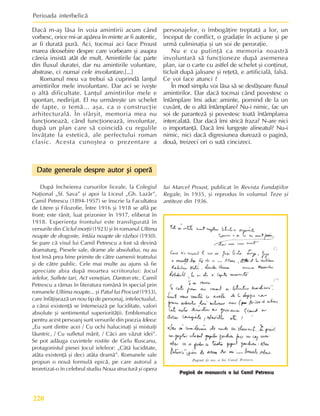 Perioada interbelicã
220
Dacã m-aº lãsa în voia amintirii acum când
vorbesc, orice mi-ar apãrea în minte ar fi autentic,
ar fi duratã purã. Aci, tocmai aci face Proust
marea deosebire despre care vorbeam ºi asupra
cãreia insistã atât de mult. Amintirile fac parte
din fluxul duratei, dar nu amintirile voluntare,
abstrase, ci numai cele involuntare.[...]
Romanul meu va trebui sã cuprindã lanþul
amintirilor mele involuntare. Dar aci se iveºte
o altã dificultate. Lanþul amintirilor mele e
spontan, nedirijat. El nu urmãreºte un schelet
de fapte, o temã... aºa, ca o construcþie
arhitecturalã. În sfârºit, memoria mea nu
funcþioneazã, când funcþioneazã, involuntar,
dupã un plan care sã coincidã cu regulile
învãþate la esteticã, ale perfectului roman
clasic. Acesta cunoºtea o prezentare a
personajelor, o îmbogãþire treptatã a lor, un
început de conflict, o gradaþie în acþiune ºi pe
urmã culminaþia ºi un soi de peroraþie.
Nu e cu putinþã ca memoria noastrã
involuntarã sã funcþioneze dupã asemenea
plan, iar o carte cu astfel de schelet ºi conþinut,
ticluit dupã jaloane ºi reþetã, e artificialã, falsã.
Ce voi face atunci ?
În mod simplu voi lãsa sã se desfãºoare fluxul
amintirilor. Dar dacã tocmai când povestesc o
întâmplare îmi aduc aminte, pornind de la un
cuvânt, de o altã întâmplare? Nu-i nimic, fac un
soi de parantezã ºi povestesc toatã întâmplarea
intercalatã. Dar dacã îmi stricã fraza? N-are nici
o importanþã. Dacã îmi lungeºte alineatul? Nu-i
nimic, nici dacã digresiunea dureazã o paginã,
douã, treizeci ori o sutã cincizeci.
Date generale despre autor ºi operã
Date generale despre autor ºi operã
Date generale despre autor ºi operã
Date generale despre autor ºi operã
Date generale despre autor ºi operã
Dupã încheierea cursurilor liceale, la Colegiul
Naþional „Sf. Sava” ºi apoi la Liceul „Gh. Lazãr”,
Camil Petrescu (1894-1957) se înscrie la Facultatea
de Litere ºi Filozofie. Între 1916 ºi 1918 se aflã pe
front; este rãnit, luat prizonier în 1917, eliberat în
1918. Experienþa frontului este transfiguratã în
versurile din Ciclul morþii (1923) ºi în romanul Ultima
noapte de dragoste, întâia noapte de rãzboi (1930).
Se pare cã visul lui Camil Petrescu a fost sã devinã
dramaturg. Piesele sale, drame ale absolutlui, nu au
fost însã prea bine primite de cãtre oamenii teatrului
ºi de cãtre public. Cele mai multe au ajuns sã fie
apreciate abia dupã moartea scriitorului: Jocul
ielelor, Suflete tari, Act veneþian, Danton etc. Camil
Petrescu a rãmas în literatura românã în special prin
romanele Ultima noapte... ºi Patul lui Procust (1933),
care înfãþiºeazã un nou tip de personaj, intelectualul,
a cãrui existenþã se întemeiazã pe luciditate, valori
absolute ºi sentimentul superioritãþii. Emblematice
pentru acest persoanj sunt versurile din poezia Ideea:
„Eu sunt dintre acei / Cu ochi halucinaþi ºi mistuiþi
lãuntric, / Cu sufletul mãrit, / Cãci am vãzut idei”.
Se pot adãuga cuvintele rostite de Gelu Ruscanu,
protagonistul piesei Jocul ieleleor: „Câtã luciditate,
atâta existenþã ºi deci atâta dramã”. Romanele sale
propun o nouã formulã epicã, pe care autorul a
teoretizat-o în celebrul studiu Noua structurã ºi opera
lui Marcel Proust, publicat în Revista Fundaþiilor
Regale, în 1935, ºi reprodus în volumul Teze ºi
antiteze din 1936.
Paginã de manuscris a lui Camil Petrescu
 