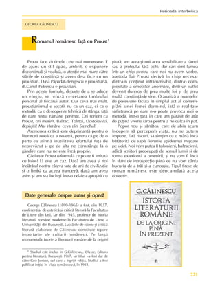 221
Perioada interbelicã
GEORGE CÃLINESCU
R
R
R
R
Romanul românesc faþã cu Proust
omanul românesc faþã cu Proust
omanul românesc faþã cu Proust
omanul românesc faþã cu Proust
omanul românesc faþã cu Proust1
1
1
1
1
Proust face victimele cele mai numeroase. E
de ajuns un stil opac, umbrit, o expunere
discontinuã ºi voalatã, o atenþie mai mare cãtre
stãrile de conºtiinþã ºi avem de-a face cu un
proustian. D-na Papadat-Bengescu e proustianã,
dl.Camil Petrescu e proustian.
Prin aceste formule, departe de a se aduce
un elogiu, se refuzã cercetarea timbrului
personal al fiecãrui autor. Dar ceva mai mult,
proustianismul e socotit nu ca un caz, ci ca o
metodã, ca o descoperire tehnicã de stânga, faþã
de care restul rãmâne perimat. Ori scriem ca
Proust, ori murim. Balzac, Tolstoi, Dostoievski,
depãºiþi! Mai rãmâne ceva din Stendhal!
Asemenea criticã este deprimantã pentru o
literaturã nouã ca a noastrã, pentru cã pe de o
parte ea afirmã inutilitatea efortului faþã de
neprevãzut ºi pe de alta ne constrânge la o
gândire care nu ne este încã proprie.
Cãci este Proust o formulã ce poate fi imitatã
cu folos? El este un caz. Dacã am avea ºi noi
îndãrãtul nostru câteva sute de ani de civilizaþie
ºi o limbã ca aceea francezã, dacã am avea
astm ºi am sta închiºi într-o odaie captuºitã cu
plutã, am avea ºi noi acea sensibilitate a râmei
sau a proteului fãrã ochi, dar cari simt lumea
într-un chip pentru care noi nu avem vorbe.
Metoda lui Proust derivã în chip necesar
dintr-un conþinut intransmisibil, dintr-o com-
plexitate a emoþiilor anormale, dintr-un suflet
devenit dureros de prea multe foi ºi de prea
multã conºtiinþã de sine. O analizã a nuanþelor
de posesiune fãcutã în simplul act al contem-
plãrii unei femei dormind, iatã o realitate
sufleteascã pe care n-o poate provoca nici o
metodã, într-o þarã în care am pãrãsit de atât
de puþinã vreme iarba pentru a ne culca în pat.
Popor nou ºi sãnãtos, care de abia acum
începem sã percepem viaþa, nu ne putem
impune, fãrã riscuri, sã simþim cu o mânã încã
bãtãtoritã de sapã fiorurile epidermei miºcate
pe sidef. Noi vom putea fi tolstoieni, balzacieni,
adicã scriitori preocupaþi de sensul lumii ºi de
forma exterioarã a omenirii, ºi nu vom fi încã
în stare de introspecþie pânã ce nu vom cânta
bucuria de a trãi ºi a cunoaºte. Tipul firesc de
roman românesc este deocamdatã acela
obiectiv.
1 Studiul este inclus în G.Cãlinescu, Ulysse, Editura
pentru literaturã, Bucureºti 1967, iar titlul i-a fost dat de
cãtre Geo ªerban, cel care a îngrijit ediþia. Studiul a fost
publicat iniþial în Viaþa româneascã, în 1933.
George Cãlinescu (1899-1965) a fost, din 1937,
conferenþiar de esteticã ºi criticã literarã la Facultatea
de Litere din Iaºi, iar din 1945, profesor de istoria
literaturii române moderne la Facultatea de Litere a
Universitãþii din Bucureºti. Lucrãrile de istorie ºi criticã
literarã elaborate de Cãlinescu constituie repere
importante ale culturii româneºti. Pe lângã
monumetala Istorie a literaturii române de la origini
Date generale despre autor ºi operã
Date generale despre autor ºi operã
Date generale despre autor ºi operã
Date generale despre autor ºi operã
Date generale despre autor ºi operã
 