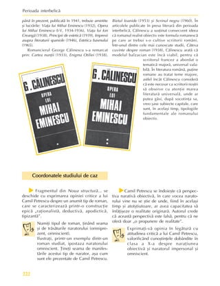 Perioada interbelicã
222
f
f
f
f
fFragmentul din Noua structurã... se
deschide cu exprimarea opiniei critice a lui
Camil Petrescu despre un anumit tip de roman,
care se caracterizeazã printr-o construcþie
epicã „raþionalistã, deductivã, apodicticã,
tipizantã”.
Numiþi tipul de roman, þinând seama
ºi de trãsãturile naratorului (omnipre-
zent, omniscient).
Ilustraþi, printr-un exemplu dintr-un
roman studiat, ipostaza naratorului
omniscient. Þineþi seama de manifes-
tãrile acestui tip de narator, aºa cum
sunt ele prezentate de Camil Petrescu.
Coordonatele studiului de caz
Coordonatele studiului de caz
Coordonatele studiului de caz
Coordonatele studiului de caz
Coordonatele studiului de caz
f
f
f
f
fCamil Petrescu se îndoieºte cã perspec-
tiva narativã obiectivã, în care vocea narato-
rului vine nu se ºtie de unde, fiind în acelaºi
timp ºi atotºtiutoare, ar avea capacitatea sã
înfãþiºeze o realitate originarã. Autorul crede
cã aceastã perspectivã este falsã, pentru cã ne
oferã doar „o propunere de realitate”.
Exprimaþi-vã opinia în legãturã cu
atitudinea criticã a lui Camil Petrescu,
valorificând cunoºtinþele dobândite în
clasa a X-a despre naraþiunea
obiectivã ºi naratorul impersonal ºi
omniscient.
pânã în prezent, publicatã în 1941, trebuie amintite
ºi lucrãrile: Viaþa lui Mihai Eminescu (1932), Opera
lui Mihai Eminescu (I-V, 1934-1936), Viaþa lui Ion
Creangã (1938), Principii de esteticã (1939), Impresii
asupra literaturii spaniole (1946), Estetica basmului
(1965).
Romancierul George Cãlinescu s-a remarcat
prin: Cartea nunþii (1933), Enigma Otiliei (1938),
Bietul Ioanide (1953) ºi Scrinul negru (1960). În
articolele publicate în presa literarã din perioada
interbelicã, Cãlinescu a susþinut consecvent ideea
cã romanul realist obiectiv este formula romanescã
pe care ar trebui s-o cultive scriitorii români.
Într-unul dintre cele mai cunoscute studii, Câteva
cuvinte despre roman (1938), Cãlinescu aratã cã
modelul balzacian este încã viabil, pentru cã
scriitorul francez a abordat o
tematicã majorã, universal vala-
bilã. În literatura românã, puþine
romane au tratat teme majore,
astfel încât Cãlinescu considerã
cã este necesar ca scriitorii noºtri
sã observe cu atenþie marea
literaturã universalã, unde ar
putea gãsi, dupã socotinþa sa,
vreo ºase subiecte capitale, care
sunt, în acelaºi timp, tipologiile
fundamentale ale romanului
obiectiv.
 