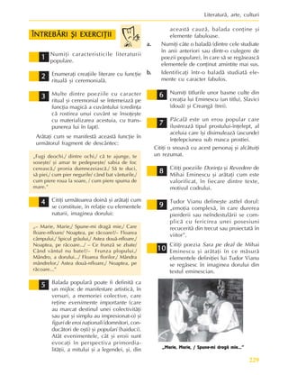 229
Literaturã, arte, culturi
9
9
9
9
9
7
7
7
7
7
6
6
6
6
6
8
8
8
8
8
Numiþi caracteristicile literaturii
populare.
Enumeraþi creaþiile literare cu funcþie
ritualã ºi ceremonialã.
Multe dintre poeziile cu caracter
ritual ºi ceremonial se întemeiazã pe
funcþia magicã a cuvântului (credinþa
cã rostirea unui cuvânt se însoþeºte
cu materializarea acestuia, cu trans-
punerea lui în fapt).
Arãtaþi cum se manifestã aceastã funcþie în
urmãtorul fragment de descântec:
„Fugi deochi,/ dintre ochi,/ cã te ajunge, te
soseºte/ ºi amar te pedepseºte/ sabia de foc
cereascã,/ pronia dumnezeiascã./ Sã te duci,
sã piei,/ cum pier negurile/ când bat vânturile,/
cum piere roua la soare, / cum piere spuma de
mare.”
Citiþi urmãtoarea doinã ºi arãtaþi cum
se constituie, în relaþie cu elementele
naturii, imaginea dorului:
„– Marie, Marie,/ Spune-mi dragã mie,/ Care
floare-nfloare/ Noaptea, pe rãcoare?/– Floarea
câmpului,/ Spicul grâului,/ Astea douã-nfloare,/
Noaptea, pe rãcoare.../ – Ce frunzã se zbate/
Când vântul nu bate?/– Frunza plopului,/
Mândro, a dorului.../ Floarea florilor,/ Mândra
mândrelor,/ Astea douã-nfloare,/ Noaptea, pe
rãcoare...”
Balada popularã poate fi definitã ca
un mijloc de manifestare artisticã, în
versuri, a memoriei colective, care
reþine evenimente importante (care
au marcat destinul unei colectivitãþi
sau pur ºi simplu au impresionat-o) ºi
figuri de eroi naþionali (domnitori, con-
ducãtori de oºti) ºi populari (haiduci).
Atât evenimentele, cât ºi eroii sunt
evocaþi în perspectiva primordia-
litãþii, a mitului ºi a legendei, ºi, din
aceastã cauzã, balada conþine ºi
elemente fabuloase.
a.
a.
a.
a.
a. Numiþi câte o baladã (dintre cele studiate
în anii anteriori sau dintr-o culegere de
poezii populare), în care sã se regãseascã
elementele de conþinut amintite mai sus.
b.
b.
b.
b.
b. Identificaþi într-o baladã studiatã ele-
mente cu caracter fabulos.
Numiþi titlurile unor basme culte din
creaþia lui Eminescu (un titlu), Slavici
(douã) ºi Creangã (trei).
Pãcalã este un erou popular care
ilustreazã tipul prostului-înþelept, al
aceluia care îºi disimuleazã (ascunde)
înþelepciunea sub masca prostiei.
Citiþi o snoavã cu acest personaj ºi alcãtuiþi
un rezumat.
Citiþi poeziile Dorinþa ºi Revedere de
Mihai Eminescu ºi arãtaþi cum este
valorificat, în fiecare dintre texte,
motivul codrului.
Tudor Vianu defineºte astfel dorul:
„emoþia complexã, în care durerea
pierderii sau neîndestulãrii se com-
plicã cu fericirea unei posesiuni
recuceritã din trecut sau proiectatã în
viitor”.
Citiþi poezia Sara pe deal de Mihai
Eminescu ºi arãtaþi în ce mãsurã
elementele definiþiei lui Tudor Vianu
se regãsesc în imaginea dorului din
textul eminescian.
4
4
4
4
4
2
2
2
2
2
1
1
1
1
1
ÎNTREBÃRI ªI EXERCIÞII
ÎNTREBÃRI ªI EXERCIÞII
ÎNTREBÃRI ªI EXERCIÞII
ÎNTREBÃRI ªI EXERCIÞII
ÎNTREBÃRI ªI EXERCIÞII
3
3
3
3
3
5
5
5
5
5
„Marie, Marie, / Spune-mi dragã mie...”
10
10
10
10
10
 