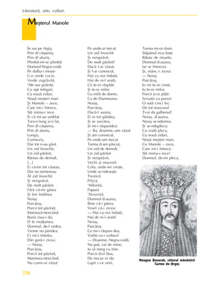 Literaturã, arte, culturi
230
M
M
M
M
Meºterul Manole
eºterul Manole
eºterul Manole
eºterul Manole
eºterul Manole
Neagoe Basarab, ctitorul mânãstirii
Curtea de Argeº
În sus pe Argiº,
Prin ãl cãrpeniº,
Prin ãl aluniº,
Plimbã-mi-se plimbã
Domnul Negru-vodã
Pe dalba-i moºie
C-o verde cocie,
Verde zugrãvitã,
‘Ntr-aur poleitã,
Cu opt telegari,
Cu nouã zidari,
Nouã meºteri mari
ªi Manole – zece,
Care mi-i întrece,
Stã inima-i rece.
Ei cã mi-au umblat
Þara-n lung ºi-n lat,
Prin ãl cãrpeniº,
Prin ãl aluniº,
Lungiº,
Curmeziº,
Dar tot n-au gãsit
Un zid învechit,
Un zid pãrãsit,
Rãmas de demult.
[...]
Ei cã-mi tot cãutau,
Dar nu nemereau
Ãl zid învechit
ªi neisprãvit,
De mult pãrãsit,
Fãrã cã-mi gãsea
ªi îmi întâlnea
Noiaº
Purcãraº,
Porcii tot pãzind,
Marmurã-ntorcând.
Bunã ziua-i da;
El le mulþumea.
Domnul, de-l vedea,
Vreme nu pierdea,
Ci mi-l întreba,
Din gurã-i zicea:
— Noiaº,
Purcãraº,
Porcii tot pãzind,
Marmura-ntorcând,
Nu cumv-ai vãzut
Pe unde-ai trecut
Un zid învechit
ªi neisprãvit,
De mult pãrãsit?
Dacã l-ai vãzut,
ªi l-ai cunoscut,
Hai cu noi îndatã,
Hai de ni-l aratã,
Cã te-oi rãsplãti
ªi te-oi milui
Cu milã de domn,
Ca de Dumnezeu.
Noiaº,
Purcãraº,
Dacã-l auzea,
El se tot gândea,
ªi se socotea,
ªi mi-i rãspundea:
— Ba, doamne,-am vãzut
ªi am cunoscut,
Pe unde-am trecut
Turma d-am pãscut,
Un zid de demult,
Un zid pãrãsit
ªi neisprãvit,
Vechi ºi mucezit:
Colo, unde-mi creºte,
Unde se-ndeseºte
Tresticã
Piticã,
’Nfloritã,
Papurã
’Nverzitã.
Domnul d-auzea,
Bine cã-i pãrea,
Vesel cã-i zicea:
— Hai cu noi îndatã,
Hai de ni-l aratã!
Noiaº,
Purcãraº
Ce mi-i rãspun dea,
Vorbe ce-i vorbea?
— Doamne, Negru-vodã,
Nu pot, vai de mine,
Io sã merg cu tine.
Porcii d-oi lãsa,
De necaz oi da:
Lupii c-or veni,
Turma mi-or rãsni,
Stãpânul m-o bate
Bãtaie de moarte.
Domnul d-auzea,
Iar se întorcea
ªi, mãre,-i zicea:
— Noiaº
Purcãraº,
Io mi te-oi cinsti,
Io te-oi milui,
Porcii þi-oi plãti:
Scroafa cu purcei
O sutã cinci lei;
De tot mascurul
Þi-oi da galbenul!
Noiaº, d-auzea,
Noiaº se-ndemna
ªi se-ndupleca;
Cu vodã pleca,
Cu nouã zidari,
Nouã meºteri mari,
Cu Manole – zece,
Care mi-i întrece,
Stã inima-i rece!
Domnul, de-mi pleca,
 