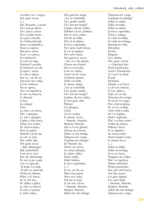 233
Literaturã, arte, culturi
Lacrãmi cã-i curgea,
Din gurã zicea:
[...]
Dã, Doamne, º-acum
Sã-i iasã pe drum,
Sã-i iasã-n cãrare
D-o scorpie mare,
Cu gura cãscatã,
Cu limba-nfocatã,
Doar s-o-mpiedica,
Doar s-o speria,
Bucate-o vãrsa,
Acas’ c-o pleca,
D-o întârzia!”
ªi cum se ruga,
Domnul l-asculta
ªi Domnul cã-i da.
Scorpie-i ieºea,
În cale-o oprea,
Dar ea, vai de ea,
Dacã-mi tot vedea
Cã-mi întârzia,
Nu se speria,
Nici se-mpiedica,
ªi nici se-ntorcea,
Ci drumul
Cotea,
ªi câmpul
Tãia;
La mers cã zorea,
Pân’ s-apropia,
La zid c-ajungea.
Caplea cînd sosea,
Zidari d-o vedea,
Sã râzã-ncepea,
Bine le pãrea.
Manole cã-mi sta,
La cer se uita,
Din suflet ofta,
Din gurã zicea:
– ªtiþi rãmãºagul,
ªtiþi jurãmîntul:
Care mi-o veni
Mai de dimineaþã,
Pe nor ºi pe ceaþã,
Voi s-o apucaþi,
’N braþe s-o luaþi,
’N zid s-o aruncaþi.
Vorba nu sfârºea,
Plâns cã-l îneca,
Iar ei îmi lua,
Pe dalba Caplea,
La zid c-o ducea,
În zid c-o punea
ª zidul zidea,
Din gurã-mi striga:
„Var ºi cãrãmidã,
Cã-i pustie multã,
Cã-i lucrare lungã!”
Caplea, de-mi vedea,
Zâmbet cã-mi zâmbea;
Dar ei mi-o zidea.
Zid de se-nãlþa,
Zid cã se-ntãrea
ªi mi-o coprindea.
Nici prea mult trecea,
ªi ea se-ngrijea,
Din ochi cãuta,
Din gurã-mi zicea:
– De vã e de glumã,
Gluma nu e bunã!
Dar ei n-asculta
Cum se vãieta;
Varul cã-mi vãrsa,
Cãrãmizi punea,
Zidul cã-nãlþa
ªi mereu striga:
„Var ºi cãrãmidã,
Cã-i pustie multã,
Cã-i lucrare lungã!”
Caplea, de-mi vedea,
ªi mai greu ofta,
Plânset
Cã plângea,
Vaiet
Cã-mi scotea
ªi mereu zicea:
– Manole, Manole,
Meºtere Manole,
Dac-o fi vro glumã,
Gluma nu e bunã;
Zidul cã mã strînge,
Þâþiºoara-mi curge,
Copilaºu-mi plânge!
Iar Manole sta,
Nimic nu zicea,
Cu amar plângea.
ªi zidari zidea,
Zidul înãlþa,
Zidul întãrea
ªi mi-o cuprindea
[...]
ªi ea, vai de ea,
Abia mai putea,
Abia mai sufla,
Dar tot se ruga
ªi tot mai zicea:
– Manole, Manole,
Meºtere Manole,
Zidul rãu mã strânge,
Þâþiºoara-mi curge,
Copilaºu-mi plânge!
Zidul se zidea,
Zidul se-nãlþa,
Zidul se-ntãrea
ªi mi-o coprindea,
Glasu-i astupa;
ªi când se-nãlþa,
ªi când se-nchega,
Manole-mi ofta,
Din plâns
Înceta,
Rãspuns
Cã-i dedea,
Din gurã-i zicea:
— Copilaºul tãu,
Pruncuºorul meu,
Vazã-l Dumnezeu.
Tu cum l-ai lãsat
În pat
Desfãºat,
Zânele c-or trece,
La el s-or întrece,
ªi l-or apleca,
Þâþã cã i-or da;
Ninsoare d-o ninge,
Pe el mi l-o unge;
Ploi cînd or ploua,
Pe el l-or scãlda;
Vânt cînd o sufla,
Mi l-o legãna,
Dulce legãnare,
Pân’ s-o face mare!
Vorba nu sfîrºea,
Plânsu-l îneca
ªi se depãrta;
Iar nouã zidari,
Nouã meºteri mari,
Ei mereu lucra
[...]
Zidul se-nãlþa,
Zidul se-nchega,
ªi ce se lucra,
Noaptea nu cãdea,
Pân’ ce isprãvea
Sfânta mînãstire
Pentru pomenire;
Dar, pe când lucra,
Tot mai auzea
Un glas rãguºit,
Un vaiet topit:
– Manole, Manole,
Meºtere Manole,
Zidul rãu mã strânge,
Þâþiºoara-mi curge,
 