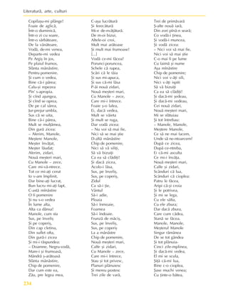 Literaturã, arte, culturi
234
Copilaºu-mi plânge!
Foaie de aglicã,
Într-o duminicã,
Într-o zi cu soare,
Într-o sãrbãtoare,
De la vânãtoare,
Vodã, de-mi venea,
Departe-mi vedea
Pe Argiº în jos,
Pe plaiul frumos,
Sfânta mânãstire,
Pentru pomenire.
ªi cum o vedea,
Bine cã-i pãrea;
Calu-ºi repezea
Pîn’ s-apropia.
ªi cînd ajungea,
ªi cînd se oprea,
De pe cal sãrea,
Jur-prejur umbla,
Sus cã se uita,
Bine cã-i pãrea,
Mult se mulþãmea,
Din gurã zicea:
– Aferim, Manole,
Meºtere Manole,
Meºter învãþat,
Meºter lãudat;
Aferim, zidari,
Nouã meºteri mari,
Cu Manole – zece,
Care mi-vã-ntrece.
Tot ce mi-aþi cerut
Io v-am împlinit,
Dar bine-aþi lucrat,
Bun lucru mi-aþi fapt,
C-astã mînãstire
O fi pomenire
ªi nu s-o vedea
În lume alta,
Alta ca dânsa!
Manole, cum sta
Sus, pe înveliº
ªi pe coperiº,
Din cap cletina,
Din suflet ofta,
Din gurã-i zicea
ªi mi-i rãspundea:
– Doamne, Negru-vodã,
Mare-i ºi frumoasã,
Mândrã º-arãtoasã
Sfânta mânãstire,
Chip de pomenire,
Dar cum este ea,
Zãu, pre legea mea,
C-aºa lucrãturã
ªi ferecãturã
Mi-e de-nvãþãturã.
De m-oi bizui,
Altele-oi croi,
Mult mai arãtoase
ªi mult mai frumoase!
[...]
Vodã ce-mi fãcea?
Porunci poruncea,
Schele cã rupea,
Scãri cã le tãia
ªi sus mi-apuca,
ªi sus cã-mi lãsa
P-ãi nouã zidari,
Nouã meºteri mari,
Cu Manole – zece,
Care mi-i întrece.
Foaie º-o lalea,
Ei, dacã vedea,
Mult se vãieta
ªi mult se ruga,
Dar vodã zicea:
– Nu voi sã mai fie,
Nici sã se mai ºtie
D-altã mânãstire
Chip de pomenire,
Nici sã vã siliþi,
Sã vã bizuiþi
Ca ea sã clãdiþi!
ªi dacã zicea,
Acolo-i lãsa,
Sus, pe înveliº,
Sus, pe coperiº,
Zidul
Ca sã-i þie,
Vântul
Sã-i adie,
Ploaia
Sã-i înmoaie,
Foamea
Sã-i îndoaie.
Frunzã de mãciº,
Sus, pe înveliº,
Sus, pe coperiº
La a mânãstre
Chip de pomenire,
Nouã meºteri mari,
Calfe ºi zidari,
Cu Manole – zece,
Care mi-i întrece,
Stau ºi tot privesc,
Planuri plãnuiesc
ªi mereu postesc
Trei zile de varã,
Trei de primãvarã
ª-alte nouã iarã,
Din zori pînã-n searã;
Co vodã-i þinea,
ªi vodã-i muncea,
ªi vodã zicea:
– Nici voi sã mai fie,
Nici voi sã mai ºtie
C-o mai fi pe lume
Cu faimã ºi nume
Aºa mînãstire
Chip de pomenire;
Nici voi v-ãþi sili,
Nici v-ãþi ispiti
Sã vã bizuiþi
Ca ea sã clãdiþi!
ªi dacã-mi ºedeau,
ªi dacã-mi vedeau,
Cei nouã zidari,
Nouã meºteri mari,
Mi se sfãtuiau
ªi tot întrebau:
– Manole, Manole,
Meºtere Manole,
Ce sã ne mai facem,
Unde sã ne-ntoarcem?
Dupã ce zicea,
Dupã ce-ntreba,
Ei cã-mi asculta
Ce mi-i învãþa.
Nouã meºteri mari,
Calfe ºi zidari,
Scânduri cã lua,
Scânduri cã cioplea:
Patru le fãcea,
Aripi cã-ºi croia
ªi le potrivea,
ªi mi se lega,
Cu ele sãlta,
Cu ele zbura;
Dar dacã zbura,
Care cum cãdea,
Stanã se fãcea.
Manole, Manole,
Meºterul Manole
Singur rãmânea
De se tot gândea
ªi tot plãnuia-
Cinci zile-mplinea,
ªi dacã-mi vedea,
El mi se scula,
ªiþã cã-mi lua,
Bine c-o cioplea,
ªase muchi venea;
Cu þinte-o bãtea,
 