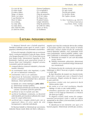 235
Literaturã, arte, culturi
ECTURA – ÎNÞELEGERE A TEXTULUI
ECTURA – ÎNÞELEGERE A TEXTULUI
ECTURA – ÎNÞELEGERE A TEXTULUI
ECTURA – ÎNÞELEGERE A TEXTULUI
ECTURA – ÎNÞELEGERE A TEXTULUI
L
Cu cuie de fier,
Cu þinte d-oþel,
ªi unde-o bãtea
Sânge cã þâºnea,
Nimic nu-i pãsa,
C-aºa Domnul va.
Dacã le bãtea
ªi se þintuia,
Cu aripi sãlta,
Cu aripi zbura,
Dar când îmi sãlta
ªi când îmi zbura,
Domnu-l pedepsea,
Cã se-mpiedica
De a mânãstire,
Chip de pomenire,
ªi el îmi cãdea
Pe Argeº în jos,
Pe plaiul frumos,
Lângã mânãstire,
Chip de pomenire,
Iar unde-mi cãdea,
Cruce se fãcea,
ªi d-alãturea
1.
1.
1.
1.
1. Meºterul Manole este o baladã popularã.
Amintiþi-vã definiþia acestei specii în versuri a epicii
populare ºi identificaþi în text elementele caracteristice.
2.
2.
2.
2.
2. Sursa de inspiraþie a baladei este un eveniment
istoric: construirea mânãstirii Curtea de Argeº, ctitorie
a lui Neagoe Basarab (1512-1521). În text este evocat
însã Negru-Vodã, întemeietorul legendar al Þãrii
Româneºti. Explicaþi acest anacronism (eroare în
fixarea datei unei întâmplãri), alegând varianta
(variantele) potrivitã (potrivite):
Î
Î
Î
Î
Î compusã ulterior construirii mãnãstirii, a fost uitat
numele ctitorului;
Î
Î
Î
Î
Î nu evenimentul istoric este important, ci jertfa
pe care se întemeiazã construcþia;
Î
Î
Î
Î
Î evenimentul a fost ca un catalizator;
Î
Î
Î
Î
Î impresionat de frumuseþea mãnãstirii, autorul
anonim a proiectat evenimentul într-o atmosferã
fabuloasã, miticã (primordialã).
3.
3.
3.
3.
3. Balada are o temã mitologicã, jertfa zidirii
jertfa zidirii
jertfa zidirii
jertfa zidirii
jertfa zidirii.
a.
a.
a.
a.
a. Determinaþi numãrul jertfelor.
b.
b.
b.
b.
b. Determinaþi semmificaþia sacrificiului, alegând
varianta (variantele) potrivitã (potrivite):
Î
Î
Î
Î
Î sacrificiul se face în numele unei idei;
Î
Î
Î
Î
Î sacrificiul însufleþeºte construcþia, ea devenind
astfel durabilã, prin transferul sufletului din corpul
uman în corpul arhitectonic;
Î
Î
Î
Î
Î sacrificiul este o imagine artisticã prin care se
sugereazã ideea cã orice operã de artã
încorporeazã o suferinþã individualã.
4.
4.
4.
4.
4. Structura baladei se întemeiazã pe succesiunea
motivelor literare (unele dintre ele fiind o reflectare a
etapelor unui ritual de construcþie derivat din credinþa
în necesitatea jertfirii unei fiinþe umane în temelia
edificiului): motivul cãutãrii locului de construcþie,
motivul dãrâmãrii zidurilor, visul, jurãmântul, încãl-
carea jurãmântului, motivul probelor, jertfirea, moti-
vului conflictului cu domnitorul, moartea meºterilor.
a.
a.
a.
a.
a. Delimitaþi secvenþele în care sunt dezvoltate
aceste motive.
b.
b.
b.
b.
b. Stabiliþi momentele subiectului; determinaþi
modul în care se manifestã intriga (intratextual
sau extratextual).
5.
5.
5.
5.
5. Cãutarea locului de construcþie este un proces
îndelungat ºi dificil. Încercaþi sã gãsiþi o explicaþie
a acestui fapt.
6.
6.
6.
6.
6. Spre deosebire de meºterii sãi, Manole trimite
soþiei sale o scrisoare prin care o cheamã la locul
de construcþie. Alegeþi varianta de rãspuns care vi
se pare potrivitã:
Î
Î
Î
Î
Î pasiunea creaþiei este mai puternicã decât
iubirea pentru soþie;
Î
Î
Î
Î
Î de vreme ce el are visul revelatoriu, Manole
înþelege cã soþia sa este sortitã jertfirii;
Î
Î
Î
Î
Î atitudinea meºterului este inexplicabilã, de
vreme ce el Îl roagã pe Dumnezeu s-o întoarcã
din drum pe Caplea.
În alegerea voastrã, þineþi seama de compor-
tamentul personajului când o vede pe Caplea
apropiindu-se de ziduri ºi de tenacitatea acesteia în
a depãºi obstacolele.
7.
7.
7.
7.
7. Identificaþi în text elemente care apar ºi în
basmul popular. Determinaþi semnificaþia acestora.
Ciºmea izvora,
Cu apã curatã,
Trecutã prin piatrã,
Cu lacrãmi sãrate,
De Caplea vãrsate.
G. Dem. Teodorescu, pp. 460-470;
inf. Petrea Creþul ªolcan
(Lacul Sãrat – Brãila – Galaþi);
9. VIII, 1883.
 