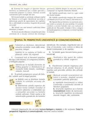 Literaturã, arte, culturi
236
8.
8.
8.
8.
8. Sistemul de imagini al operelor literare
folclorice se întemeiazã pe o relaþie specialã a
creatorului popular cu natura. Ilustraþi aceastã
caracteristicã prin exemple din text.
9.
9.
9.
9.
9. În textul baladei se aminteºte ºi despre copilul
lui Manole ºi al Caplei. Identificaþi secvenþa ºi
determinaþi ºansele de supravieþuire ale copilului.
De ce altã baladã vã amintesc imaginile din aceastã
secvenþã?
10.
10.
10.
10.
10. Arãtaþi care este temeiul conflictului dintre
domnitori ºi meºteri.
11.
11.
11.
11.
11. Încercarea de eliberare a meºterilor prin zbor
aminteºte de o situaþie similarã din mitologia
greceascã. Stabiliþi despre ce mit este vorba ºi
comparaþi-l cu legenda meºterului Manole.
12.
12.
12.
12.
12. Stabiliþi semnificaþia crucii ºi a apei curate
din finalul baladei.
13.
13.
13.
13.
13. Stabiliþi semnificaþia imaginii din versurile:
„ªi Manole-zece/ Care mi-i întrece,/ Stã inima rece.”
14.
14.
14.
14.
14. Operele literare folclorice nu sunt texte unice,
ele existã ca variante ale unui prototip. O variantã
celebrã a acestei balade este cea culeasã ºi
publicatã de Alecsandri. Cãutaþi-o într-o culegere
de balade populare ºi comparaþi-o cu textul reprodus
în manual.
Folosind un dicþionar, determinaþi
sensurile cuvintelor: cocie, dalb, noiaº,
purcãraº, telegar.
Stabiliþi în ce registru al limbii se
plaseazã: arhaic sau regional.
1
1
1
1
1.
.
.
.
. Caracterul oral al literaturii populare
decurge ºi din folosirea, în compunerea textelor,
a limbajului popular.
Identificaþi în baladã elemente de
limbaj popular ºi distribuiþi-le pe
nivelurile limbii (fonetic, morfologic,
sintactic, lexical).
2.
2.
2.
2.
2. În primele paisprezece versuri ale bala-
dei, verbele sunt la timpul prezent.
a.
a.
a.
a.
a. Stabiliþi cum se distribuie formele
verbale în celelalte secvenþe ale
baladei.
b.
b.
b.
b.
b. Determinaþi valorile expresive ale
acestor forme verbale (rezultat al
asocierii subiective a conþinutului sau
a sensurilor secvenþei cu formele
verbale utilizate). Þineþi seama ºi de
semnificaþiile gramaticale ale formelor
EXTUL ÎN PERSPECTIVÃ LINGVISTICÃ ªI COMUNICAÞIONALÃ
EXTUL ÎN PERSPECTIVÃ LINGVISTICÃ ªI COMUNICAÞIONALÃ
EXTUL ÎN PERSPECTIVÃ LINGVISTICÃ ªI COMUNICAÞIONALÃ
EXTUL ÎN PERSPECTIVÃ LINGVISTICÃ ªI COMUNICAÞIONALÃ
EXTUL ÎN PERSPECTIVÃ LINGVISTICÃ ªI COMUNICAÞIONALÃ
T
identificate. De exemplu, imperfectul este un
timp al trecutului, care conþine ºi ideea de
duratã (continuitate) ºi de repetiþie.
3.
3.
3.
3.
3. În baladã apare frecvent forma prono-
minalã mi
mi
mi
mi
mi.
Analizaþi-o din punct de vedere
gramatical ºi stilistic (expresiv).
4.
4.
4.
4.
4. Paralelismul sintactic (repetarea unei
structuri sintactice, în alt „înveliº” lexical) ºi
repetiþia sunt procedee artistice des utilizate
în baladã.
Motivaþi aceastã caracteristicã sti-
listicã a textului, alegând varianta
(variantele) potrivitã (potrivite):
a.
a.
a.
a.
a. repetiþiile funcþioneazã ca refren
(consecinþã a caracterului sincretic al
literaturii populare);
b.
b.
b.
b.
b. structurile repetitive au o funcþie
mnemotehnicã
mnemotehnicã
mnemotehnicã
mnemotehnicã
mnemotehnicã (mijloc de memorare);
c.
c.
c.
c.
c. structurile repetitive accentueazã
anumite imagini, idei, sentimente.
Folosind rãspunsurile din secvenþa Lectura-înþelegere a textului
Lectura-înþelegere a textului
Lectura-înþelegere a textului
Lectura-înþelegere a textului
Lectura-înþelegere a textului ºi din secþiunea Textul în
Textul în
Textul în
Textul în
Textul în
perspectivã lingvisticã ºi comunicaþionalã
perspectivã lingvisticã ºi comunicaþionalã
perspectivã lingvisticã ºi comunicaþionalã
perspectivã lingvisticã ºi comunicaþionalã
perspectivã lingvisticã ºi comunicaþionalã, întocmiþi analiza baladei.
TEME
TEME
TEME
TEME
TEME
 
