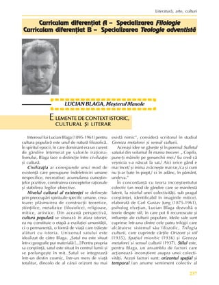 237
Literaturã, arte, culturi
LUCIAN BLAGA, Mesterul Manole
Interesul lui Lucian Blaga (1895-1961) pentru
cultura popularã este unul de naturã filozoficã.
În spiritul epocii, în care dominant era un curent
de gândire întemeiat pe valorile iraþiona-
lismului, Blaga face o distincþie între civilizaþie
ºi culturã.
Civilizaþia
Civilizaþia
Civilizaþia
Civilizaþia
Civilizaþia ar corespunde unui mod de
existenþã care presupune îndeletniciri umane
nespecifice, necreative: acumularea cunoºtin-
þelor pozitive, construirea conceptelor raþionale
ºi stabilirea legilor obiective.
Nivelul cultural al existenþei
Nivelul cultural al existenþei
Nivelul cultural al existenþei
Nivelul cultural al existenþei
Nivelul cultural al existenþei se defineºte
prin preocupãri spirituale specific umane, crea-
toare: plãsmuirea de construcþii teoretice,
ºtiinþifice, metafizice (filozofice), religioase,
mitice, artistice. Din aceastã perspectivã,
cultura popularã
cultura popularã
cultura popularã
cultura popularã
cultura popularã se situeazã în afara istoriei,
ea nu constituie o etapã a evoluþiei umanitãþii,
ci o permanenþã, o formã de viaþã care trãieºte
alãturi cu istoria. Universul satului este
idealizat de cãtre Blaga. „Satul nu este situat
într-o geografie pur materialã [...] Pentru propria
sa conºtiinþã, satul este situat în centrul lumii ºi
se prelungeºte în mit. Satul se integreazã
într-un destin cosmic, într-un mers de viaþã
totalitar, dincolo de al cãrui orizont nu mai
existã nimic”, considerã scriitorul în studiul
Geneza metaforei ºi sensul culturii.
Aceeaºi idee se gãseºte ºi în poemul Sufletul
satului din volumul În marea trecere: „ Copilo,
pune-þi mâinile pe genunchii mei./ Eu cred cã
veºnicia s-a nãscut la sat./ Aici orice gând e
mai încet/ ºi inima zvâcneºte mai rar,/ca ºi cum
nu þi-ar bate în piept,/ ci în adânc, în pãmânt,
undeva.”
În concordanþã cu teoria inconºtientului
colectiv (un mod de gândire care se manifestã
latent, la nivelul unei colectivitãþi, sub pragul
conºtiinþei, identificabil în imaginile mitice),
elaboratã de Carl Gustav Jung (1875-1961),
psiholog elveþian, Lucian Blaga dezvoltã o
teorie despre stil, în care pot fi recunoscute ºi
influenþe ale culturii populare. Ideile sale sunt
cuprinse într-una dintre cele patru trilogii care
alcãtuiesc sistemul sãu filozofic, Trilogia
culturii, care cuprinde cãrþile Orizont ºi stil
(1935), Spaþiul mioritic (1936) ºi Geneza
metaforei ºi sensul culturii (1937). Stilul
Stilul
Stilul
Stilul
Stilul este,
pentru Blaga, un ansamblu de factori care
acþioneazã inconºtient asupra unei colecti-
vitãþi. Aceºti factori sunt: orizontul spaþial
orizontul spaþial
orizontul spaþial
orizontul spaþial
orizontul spaþial ºi
temporal
temporal
temporal
temporal
temporal (un anume sentiment colectiv al
LEMENTE DE CONTEXT ISTORIC,
LEMENTE DE CONTEXT ISTORIC,
LEMENTE DE CONTEXT ISTORIC,
LEMENTE DE CONTEXT ISTORIC,
LEMENTE DE CONTEXT ISTORIC,
CULTURAL ªI LITERAR
CULTURAL ªI LITERAR
CULTURAL ªI LITERAR
CULTURAL ªI LITERAR
CULTURAL ªI LITERAR
E
Curriculum diferenþiat A – Specializarea
Curriculum diferenþiat A – Specializarea
Curriculum diferenþiat A – Specializarea
Curriculum diferenþiat A – Specializarea
Curriculum diferenþiat A – Specializarea Filologie
Filologie
Filologie
Filologie
Filologie
Cur
Cur
Cur
Cur
Curriculum diferenþiat B – Specializarea
riculum diferenþiat B – Specializarea
riculum diferenþiat B – Specializarea
riculum diferenþiat B – Specializarea
riculum diferenþiat B – Specializarea T
T
T
T
Teologie adventistã
eologie adventistã
eologie adventistã
eologie adventistã
eologie adventistã
 