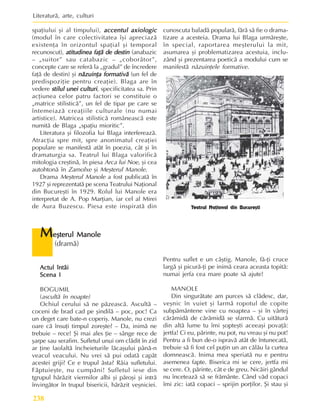 Literaturã, arte, culturi
238
Actul întâi
Actul întâi
Actul întâi
Actul întâi
Actul întâi
Scena I
Scena I
Scena I
Scena I
Scena I
BOGUMIL
(ascultã în noapte)
Ochiul cerului sã ne pãzeascã. Ascultã –
coceni de brad cad pe ºindilã – poc, poc! Ca
un deget care bate-n coperiº. Manole, nu crezi
oare cã însuþi timpul zoreºte? – Da, inimã ne
trebuie – rece! ªi mai ales þie – sânge rece de
ºarpe sau serafim. Sufletul unui om clãdit în zid
ar þine laolaltã încheieturile lãcaºului pânã-n
veacul veacului. Nu vrei sã pui odatã capãt
acestei griji? Ce e trupul ãsta? Râia sufletului.
Fãptuieºte, nu cumpãni! Sufletul iese din
tgrupul hãrãzit viermilor albi ºi pãroºi ºi intrã
învingãtor în trupul bisericii, hãrãzit veºniciei.
Pentru suflet e un câºtig. Manole, fã-þi cruce
largã ºi picurã-þi pe inimã ceara aceasta topitã:
numai jerfa cea mare poate sã ajute!
MANOLE
Din singurãtate am purces sã clãdesc, dar,
veºnic în vuiet ºi larmã ropotul de copite
subpãmântene vine cu noaptea – ºi în vârtej
cãrãmidã de cãrãmidã se sfarmã. Cu uitãturã
din altã lume tu îmi ºopteºti aceeaºi povaþã:
jertfa! Ci eu, pãrinte, nu pot, nu vreau ºi nu pot!
Pentru a fi bun de-o ispravã atât de întunecatã,
trebuie sã fi fost cel puþin un an cãlãu la curtea
domneascã. Inima mea speriatã nu e pentru
asemenea fapte. Biserica mi se cere, jertfa mi
se cere. O, pãrinte, cât e de greu. Nicãiri gândul
nu înceteazã sã se frãmânte. Când vãd copaci
îmi zic: iatã copaci – sprijin porþilor. ªi stau ºi
M
M
M
M
Me
e
e
e
eºterul Manole
ºterul Manole
ºterul Manole
ºterul Manole
ºterul Manole
(dramã)
spaþiului ºi al timpului), accentul axiologic
accentul axiologic
accentul axiologic
accentul axiologic
accentul axiologic
(modul în care colectivitatea îºi apreciazã
existenþa în orizontul spaþial ºi temporal
recunoscut), atitudinea faþã de destin
atitudinea faþã de destin
atitudinea faþã de destin
atitudinea faþã de destin
atitudinea faþã de destin (anabazic
– „suitor” sau catabazic – „coborâtor”,
concepte care se referã la „gradul” de încredere
faþã de destin) ºi nãzuinþa formativã
nãzuinþa formativã
nãzuinþa formativã
nãzuinþa formativã
nãzuinþa formativã (un fel de
predispoziþie pentru creaþie). Blaga are în
vedere stilul unei culturi
stilul unei culturi
stilul unei culturi
stilul unei culturi
stilul unei culturi, specificitatea sa. Prin
acþiunea celor patru factori se constituie o
„matrice stilisticã”, un fel de tipar pe care se
întemeiazã creaþiile culturale (nu numai
artistice). Matricea stilisticã româneascã este
numitã de Blaga „spaþiu mioritic”.
Literatura ºi filozofia lui Blaga interfereazã.
Atracþia spre mit, spre anonimatul creaþiei
populare se manifestã atât în poezia, cât ºi în
dramaturgia sa. Teatrul lui Blaga valorificã
mitologia creºtinã, în piesa Arca lui Noe, ºi cea
autohtonã în Zamolxe ºi Meºterul Manole.
Drama Meºterul Manole a fost publicatã în
1927 ºi reprezentatã pe scena Teatrului Naþional
din Bucureºti în 1929. Rolul lui Manole era
interpretat de A. Pop Marþian, iar cel al Mirei
de Aura Buzescu. Piesa este inspiratã din
cunoscuta baladã popularã, fãrã sã fie o drama-
tizare a acesteia. Drama lui Blaga urmãreºte,
în special, raportarea meºterului la mit,
asumarea ºi problematizarea acestuia, inclu-
zând ºi prezentarea poeticã a modului cum se
manifestã nãzuinþele formative.
Teatrul Naþional din Bucureºti
 