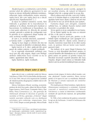 23
Fundamente ale culturii române
4 Hiperborean – care e situat, care trãieºte la extremitatea
de miazãnoapte a pãmântului, nordic, septentrional (gr.
hyper – deasupra, boreas- vânt de nord); în acest context,
cu sensul „extrem”.
Date generale despre autor ºi operã
Date generale despre autor ºi operã
Date generale despre autor ºi operã
Date generale despre autor ºi operã
Date generale despre autor ºi operã
Ispita dacicã este o conferinþã rostitã de Mircea
Vulcãnescu (1904-1952) la Sala Dalles din Bucureºti,
în 31 mai 1941, într-un ciclu organizat de Comitetul
de iniþiativã pentru dezgroparea cetãþilor dacice din
Munþii Orãºtiei.
Mircea Vulcãnescu (filozof, sociolog, economist,
profesor de eticã) face parte, alãturi de Mircea Eliade,
Eugen Ionescu, Emil Cioran, Constantin Noica, Dan
Botta, Petru Comarnescu º.a., din generaþia de
intelectuali afirmatã în deceniul al patrulea al
secolului al XX-lea, generaþia „Criterion” (dupã
numele asociaþiei culturale care ºi-a desfãºurat
activitatea, prin conferinþe, simpozioane, între
1931-1934). Despre aceastã generaþie, Mircea Eliade
Aþi ghicit parcã, s-o mãrturisim, cum la limita
acestui efort de adâncire germanicã în noi
înºine se nãzare strãfundul sufletului românesc,
nãluceºte ispita strãfundului nostru anonim,
ispita tracã, din care ispita dacã nu e decât
specificarea hiperboreeanã4 .[...]
ªi dacã în sufletul românesc existã, fãrã
îndoialã, o gradaþie de la macedonean la
ardelean ºi la oltean, trecând prin muntean ºi
bucovinean, la moldovean ºi basarabean, nu
e mai puþin adevãrat cã, dincolo de aceastã
variaþie, persistã o unitate de configuraþie care
le permite sã se regãseascã drept nuanþe ale
unei aceleiaºi realitãþi esenþiale.
ªi care e, în aceastã structurã, caracterul –
ºi funcþia realã – a ispitei tracice?[...]
Ajungi la traci dupã ce elimini din tine tot
ceea ce reuºeºti sã identifici cã datoreºti altora.
Ispita tracicã ar fi, deci, judecatã din acest
punct de vedere exterior, o ispitã rezidualã.
Ea ar cuprinde elementele sufleteºti care
nu-ºi pot afla altã origine, dupã cum filologii
atribuie rãdãcinilor trace cuvinte ce nu se
vãdesc aparþinând altui idiom.
Ispita lãuntricã, ispitã rezidualã.
Dacã traducem aceste cuvinte, ajungem la
un rezultat straniu, de naturã sã întoarcã
întregul efort de a ajunge pânã la ea pe dos.
Dacã cultura unui om este, cum zice Valéry,
ceea ce îi rãmâne dupã ce a uitat totul, noi am
aparþine lumii trace atunci când nu ne-am mai
sili sã fim în nici un alt fel decât cum suntem.
Fantoma dupã care alergãm, cãutând
sufletul trac, se vãdeºte iluzorie numai când
încercãm s-o prindem din afarã.
Sã ne oprim ºi sã ne cufundãm în noi înºine.
Sã ne lãsãm ispitiþi nu de ceea ce nãzuim
sã fim, ci de ceea ce suntem.
Ajunge sã facem acest pas, pentru ca de
îndatã ispita rezidualã pe care ajungem sã o
recunoaºtem abia în : barzã, varzã, viezure ºi
mazãre, transmise nouã fãrã sã ne dãm seama
cum, se preface într-un factor care transfi-
gureazã totul.
Nu trebuie sã te aºezi lângã Columna lui
Traian ca sã-þi dovedeºti dacismul, pentru cã
conciul femeilor din Hunedoara nu s-a schimbat
pânã astãzi ori pentru cã printre ostaºii lui
Decebal recunoºti cuºmele þãranilor din Þara
Oaºului, despre rostul cãrora se întreabã mulþi
istorici care nu au fost niciodatã prin þara aceasta...
spunea cã este singura, în istoria culturii noastre, care
este „destinatã” creaþiei autentice, libere, tocmai
pentru cã în epoca în care s-a manifestat, idealurile
de libertate ºi unitate naþionalã ale românilor
fuseserã împlinite.
Prin studii precum Omul românesc, Ispita dacicã,
Dimensiunea româneascã a existenþei, Existenþã
concretã ºi metafizicã româneascã, Mircea
Vulcãnescu a cãutat sã determine coordonatele
esenþiale ale specificului naþional, ale spiritualitãþii
româneºti.
În 1946 a fost condamnat de puterea comunistã
la opt ani de închisoare. A murit în închisoarea din
Aiud, în 1952.
 