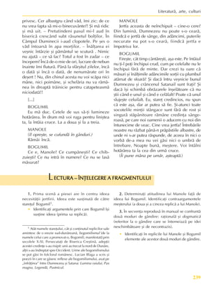 239
Literaturã, arte, culturi
privesc. Cer albastgru când vãd, îmi zic: de ce
nu vrea fapta sã mi-o binecuvânte?! ªi mã ridic
ºi mã uit. – Pretutindeni pasul mi-l aud în
bisericã crescând subt rãsunetul bolþilor. În
Câmpul Duminecii i-aud clopotele. Pe ºes o
vãd întoarsã în apa morþilor. – Înãlþarea ei
veºnic întârzie ºi pãmântul se scuturã . Nimic
nu ajutã – ce sã fac? Totul a fost în zadar – ce
începem? Încã de-o mie de ori, lucrare de nebun
înainte îmi fluturã. Pânã la sfârºitul zilelor, încã
o datã ºi încã o datã, de nenumãrate ori în
deºert ! Nu, din chinul acesta nu voi scãpa nici
mâne, nici poimâne, ºi schelãria nu va rãmâ-
nea în dreaptã trãinicie pentru catapeteasmã
niciodatã!!
[...]
BOGUMIL
Eu mã duc. Cetele de sus sã-þi lumineze
hotãrârea. În drum mã voi ruga pentru liniºtea
ta, la întâia cruce. La a doua ºi la a treia.
MANOLE
(îl opreºte, se cufundã în gânduri.)
Rãmâi încã.
BOGUMIL
Ce e, Manole? Ce cumpãneºti? Ce chib-
zuieºti? Ce nu intrã în numere? Ce nu se lasã
mãsurat?
ECTURA – ÎNÞELEGERE A FRAGMENTULUI
ECTURA – ÎNÞELEGERE A FRAGMENTULUI
ECTURA – ÎNÞELEGERE A FRAGMENTULUI
ECTURA – ÎNÞELEGERE A FRAGMENTULUI
ECTURA – ÎNÞELEGERE A FRAGMENTULUI
L
1.
1.
1.
1.
1. Prima scenã a piesei are în centru ideea
necesitãþii jertfirii. Ideea este susþinutã de cãtre
stareþul Bogumil1.
• Identificaþi argumentele prin care Bogumil îºi
susþine ideea (prima sa replicã).
2.
2.
2.
2.
2. Determinaþi atitudinea lui Manole faþã de
ideea lui Bogumil. Identificaþi contraargumentele
meºterului (a doua ºi a cincea replicã a lui Manole).
3.
3.
3.
3.
3. În secvenþa reprodusã în manual se confruntã
douã moduri de gândire: raþionalã ºi dogmaticã
(referitor la o gândire care se întemeiazã pe idei
neschimbãtoare ºi de necontrazis).
• Identificaþi în replicile lui Manole ºi Bogumil
elemente ale acestor douã moduri de gândire.
1 Atât numele stareþului, cât ºi conþinutul replicilor sale
amintesc de o erezie sud-dunãreanã, bogomilismul (de la
numele celui care a promovat-o, Bogomil), manifestatã prin
secolele X-XI. Persecutaþi de Biserica Creºtinã, adepþii
acestei credinþe s-au risipit: unii au trecut la nord de Dunãre,
alþii s-au îndreptat spre Occident. Urme ale bogomilismului
se pot gãsi în folclorul românesc. Lucian Blaga a scris ºi
poezii în care se gãsesc reflexe ale bogomilismului, axat pe
„înfrãþirea” între Dumnezeu ºi Satana: Lumina raiului, Pax
magna, Legendã, Pustnicul.
MANOLE
Jertfa aceasta de neînchipuit – cine-o cere?
Din luminã, Dumnezeu nu poate s-o cearã,
fiindcã e jertfã de sânge, din adâncimi, puterile
necurate nu pot s-o cearã, fiindcã jertfa e
împotriva lor.
BOGUMIL
Fireºte, cât timp cântãreºti, aºa este. Pe întâiul
nu þi-l poþi închipui crud, cum pe celelalte nu le
închipui fãrã de minte. Dar crezi tu oare cã
mãsuri ºi înãlþimile adâncimile sorþii cu plumbul
atârnat de sfoarã? ªi dacã întru veºnicie bunul
Dumnezeu ºi crâncenul Satanail sunt fraþi? ªi
dacã îºi schimbã obrãzarele înºelãtoare cã nu
ºtii când e unul ºi când e celãlalt? Poate cã unul
slujeºte celuilalt. Eu, stareþ credincios, nu spun
cã este aºa, dar ar putea sã fie. ªi-atunci toate
socotelile minþii stângace sunt fãrã de rost ºi
singurã stãpânitoare rãmâne credinþa sânge-
roasã, pe care noi oamenii o aducem cu noi din
întunecime de veac. Cine vrea jertfa? Întrebãrile
noastre nu rãzbat pânã-n prãpãstiile albastre, de
unde ni s-ar putea rãspunde, de aceea în nici o
vorbã de-a mea nu vei gãsi nici o umbrã de
întrebare. Noapte bunã, meºtere. Voi întâlni
hotãrârea ta la cea din urmã cruce.
(Îi pune mâna pe umãr, aºteaptã.)
 