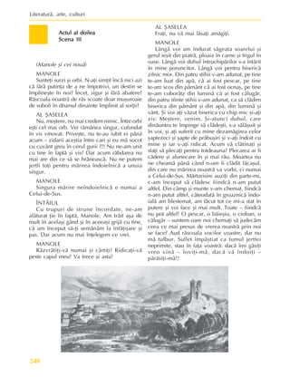 Literaturã, arte, culturi
240
Actul al doilea
Actul al doilea
Actul al doilea
Actul al doilea
Actul al doilea
Scena III
Scena III
Scena III
Scena III
Scena III
(Manole ºi cei nouã)
MANOLE
Sunteþi surzi ºi orbi. N-aþi simþit încã nici azi
cã fãrã putinþa de a ne împotrivi, un destin se
împlineºte în noi? Încet, sigur ºi fãrã abatere?
Rãscoala noastrã de râs scoate doar muºuroaie
de soboli în drumul dinainte împlinit al sorþii!
AL ªASELEA
Nu, meºtere, nu mai credem nimic. Între orbi
eºti cel mai orb. Vei rãmânea singur, cufundat
în vis vinovat. Priveºte, nu te-au iubit ei pânã
acum – zidarii aceºtia între cari ºi eu mã socot
cu cuvânt greu în cerul gurii ?!! Nu ne-am unit
cu tine în faptã ºi vis? Dar acum rãbdarea nu
mai are din ce sã se hrãneascã. Nu ne putem
jertfi toþi pentru mãrirea îndoielnicã a unuia
singur.
MANOLE
Singura mãrire neîndoielnicã e numai a
Celui-de-Sus.
ÎNTÂIUL
Cu trupuri de strune încordate, ne-am
alãturat þie în faptã, Manole. Am trãit aºa de
mult în acelaºi gând ºi în aceeaºi grijã cu tine,
cã am început sã-þi semãnãm la înfãþiºare ºi
pas. Dar acum nu mai înþelegem ce vrei.
MANOLE
Rãzvrãtiþi-vã numai ºi cârtiþi! Ridicaþi-vã
peste capul meu! Va trece ºi asta!
AL ªASELEA
Fraþi, nu vã mai lãsaþi amãgiþi.
MANOLE
Lângã voi am îndurat sãgeata soarelui ºi
gerul ieºit din piatrã, ploaia în carne ºi frigul în
oase. Lângã voi duhul întruchipãrilor s-a întãrit
în mine poruncitor. Lângã voi pentru bisericã
zilnic mor. Din patru stihii v-am adunat, pe tine
te-am luat din apã, cã ai fost pescar, pe tine
te-am scos din pãmânt cã ai fost ocnaº, pe tine
te-am coborâtz din luminã cã ai fost cãlugãr,
din patru sfinte stihii v-am adunat, ca sã clãdim
biserica din pãmânt ºi din apã, din luminã ºi
vânt. ªi voi aþi vãzut biserica cu chip mic ºi-aþi
zis: Meºtere, venim. ªi-atunci duhul, care
dinãuntru te împinge sã clãdeºti, s-a sãlãºuit ºi
în voi, ºi aþi suferit cu mine dezamãgirea celor
ºaptezeci ºi ºapte de prãbuºiri ºi v-aþi îndoit cu
mine ºi iar v-aþi ridicat. Acum vã clãtinaþi ºi
staþi sã plecaþi pentru totdeauna? Plecarea ar fi
cãdere ºi alunecare în ºi mai rãu. Moartea nu
ne cheamã pânã când n-om fi clãdit lãcaºul,
din care nu mãrirea noastrã va vorbi, ci numai
a Celui-de-Sus. Mãrturisire auziþi din parte-mi,
c-am început sã clãdesc fiindcã n-am putut
altfel. Din câmp ºi munte v-am chemat, fiindcã
n-am putut altfel, câteodatã în groaznicã îndo-
ialã am blestemat, am fãcut tot ce mi-a stat în
putere ºi voi face ºi mai mult. Toate – fiindcã
nu pot altfel! O pescar, o bãieºiu, o cioban, o
cãlugãr – suntem oare noi chemaþi sã judecãm
ceea ce mai presus de vrerea noastrã prin noi
se face? Aud rãscoala vocilor voastre, dar nu
mã tulbur. Suflet împãºtiat ca fumul jertfei
neprimite, stau în faþa voastrã: dacã îmi gãsiþi
vreo vinã – loviþi-mã, dacã vã îndoiþi –
pãrãsiþi-mã!!
 