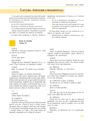 241
Literaturã, arte, culturi
Actul al cincilea
Actul al cincilea
Actul al cincilea
Actul al cincilea
Actul al cincilea
Scena IV
Scena IV
Scena IV
Scena IV
Scena IV
UNUL
Manole a ieºit pe marginea bisericii. (Toþi
se uitã în sus cu fior.)
ALTUL
Acum spre apus.
MULÞIMEA
(Strigã de jos.) Manole! Manole! Ce e, ce
vrea? (Toþi îl privesc cu rãsuflarea tãiatã.)
VODÃ
Staþi, nu miºcaþi ! O vorbã sã nu crâcniþi!
GÃMAN
(Vine în mijloc, în aiurare interioarã.)
Cântecul din zid te cheamã spre alt tãrâm,
unde huma e albastrã ºi unde se duc toate vieþile.
Dintre turle priveºti ºi þi se pare jalnicã lumea ºi
toatã frumuseþea. Sufletul tãu se desprinde din
trup, lumina se învârte, cerul îþi pare jos ca un
scut. Gândul tãu zboarã, trupul tãu cade ca o
hainã care te-a strâns ºi mult te-a durut.
[...]
CÂÞIVA
(Aduc trupul în mijloc.)
AL ªASELEA
(S-aruncã peste el.)
Manole, eu te-am urât ºi te-am iubit mai mult
decât oricare. Pune-þi încã o datã mâna
deasupra mea, ca atunci când am voit sã plec
ºi n-am putut. Nu trebuie sã spui nici un cuvânt
– numai mâna s-o ridici. (Se vede mâna lui
Manole crispându-se în chip de iertare.)
TOÞI
Mort. (S-adunã împrejur, câte-un scâncet
reþinut. Vodã îºi descopere capul. Boierii ºi
cãlugãrii, de asemenea.)
VODÃ
Aºa a spus: Lucrul ei isprãvit. Astãzi ne vom
împrãºtia aºa cum am venit. (Cu amarã ironie)
Ha! Leºul sã fie dat soborului.
AL TREILEA
Manole, Manole, ce vom face?
ALTUL
El tot aºa zicea: Înfãptuirea bisericii cere tot,
ºi te duce de-a dreptul în moarte sau sãrãcie,
în cer sau nebunie.
AL CINCILEA (Cãtre al doilea)
Tu pescar, te vei întoarce iarãºi în apã?
AL DOILEA
Sunt cu rostul pierdut.
ALTUL
Nu vom ºti cum sã ne mai gãsim un loc în
viaþã, vom rãtãci din loc în loc.
AL TREILEA
Când noi nu vom mai fi, apa ºi adâncul
pãdurilor vor mai vui aici, amintindu-ne fãrã
sã ne numeascã, surd ºi cumplit, a-u! a-u! din
veac în veac.
ÎNTÂIUL
Doamne, ce strãlucire aici ºi ce pustietate
în noi!
1.
1.
1.
1.
1. Aceastã scenã corespunde secvenþei din baladã
unde este dezvoltat motivul jurãmântului meºterilor.
În înþelegerea lui Manole, mãnãstirea trebuie
construitã pentru cã:
a.
a.
a.
a.
a. aºa este voinþa domnitorului;
b.
b.
b.
b.
b. pentru cã Manole îºi doreºte acest lucru;
c.
c.
c.
c.
c.ovoinþãmaipresusdeoameniimpuneacestlucru.
Alegeþi rãspunsul potrivit, ilustrându-vã punctul
de vedere cu exemple din replicile lui Manole.
2.
2.
2.
2.
2. Dupã ultima prãbuºire a zidurilor, Manole îi
fãgãduieºte domnitorului cã biserica va fi ridicatã
în trei zile.
• Pe ce se întemeiazã convingerea sa? Ce s-a
schimbat în modul sãu de gândire?
• Care este reacþia celor nouã meºteri? Ce mod
de gândire recunoaºteþi în replicile lor: raþio-
nalã sau dogmaticã?
3.
3.
3.
3.
3. Patru dintre meºteri au avut, înainte de a i se
alãtura lui Manole, alte meserii.
• Identificaþi-le ºi stabiliþi semnificaþia pe care
le-o atribuie Manole.
ECTURA – ÎNÞELEGERE A FRAGMENTULUI
ECTURA – ÎNÞELEGERE A FRAGMENTULUI
ECTURA – ÎNÞELEGERE A FRAGMENTULUI
ECTURA – ÎNÞELEGERE A FRAGMENTULUI
ECTURA – ÎNÞELEGERE A FRAGMENTULUI
L
 