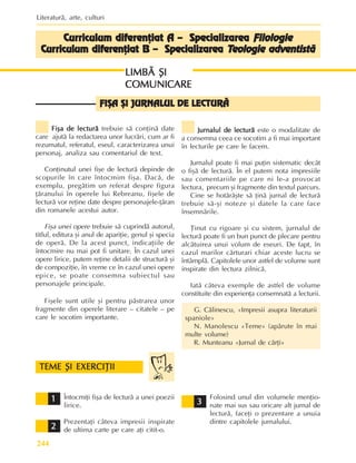 Literaturã, arte, culturi
244
Fiºa de lecturã
Fiºa de lecturã
Fiºa de lecturã
Fiºa de lecturã
Fiºa de lecturã trebuie sã conþinã date
care ajutã la redactarea unor lucrãri, cum ar fi
rezumatul, referatul, eseul, caracterizarea unui
personaj, analiza sau comentariul de text.
Conþinutul unei fiºe de lecturã depinde de
scopurile în care întocmim fiºa. Dacã, de
exemplu, pregãtim un referat despre figura
þãranului în operele lui Rebreanu, fiºele de
lecturã vor reþine date despre personajele-þãran
din romanele acestui autor.
Fiºa unei opere trebuie sã cuprindã autorul,
titlul, editura ºi anul de apariþie, genul ºi specia
de operã. De la acest punct, indicaþiile de
întocmire nu mai pot fi unitare. În cazul unei
opere lirice, putem reþine detalii de structurã ºi
de compoziþie, în vreme ce în cazul unei opere
epice, se poate consemna subiectul sau
personajele principale.
Fiºele sunt utile ºi pentru pãstrarea unor
fragmente din operele literare – citatele – pe
care le socotim importante.
LIMBÃ ªI
LIMBÃ ªI
LIMBÃ ªI
LIMBÃ ªI
LIMBÃ ªI
COMUNICARE
COMUNICARE
COMUNICARE
COMUNICARE
COMUNICARE
FIªA ªI JURNALUL DE LECTURÃ
FIªA ªI JURNALUL DE LECTURÃ
FIªA ªI JURNALUL DE LECTURÃ
FIªA ªI JURNALUL DE LECTURÃ
FIªA ªI JURNALUL DE LECTURÃ
Jurnalul de lecturã
Jurnalul de lecturã
Jurnalul de lecturã
Jurnalul de lecturã
Jurnalul de lecturã este o modalitate de
a consemna ceea ce socotim a fi mai important
în lecturile pe care le facem.
Jurnalul poate fi mai puþin sistematic decât
o fiºã de lecturã. În el putem nota impresiile
sau comentariile pe care ni le-a provocat
lectura, precum ºi fragmente din textul parcurs.
Cine se hotãrãºte sã þinã jurnal de lecturã
trebuie sã-ºi noteze ºi datele la care face
însemnãrile.
Þinut cu rigoare ºi cu sistem, jurnalul de
lecturã poate fi un bun punct de plecare pentru
alcãtuirea unui volum de eseuri. De fapt, în
cazul marilor cãrturari chiar aceste lucru se
întâmplã. Capitolele unor astfel de volume sunt
inspirate din lectura zilnicã.
Iatã câteva exemple de astfel de volume
constituite din experienþa consemnatã a lecturii.
G. Cãlinescu, «Impresii asupra literaturii
spaniole»
N. Manolescu «Teme» (apãrute în mai
multe volume)
R. Munteanu «Jurnal de cãrþi»
TEME ªI EXERCIÞII
TEME ªI EXERCIÞII
TEME ªI EXERCIÞII
TEME ªI EXERCIÞII
TEME ªI EXERCIÞII
1
1
1
1
1
2
2
2
2
2
3
3
3
3
3
Întocmiþi fiºa de lecturã a unei poezii
lirice.
Prezentaþi câteva impresii inspirate
de ultima carte pe care aþi citit-o.
Folosind unul din volumele menþio-
nate mai sus sau oricare alt jurnal de
lecturã, faceþi o prezentare a unuia
dintre capitolele jurnalului.
Curriculum diferenþiat A – Specializarea
Curriculum diferenþiat A – Specializarea
Curriculum diferenþiat A – Specializarea
Curriculum diferenþiat A – Specializarea
Curriculum diferenþiat A – Specializarea Filologie
Filologie
Filologie
Filologie
Filologie
Cur
Cur
Cur
Cur
Curriculum diferenþiat B – Specializarea
riculum diferenþiat B – Specializarea
riculum diferenþiat B – Specializarea
riculum diferenþiat B – Specializarea
riculum diferenþiat B – Specializarea T
T
T
T
Teologie adventistã
eologie adventistã
eologie adventistã
eologie adventistã
eologie adventistã
 