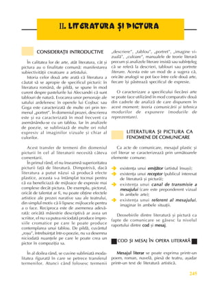 245
Literaturã, arte, culturi
I
I
I
I
II
I
I
I
I.
..
.
. LITERATURA ªI PICTURA
LITERATURA ªI PICTURA
LITERATURA ªI PICTURA
LITERATURA ªI PICTURA
LITERATURA ªI PICTURA
CONSIDERAÞII INTRODUCTIVE
CONSIDERAÞII INTRODUCTIVE
CONSIDERAÞII INTRODUCTIVE
CONSIDERAÞII INTRODUCTIVE
CONSIDERAÞII INTRODUCTIVE
În calitatea lor de arte, atât literatura, cât ºi
pictura au o finalitate comunã: manifestarea
subiectivitãþii creatoare a artistului.
Istoria celor douã arte aratã cã literatura a
cãutat sã se apropie de specificul picturii: în
literatura românã, de pildã, se spune în mod
curent despre pastelurile lui Alecsandri cã sunt
tablouri de naturã. Evocarea unor personaje ale
satului ardelenesc în operele lui Coºbuc sau
Goga este caracterizatã de multe ori prin ter-
menul „portret”. În domeniul prozei, descrierea
este ºi ea caracterizatã în mod frecvent ca
asemãnându-se cu un tablou. Iar în analizele
de poezie, se subliniazã de multe ori rolul
expresiv al imaginilor vizuale ºi chiar al
culorilor.
Acest transfer de termeni din domeniul
picturii în cel al literaturii necesitã câteva
comentarii.
În primul rând, el nu înseamnã superioritatea
picturii faþã de literaturã. Dimpotrivã, dacã
literatura a putut nãzui sã producã efecte
plastice, aceasta s-a întâmplat tocmai pentru
cã ea beneficiazã de mijloace de expresie mai
complexe decât pictura. De exemplu, pictorul,
oricât de talentat ar fi, nu poate obþine efectele
artistice ale prozei narative sau ale teatrului,
din simplul motiv cã îi lipsesc mijloacele pentru
a o face. Reciproca este de asemenea adevã-
ratã: oricâtã mãiestrie descriptivã ar avea un
scriitor, el nu va putea niciodatã produce impre-
siile cromatice pe care le poate produce
contemplarea unui tablou. De pildã, cuvântul
„roºu”, întrebuinþat într-o poezie, nu va desemna
niciodatã nuanþele pe care le poate crea un
pictor în compoziþia sa.
În al doilea rând, se cuvine subliniatã moda-
litatea figuratã în care se petrece transferul
termenilor. Atunci când folosesc termenii
„descriere”, „tablou”, „portret”, „imagine vi-
zualã”, „culoare”, manualele de teorie literarã
precum ºi analizele literare insistã sau subînþeleg
cã se referã la descrieri, tablouri sau portrete
literare. Acesta este un mod de a sugera cã,
oricâte analogii se pot face între cele douã arte,
fiecare îºi pãstreazã specificul de expresie.
O caracterizare a specificului fiecãrei arte
se poate face utilizând în mod comparativ douã
din cadrele de analizã de care dispunem în
acest moment: teoria comunicãrii ºi tehnica
modurilor de expunere (modurile de
reprezentare).
LITERATURA ªI PICTURA CA
LITERATURA ªI PICTURA CA
LITERATURA ªI PICTURA CA
LITERATURA ªI PICTURA CA
LITERATURA ªI PICTURA CA
FENOMENE DE COMUNICARE
FENOMENE DE COMUNICARE
FENOMENE DE COMUNICARE
FENOMENE DE COMUNICARE
FENOMENE DE COMUNICARE
Ca acte de comunicare, mesajul plastic ºi
cel literar se caracterizeazã prin urmãtoarele
elemente comune:
Î
Î
Î
Î
Î existenþa unui emiþãtor
emiþãtor
emiþãtor
emiþãtor
emiþãtor (artistul însuºi);
Î
Î
Î
Î
Î existenþa unui receptor
receptor
receptor
receptor
receptor (publicul interesat
de literaturã ºi picturã);
Î
Î
Î
Î
Î existenþa unui canal de transmisie a
canal de transmisie a
canal de transmisie a
canal de transmisie a
canal de transmisie a
mesajului
mesajului
mesajului
mesajului
mesajului (care este preponderent vizual
în ambele arte);
Î
Î
Î
Î
Î existenþa unui referent al mesajului
referent al mesajului
referent al mesajului
referent al mesajului
referent al mesajului,
imaginar în ambele situaþii.
Deosebirile dintre literaturã ºi picturã ca
fapte de comunicare se gãsesc la nivelul
raportului dintre cod
cod
cod
cod
cod ºi mesaj
mesaj
mesaj
mesaj
mesaj.
COD ªI MESAJ ÎN OPERA LITERARÃ
COD ªI MESAJ ÎN OPERA LITERARÃ
COD ªI MESAJ ÎN OPERA LITERARÃ
COD ªI MESAJ ÎN OPERA LITERARÃ
COD ªI MESAJ ÎN OPERA LITERARÃ
Mesajul literar
Mesajul literar
Mesajul literar
Mesajul literar
Mesajul literar se poate exprima printr-un
poem, roman, nuvelã, piesã de teatru, aºadar
printr-un text de literaturã artisticã.
 