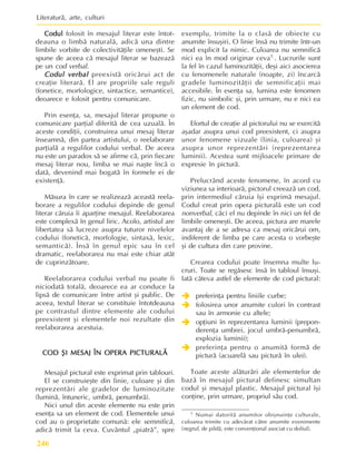 Literaturã, arte, culturi
246
Codul
Codul
Codul
Codul
Codul folosit în mesajul literar este întot-
deauna o limbã naturalã, adicã una dintre
limbile vorbite de colectivitãþile omeneºti. Se
spune de aceea cã mesajul literar se bazeazã
pe un cod verbal.
Codul verbal
Codul verbal
Codul verbal
Codul verbal
Codul verbal preexistã oricãrui act de
creaþie literarã. El are propriile sale reguli
(fonetice, morfologice, sintactice, semantice),
deoarece e folosit pentru comunicare.
Prin esenþa, sa, mesajul literar propune o
comunicare parþial diferitã de cea uzualã. În
aceste condiþii, construirea unui mesaj literar
înseamnã, din partea artistului, o reelaborare
parþialã a regulilor codului verbal. De aceea
nu este un paradox sã se afirme cã, prin fiecare
mesaj literar nou, limba se mai naºte încã o
datã, devenind mai bogatã în formele ei de
existenþã.
Mãsura în care se realizeazã aceastã reela-
borare a regulilor codului depinde de genul
literar cãruia îi aparþine mesajul. Reelaborarea
este complexã în genul liric. Acolo, artistul are
libertatea sã lucreze asupra tuturor nivelelor
codului (foneticã, morfologie, sintaxã, lexic,
semanticã). Însã în genul epic sau în cel
dramatic, reelaborarea nu mai este chiar atât
de cuprinzãtoare.
Reelaborarea codului verbal nu poate fi
niciodatã totalã, deoarece ea ar conduce la
lipsã de comunicare între artist ºi public. De
aceea, textul literar se constituie întotdeauna
pe contrastul dintre elemente ale codului
preexistent ºi elementele noi rezultate din
reelaborarea acestuia.
COD
COD
COD
COD
COD ª
ª
ª
ª
ªI MESAJ ÎN OPERA PICTURALÃ
I MESAJ ÎN OPERA PICTURALÃ
I MESAJ ÎN OPERA PICTURALÃ
I MESAJ ÎN OPERA PICTURALÃ
I MESAJ ÎN OPERA PICTURALÃ
Mesajul pictural este exprimat prin tablouri.
El se construieºte din linie, culoare ºi din
reprezentãri ale gradelor de luminozitate
(luminã, întuneric, umbrã, penumbrã).
Nici unul din aceste elemente nu este prin
esenþa sa un element de cod. Elementele unui
cod au o proprietate comunã: ele semnificã,
adicã trimit la ceva. Cuvântul „piatrã”, spre
exemplu, trimite la o clasã de obiecte cu
anumite însuºiri. O linie însã nu trimite într-un
mod explicit la nimic. Culoarea nu semnificã
nici ea în mod originar ceva1 . Lucrurile sunt
la fel în cazul luminozitãþii, deºi aici asocierea
cu fenomenele naturale (noapte, zi) încarcã
gradele luminozitãþii de semnificaþii mai
accesibile. În esenþa sa, lumina este fenomen
fizic, nu simbolic ºi, prin urmare, nu e nici ea
un element de cod.
Efortul de creaþie al pictorului nu se exercitã
aºadar asupra unui cod preexistent, ci asupra
unor fenomene vizuale (linia, culoarea) ºi
asupra unor reprezentãri (reprezentarea
luminii). Acestea sunt mijloacele primare de
expresie în picturã.
Prelucrând aceste fenomene, în acord cu
viziunea sa interioarã, pictorul creeazã un cod,
prin intermediul cãruia îºi exprimã mesajul.
Codul creat prin opera picturalã este un cod
nonverbal, cãci el nu depinde în nici un fel de
limbile omeneºti. De aceea, pictura are marele
avantaj de a se adresa ca mesaj oricãrui om,
indiferent de limba pe care acesta o vorbeºte
ºi de cultura din care provine.
Crearea codului poate însemna multe lu-
cruri. Toate se regãsesc însã în tabloul însuºi.
Iatã câteva astfel de elemente de cod pictural:
Î
Î
Î
Î
Î preferinþa pentru liniile curbe;
Î
Î
Î
Î
Î folosirea unor anumite culori în contrast
sau în armonie cu altele;
Î
Î
Î
Î
Î opþiuni în reprezentarea luminii (prepon-
derenþa umbrei, jocul umbrã-penumbrã,
explozia luminii);
Î
Î
Î
Î
Î preferinþa pentru o anumitã formã de
picturã (acuarelã sau picturã în ulei).
Toate aceste alãturãri ale elementelor de
bazã în mesajul pictural definesc simultan
codul ºi mesajul plastic. Mesajul pictural îºi
conþine, prin urmare, propriul sãu cod.
1 Numai datoritã anumitor obiºnuinþe culturale,
culoarea trimite cu adevãrat cãtre anumite evenimente
(negrul, de pildã, este convenþional asociat cu doliul).
 