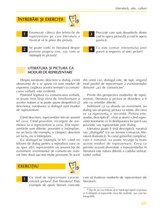 247
Literaturã, arte, culturi
Enumeraþi câteva din tehnicile de
reprezentare pe care literatura a
încercat sã le preia din picturã.
Se poate vorbi în literaturã despre
portrete propriu-zise, aºa cum se
întâmplã în picturã?
Precizaþi care sunt deosebirile dintre
cod în opera picturalã ºi cod în opera
poeticã.
Ce este comun referentului unei
poezii ºi respectiv al unei picturi?
2
2
2
2
2 4
4
4
4
4
3
3
3
3
3
ÎNTREBÃRI ªI EXERCIÞII
ÎNTREBÃRI ªI EXERCIÞII
ÎNTREBÃRI ªI EXERCIÞII
ÎNTREBÃRI ªI EXERCIÞII
ÎNTREBÃRI ªI EXERCIÞII
1
1
1
1
1
LITERATURA ªI PICTURA CA
LITERATURA ªI PICTURA CA
LITERATURA ªI PICTURA CA
LITERATURA ªI PICTURA CA
LITERATURA ªI PICTURA CA
MODURI DE REPREZENTARE
MODURI DE REPREZENTARE
MODURI DE REPREZENTARE
MODURI DE REPREZENTARE
MODURI DE REPREZENTARE
Despre naraþiune, descriere ºi dialog, existã
obiºnuinþa de a se spune cã sunt moduri de
expunere. Legãtura acestor termeni cu comuni-
carea verbalã este evidentã.
Pãstrând legãtura cu comunicarea verbalã,
se poate însã lãrgi sfera de întrebuinþare a
acestor noþiuni ºi se poate spune deopotrivã cã
descrierea, naraþiunea ºi dialogul sunt moduri
de reprezentare.
Când descriem, reprezentãm într-un anumit
fel ceva. Când povestim, recurgem de ase-
menea la o reprezentare a ceva. Dar repre-
zentãrile sunt diferite: povestim o întâmplare,
nu un lucru (de exemplu, o câmpie); descriem
un lucru, nu o întâmplare.
Cu dialogul se întâmplã la fel: când ne
folosim de dialog pentru a reproduce ceea ce
au spus alþii, reprezentãm un anumit tip de
eveniment: evenimentul de comunicare reali-
zat între douã sau mai multe persoane. În acest
din urmã caz, dialogul este, de fapt, singurul
mod posibil de reprezentare a evenimentului
denumit „act de comunicare”.
Privite din perspectiva modurilor de repre-
zentare, literatura ºi pictura se dovedesc a fi
arte cu orientãri diferite.
Indiferent cã va aborda un eveniment, un
dialog sau un peisaj, pictura va reþine, din ceea
ce va reprezenta, o secvenþã. Pictura este,
aºadar, descriptivã2, chiar ºi atunci când repre-
zintã fenomene ce în desfãºurarea lor pot fi sau
povestite sau reprezentate prin dialog.
Literatura poate fi însã descriptivã, narativã
sau „dialogalã” (cu un termen consacrat, lite-
raturã dramaticã). În cazul genurilor complexe,
cum e romanul, ea poate recurge la toate
aceste moduri de reprezentare. Ceea ce
permite aceastã diversitate a reprezentãrilor în
literaturã este natura diferitã a codului utilizat:
codul verbal.
2
2
2
2
2 Dar de aici nu trebuie sã se înþeleagã faptul cã pictura
ar fi obligatã sã reprezinte ceva din realitate, aºa cum fac
fotografiile.
Ce mod de reprezentare caracte-
rizeazã pictura? Dar literatura? Daþi
exemple de opere literare concrete
1
1
1
1
1
EXERCIÞIU
EXERCIÞIU
EXERCIÞIU
EXERCIÞIU
EXERCIÞIU
care sã ilustreze modurile de reprezentare ale
literaturii.
 