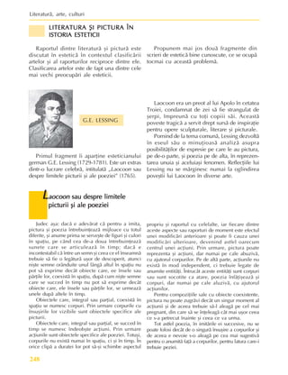 Literaturã, arte, culturi
248
LITERATURA ªI PICTURA ÎN
LITERATURA ªI PICTURA ÎN
LITERATURA ªI PICTURA ÎN
LITERATURA ªI PICTURA ÎN
LITERATURA ªI PICTURA ÎN
ISTORIA ESTETICII
ISTORIA ESTETICII
ISTORIA ESTETICII
ISTORIA ESTETICII
ISTORIA ESTETICII
Raportul dintre literaturã ºi picturã este
discutat în esteticã în contextul clasificãrii
artelor ºi al raporturilor reciproce dintre ele.
Clasificarea artelor este de fapt una dintre cele
mai vechi preocupãri ale esteticii.
Propunem mai jos douã fragmente din
scrieri de esteticã bine cunoscute, ce se ocupã
tocmai cu aceastã problemã.
Primul fragment îi aparþine esteticianului
german G.E. Lessing (1729-1781). Este un extras
dintr-o lucrare celebrã, intitulatã „Laocoon sau
despre limitele picturii ºi ale poeziei” (1765).
Laocoon era un preot al lui Apolo în cetatea
Troiei, condamnat de zei sã fie strangulat de
ºerpi, împreunã cu toþi copiii sãi. Aceastã
poveste tragicã a servit drept sursã de inspiraþie
pentru opere sculpturale, literare ºi picturale.
Pornind de la tema comunã, Lessing dezvoltã
în eseul sãu o minuþioasã analizã asupra
posibilitãþilor de expresie pe care le au pictura,
pe de-o parte, ºi poezia pe de alta, în reprezen-
tarea unuia ºi aceluiaºi fenomen. Reflecþiile lui
Lessing nu se mãrginesc numai la oglindirea
poveºtii lui Laocoon în diverse arte.
L
L
L
L
Laocoon
aocoon
aocoon
aocoon
aocoon sau despre limitele
sau despre limitele
sau despre limitele
sau despre limitele
sau despre limitele
picturii ºi ale poeziei
picturii ºi ale poeziei
picturii ºi ale poeziei
picturii ºi ale poeziei
picturii ºi ale poeziei
G.E. LESSING
Judec aºa: dacã e adevãrat cã pentru a imita,
pictura ºi poezia întrebuinþeazã mijloace cu totul
diferite, ºi anume prima se serveºte de figuri ºi culori
în spaþiu, pe când cea de-a doua întrebuinþeazã
sunete care se articuleazã în timp; dacã e
incontestabil cã între un semn ºi ceea ce el înseamnã
trebuie sã fie o legãturã uºor de descoperit, atunci
niºte semne orânduite unul lângã altul în spaþiu nu
pot sã exprime decât obiecte care, ee însele sau
pãrþile lor, coexistã în spaþiu, dupã cum niºte semne
care se succed în timp nu pot sã exprime decât
obiecte care, ele însele sau pãrþile lor, se urmeazã
unele dupã altele în timp.
Obiectele care, integral sau parþial, coexistã în
spaþiu se numesc corpuri. Prin urmare corpurile cu
însuºirile lor vizibile sunt obiectele specifice ale
picturii.
Obiectele care, integral sau parþial, se succed în
timp se numesc îndeobºte acþiuni. Prin urmare
acþiunile sunt obiectele specifice ale poeziei. Totuºi,
corpurile nu existã numai în spaþiu, ci ºi în timp. În
orice clipã a duratei lor pot sã-ºi schimbe aspectul
propriu ºi raportul cu celelalte, iar fiecare dintre
aceste aspecte sau raporturi de moment este efectul
unei modificãri anterioare ºi poate fi cauza unei
modificãri ulterioare, devenind astfel oarecum
centrul unei acþiuni. Prin urmare, pictura poate
reprezenta ºi acþiuni, dar numai pe cale abuzivã,
cu ajutorul corpurilor. Pe de altã parte, acþiunile nu
existã în mod independent, ci trebuie legate de
anumite entitãþi. Întrucât aceste entitãþi sunt corpuri
sau sunt socotite ca atare, poezia înfãþiºeazã ºi
corpuri, dar numai pe cale aluzivã, cu ajutorul
acþiunilor.
Pentru compoziþiile sale cu obiecte coexistente,
pictura nu poate zugrãvi decât un singur moment al
acþiunii ºi de aceea trebuie sã-l aleagã pe cel mai
pregnant, din care sã se înþeleagã cât mai uºor ceea
ce s-a petrecut înainte ºi ceea ce va urma.
Tot astfel poezia, în imitãrile ei succesive, nu se
poate folosi decât de o singurã însuºire a corpurilor ºi
de aceea e nevoie s-o aleagã pe cea mai sugestivã
pentru o anumitã faþã a corpurilor, pentru latura care-i
trebuie peziei.
 