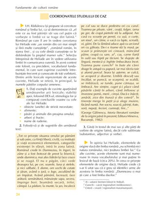 Fundamente ale culturii române
24
1 Ai – usturoi (termen folosit în Ardeal).
2 Curechi – varzã (regionalism moldovenesc).
3 Ceterã – vioarã ( regionalism maramureºean).
COORDONATELE STUDIULUI DE CAZ
COORDONATELE STUDIULUI DE CAZ
COORDONATELE STUDIULUI DE CAZ
COORDONATELE STUDIULUI DE CAZ
COORDONATELE STUDIULUI DE CAZ
pe cal sau se duce pedestru ori cu carul.
Toamna pe ploaie, vânt , ceaþã, fulger, iarna
pe ger, de crapã pietrele stã la adãpost. Are
casã cu scoarþe pe pereþi, cu uºã, o curte,
un staul , un cãine, o vacã cu lapte, scroafã,
oi, gãini. De la fântânã aduce apã cu urciorul
ori cu gãleata. De-i e foame stã la masã, pe
scaun ºi prânzeºte ori cineazã, mâncând
pâine, ceapã cu sare, ai1, caº, carne fiartã
în oalã sau friptã pe tãciuni. Se slujeºte de
lingurã, mestecã ºi înghite îmbucãtura încet.
Toamna pune curechi2 în bute ale cãrei
doage le astupã cu papurã, iar mai târziu taie
ºi afumã porcul. Seara îºi aºterne, se culcã,
se acoperã ºi doarme. Umblã desculþ sau
încãlþat, se purecã, se scarpinã, se scaldã,
se îmbãiazã, se tunde, pune cãmaºa, se
îmbracã. Are simþire, cuget ºi-i place când
pãsãrile cântã în arbori, când înfloresc ºi
înverzesc pomii, merii , cireºii. Dacã e înãcrit,
amãrât, zice din frunzã ºi din ceterã3 . În
tinereþe merge în peþit ºi-ºi alege muiere,
fãcând nuntã. Are socru, soacrã, pãrinþi, frate,
sorã, nepoþi, feciori, cumnaþi, fini...”
(George Gãlinescu, Istoria literaturii române
de la origini pânã în prezent, Editura Minerva,
Bucureºti, 1982)
3.
3.
3.
3.
3. Gãsiþi în textul de mai sus ºi alte pãrþi de
vorbire de origine latinã, decât cele subliniate
(substantive, adjective ºi verbe).
f
f
f
f
f În opinia lui Heliade, elementele de
origine slavã din limba românã „nu schimbã nici
natura românului, nici þesãtura limbei lui.” Cu
alte cuvinte, aceste elemente sunt mai nume-
roase în masa vocabularului ºi mai puþine în
lexicul de bazã (circa 20%). În ceea ce priveºte
elementele de origine dacã, Heliade crede cã
s-ar fi uitat sau cã e greu sã identifici urme ale
acestora în limba românã: „Dumnezeu o mai
ºti care a fost limba dacilor.”
f
f
f
f
f I.H. Rãdulescu îºi propune sã cerceteze
românul ºi limba lui, ca sã demonstreze cã „el
este ce au fost pãrinþii sãi sau cel puþin cã
vorbeºte o limbã ce se trage din latinã.”
Românul pe care îl are în vedere cercetarea
lui Heliade este „un român din cei mai simpli
ºi fãrã multe cunoºtinþe”, „românul român, în
starea firei , ºi cu cele dintâi cunoºtinþe ce le
dobândeºte la pieptul mamei sale.” Selecþia
întreprinsã de Heliade are în vedere utilizarea
limbii în comunicarea curentã. În acest context
este folosit, cu precãdere, vocabularul funda-
mental, în care sunt cuprinse cuvintele între-
buinþate frecvent ºi cunoscute de toþi vorbitorii.
Dintre ariile lexicale reprezentate de aceste
cuvinte, Heliade se referã, în principal, la
numele pãrþilor corpului omenesc.
1.
1.
1.
1.
1. Daþi exemple de cuvinte aparþinând
urmãtoarelor arii lexicale; stabiliþi
apoi, folosind DEX-ul, etimologia lor ºi
comparaþi concluziile voastre cu cele
ale lui Heliade:
• obiecte (unelte) de strictã necesitate;
• alimente;
• pãsãri ºi animale din preajma omului;
• arbori ºi fructe;
• nume de rudenie.
2.
2.
2.
2.
2. Folosiþi-vã ºi de sugestiile din urmãtorul
text:
„Tot ce priveºte situarea omului pe pãmânt
ºi sub astre, ca fiinþã liberã, civilã, cu instituþii
ºi viaþã economicã elementarã, categoriile
existenþei în sfârºit, intrã în zona latinã.
Românul crede în Dumnezeu, în îngeri, în
zâne ºi a fost botezat de preot la bisericã,
unde duminica, mai ales bãtrân îºi face cruce
ºi se roagã. El nu e pãgân, cãci vede
deasupra lui, pe cer, soarele, luna ºi stelele,
ºi nici sãlbatic. E domn, om vechi de cetate
ºi þãran, având o þarã, o lege, ascultând de
un împãrat. Având pãmânt, lucreazã, face
arãturã, semãnãturã, mânuieºte sapa, secera,
împinge boii. Seamãnã secarã, trifoi,
cânepã. La pãdure, la munte, la ºes, încalecã
 