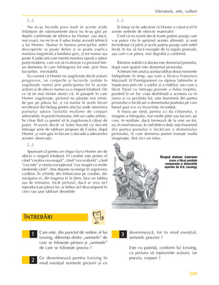 249
Literaturã, arte, culturi
Care este, din punctul de vedere al lui
Lessing, diferenþa dintre „semnele” de
care se foloseºte pictura ºi „semnele”
de care se foloseºte poezia ?
Ce desemneazã pentru Lessing în
mod esenþial semnele picturii ºi ce
ÎNTREBÃRI
ÎNTREBÃRI
ÎNTREBÃRI
ÎNTREBÃRI
ÎNTREBÃRI
2
2
2
2
2
3
3
3
3
3
1
1
1
1
1 desemneazã, tot în mod esenþial,
semnele poeziei ?
Este cu putinþã, conform lui Lessing,
ca pictura sã reprezinte acþiuni, iar
poezia, corpuri ?
Grupul statuar Laocoon
(care a fãcut posibile
comparaþia ºi distincþiile
operate de G.E. Lessing)
[…]
Nu m-aº încrede prea mult în aceste aride
înlãnþuiri de raþionamente dacã nu le-aº gãsi pe
deplin confirmate de tehnica lui Homer, sau dacã,
mai exact, nu mi le-ar fi adus însãºi aceastã tehnicã
a lui Homer. Numai în lumina principiilor astfel
descoperite se poate defini ºi se poate explica
maniera magistralã a bardului grec, ºi tot numai aºa
poate fi judecatã cum meritã maniera opusã a atâtor
poeþi moderni, care vor sã rivalizeze cu pictorul într-
un domeniu în care înfrângerea lor este, prin firea
lucrurilor, inevitabilã.
Eu constat cã Homer nu zugrãveºte decât acþiuni
progresive, iar corpurile ºi lucrurile izolate le
zugrãveºte numai prin participarea lor la aceste
acþiuni ºi de obicei numai cu o singurã trãsãturã. De
ce sã ne mai mirãm atunci cã, în pasajele în care
Homer zugrãveºte, pictorul nu gãseºte mai nimic
de pus pe pânza lui, ºi cã numai în acele locuri
recolteazã din belºug pentru arta lui unde istorisirea
poetului aduce laolaltã mulþime de corpuri
admirabile, în poziþii frumoase, într-un cadru artistic,
fie chiar fãrã ca poetul sã le zugrãveascã câtuºi de
puþin. N-avem decât sã luãm bucatã cu bucatã
întreaga serie de tablouri propuse de Caylus, dupã
Homer, ºi vom gãsi în fiecare o dovadã a adevãrului
acestei observaþii.
[…]
Spuneam cã pentru un singur lucru Homer are de
obicei o singurã trãsãturã. O corabie este pentru el
când “corabia cea neagrã”, când “cea scoboitã”, când
“cea iute” ºi numai excepþional “cea neagrã cu multe
rânduride vâsle”. Mai departe nu merge în zugrãvirea
corãbiei. În schimb, din îmbarcarea pe corabie, din
navigarea ei, din tragerea ei la þãrm, face un tablou
aºa de minuþios, încât pictorul, dacã ar vrea sã-l
reproducã pe pânza lui, ar trebui sã-l descompunã în
cinci sau ºase tablouri deosebite
[…]
ªi totuºi sã fie adevãrat cã Homer a cãzut ºi el în
aceste serbede de obiecte materiale?
Cred cã nu existã decât foarte puþine pasaje care
s-ar putea cita în sprijinul acestei afirmaþii, ºi sunt
încredinþat cã pânã ºi acele puþine pasaje sunt astfel
încât, în loc sã facã excepþie de la regula generalã,
aºa cum s-ar pãrea, mai degrabã o confirmã.
Rãmâne stabilit cã durata este domeniul poetului,
dupã cum spaþiul este domeniul pictorului.
A întruni într.unul ºi acelaºi tablou douã momente
îndepãrtate în timp, aºa cum a fãcut-o Francesco
Mazzuoli (il Parmigianino) cu rãpirea Sabinelor ºi
împãcarea prin ele a soþilor ºi a rudelor; sau cum a
fãcut Tiþian cu întreaga poveste a fiului risipitor,
punând la un loc viaþa desfrânatã a acestuia cu m
izeria ºi cu pocãinþa lui; asta înseamnã din partea
pictorului o încãlcare a domeniului poetului pe care
bunul gust n-o va încuviinþa niciodatã.
A înºira pe rând, pentru a-i da cititorului, o
imagine a întregului, mai multe pãrþi sau lucruri, pe
care, în realitate, dacã formeazã de la sine un tot,
eu, în mod necesar, le vãd dintr-o datã, asta înseamnã
din partea poetului o încãlcare a domeniului
pictorului, în care domeniu poetul iroseºte multã
imaginaþie, fãrã nici un folos.
 