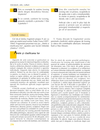 Literaturã, arte, culturi
250
6
6
6
6
6
5
5
5
5
5
Cel de-al doilea fragment propus îl are ca
autor pe esteticianul român Tudor Vianu (1897-
1964). Fragmentul prezentat mai jos, „Artele ºi
clasificarea lor”, aparþine unei lucrãri intitulate
„Estetica” (1937).
TUDOR VIANU
T. Vianu discutã în fragmentul acesta
premisele clasificãrii artelor propuse de Lessing
ºi câteva din contribuþiile ulterioare: Immanuel
Kant ºi Max Dessoir.
A
A
A
A
Artele ºi clasificarea lor
rtele ºi clasificarea lor
rtele ºi clasificarea lor
rtele ºi clasificarea lor
rtele ºi clasificarea lor
Operele de artã concrete ºi particulare se
grupeazã nu numai în interiorul tipurilor ºi stilurilor,
dar ºi în acela al artelor. Poezia ºi mimica, dansul,
muzica, arhitectura, desenul, sculptura ºi pictura sunt
noþiuni câºtigate din sinteza teoreticã a operelor
individuale, singurele date efectiv în experienþa
artisticã. Nimeni nu are de-a face în contemplaþie
cu poezia, cu muzica sau cu dansul în genere, ci
numai cu opere artistice, pe care printr-un act de
mediaþiune al spiritului le atribui uneia sau alteia
dintre clasele enumerate mai sus. Artele sunt deci
construcþii teoretice ale spiritului, rezultatul unei
operaþii de clasificare aplicatã asupra operelor
concrete.
Criteriile acestei clasificaþii au variat însã în
decursul timpului, fãrã ca unul dintre ele sã se
dovedeascã suficient. Una din cele mai vechi ºi mai
bine cunoscute clasificãri, aceea a lui Lessing, obþine
conceptul artelor ºi le clasificã dupã criteriul
mijoacelor de realizare, fluente (cum sunt cuvântul
sau sunetul) sau stabile (cum sunt masa, linia,
volumul sau culoarea). În acord cu acest criteriu
artele sunt succesive (poezia, muzica) sau simultane
(arhitectura, desenul, pictura, sculptura). Dupã cum
am mai avut prilejul sã constatãm în cursul acestei
lucrãri, clasificarea lui Lessing prezintã însemnate
dificultãþi psihologice, deoarece orice operã de artã
întrucât este contemplatã aparþine ordinii temporale
ºi este prin urmare succesivã. Pe de altã parte, orice
operã întrucât la sfârºitul contemplaþiei se
recompune într-un efect de totalitate, este simultanã.
Dar în afarã de aceste greutãþi psihologice,
clasificarea lui Lessing este insuficientã ºi din
punctul de vedere al particularitãþilor de structurã
ale feluritelor arte. Cãci dacã, de pildã, pictura,
împreunã cu desenul, cu sculptura ºi cu arhitectura
au comun folosinþa mijloacelor spaþiale, ea împarte
cu muzica însuºirea de a dezvolta un anumit element
al expresiei, ºi anume totalitatea sau modulaþia ei,
ºi aparþine prin aceastã trãsãturã unei alte clase, în
care nu intrã nici desenul, nici sculptura, nici
arhitectura. Kant a avut mai întâi ideea de a propune
o clasificare a artelor dupã elementul expresiv pe
care fiecare din ele îl dezvoltã cu precãdere, ºi a
face din aceste elemente factorul integrant al
feluritelor clasice artistice. Într-o expresie completã
se pot distinge în adevãr conþinutul intelectual
transmis prin cuvânt spaþial care îl însoþeºte ºi
figureazã ºi tonalitatea sau modulaþia care traduce
mai cu seamã acompaniamentul lui sentimental.
Artele cuvântului sunt pentru Kant poezia ºi elocinþa.
În grupul artelor gestului sau figurative intrã
arhitectura, sculptura, pictura ca artã a desenului,
arta grãdinilor ºi decoraþia de toate categoriile. Printre
artele tonalitãþii trebuie în fine distinsã muzica ºi
pictura ca artã a coloritului. Oricât de interesantã
ar fi clasificarea lui Kant, prin ideile pe care le
trezeºte despre constituþia intimã a artelor ºi printr-o
regrupare a lor care pune în luminã afinitãþi mai
ascunse între ele, nici ea nu e scutitã de orice
dificultãþi. În adevãr, dupã cum observã Dessoir,
artele mai pot fi integrate ºi clasificate dupã cum
Prin ce exemple îºi susþine Lessing
ideile despre deosebirea literatu-
rã-poezie?
În ce constã, conform lui Lessing,
greºeala esenþialã a pictorului ? Dar
a poetului ?
Una din concluziile eseului lui
Lessing este cã pictura, ocupându-se
de spaþiu este o artã a simultaneitãþii,
în vreme ce poezia, ocupându-se de
duratã, este o artã succesiunii.
Indicaþi câte o artã în plus faþã de
poezie ºi picturã care sã satisfacã
principiul simultaneitãþii ºi respectiv
pe cel al succesiunii.
4
4
4
4
4
 