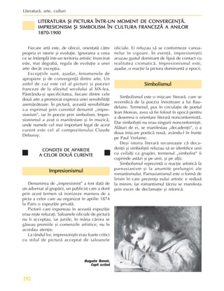Literaturã, arte, culturi
252
Fiecare artã este, de obicei, orientatã cãtre
propria ei istorie ºi evoluþie. Ignorarea a ceea
ce se întâmplã într-un teritoriu artistic învecinat
este, mai degrabã, regula de evoluþie a unei
arte decât excepþia.
Excepþiile sunt, aºadar, fenomenele de
apropiere ºi de convergenþã dintre arte. Un
astfel de caz este cel al picturii ºi poeziei
franceze de la sfârºitul secolului al XIX-lea.
Pãstrându-ºi specificitatea, fiecare dintre cele
douã arte a promovat expresia unei sensibilitãþi
asemãnãtoare. În picturã, aceastã sensibilitate
s-a exprimat prin curentul denumit „impre-
sionism”, iar în poezie prin simbolism. Impre-
sionismul a avut o manifestare ºi în muzicã,
unde numele cel mai important legat de acest
curent este cel al compozitorului Claude
Debussy.
CONDIÞII DE APARIÞIE
CONDIÞII DE APARIÞIE
CONDIÞII DE APARIÞIE
CONDIÞII DE APARIÞIE
CONDIÞII DE APARIÞIE
A CELOR DOUÃ CURENTE
A CELOR DOUÃ CURENTE
A CELOR DOUÃ CURENTE
A CELOR DOUÃ CURENTE
A CELOR DOUÃ CURENTE
Impresionismul
Impresionismul
Impresionismul
Impresionismul
Impresionismul
Denumirea de „impresionist” a fost datã de
un adversar al grupãrii, un publicist care a dorit
prin acest termen sã ironizeze maniera de a
picta a celor care au organizat în aprilie 1874
la Paris o expoziþie privatã.
Pictorii care expuneau în aceastã expoziþie
erau niºte refuzaþi. Saloanele oficiale de picturã
nu îi acceptau, iar juriile, în mâna cãrora se
gãseau premiile ºi comenzile artistice, nu le
acordau atenþie.
La rândul lor, impresioniºtii erau foarte critici
cu stilul de picturã acceptat de saloanele
oficiale. Ei refuzau sã se conformeze canoa-
nelor în vigoare. În esenþã, impresioniºtii
acuzau gustul dominant de lipsã de contact cu
realitatea cromaticã. Impresionismul este,
aºadar, o reacþie la pictura dominantã a epocii.
Simbolismul
Simbolismul
Simbolismul
Simbolismul
Simbolismul
Simbolismul este o miºcare literarã, care se
revendicã de la poezia înnoitoare a lui Bau-
delaire. Termenul, pus în circulaþie de poetul
Jean Moreas, avea sã fie folosit în epocã pentru
a desemna o orientare literarã nonconformistã.
Dar simboliºtii nu erau singurii nonconformiºti.
Alãturi de ei, se manifestau „decadenþii”, o a
doua miºcare poeticã nouã, avându-l în frunte
pe Paul Verlaine.
Deºi istoria literarã recunoaºte cã deca-
denþii ºi simboliºtii refuzau sã se identifice unii
cu ceilalþi ca grupãri, termenul „simbolist” îi
cuprinde astãzi ºi pe unii, ºi pe alþii.
Simbolismul reprezintã o reacþie artisticã la
parnasianism ºi la anumite prelungiri ale
romantismului. Parnasianismul este o formã de
lirism în care prezenþa eului artistic e redusã
la minim. Iar romantismul târziu se manifesta
prin exces de declamaþie ºi retoricã.
Auguste Renoir,
Copil scriind
LITERATURA ªI PICTURA ÎNTR-UN MOMENT DE CONVERGENÞÃ.
LITERATURA ªI PICTURA ÎNTR-UN MOMENT DE CONVERGENÞÃ.
LITERATURA ªI PICTURA ÎNTR-UN MOMENT DE CONVERGENÞÃ.
LITERATURA ªI PICTURA ÎNTR-UN MOMENT DE CONVERGENÞÃ.
LITERATURA ªI PICTURA ÎNTR-UN MOMENT DE CONVERGENÞÃ.
IMPRESIONISM ªI SIMBOLISM ÎN CULTURA FRANCEZÃ A ANILOR
IMPRESIONISM ªI SIMBOLISM ÎN CULTURA FRANCEZÃ A ANILOR
IMPRESIONISM ªI SIMBOLISM ÎN CULTURA FRANCEZÃ A ANILOR
IMPRESIONISM ªI SIMBOLISM ÎN CULTURA FRANCEZÃ A ANILOR
IMPRESIONISM ªI SIMBOLISM ÎN CULTURA FRANCEZÃ A ANILOR
1870-1900
1870-1900
1870-1900
1870-1900
1870-1900
 