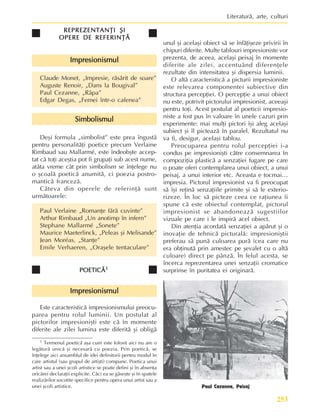 253
Literaturã, arte, culturi
REPREZENTANÞI ªI
REPREZENTANÞI ªI
REPREZENTANÞI ªI
REPREZENTANÞI ªI
REPREZENTANÞI ªI
OPERE DE REFERINÞÃ
OPERE DE REFERINÞÃ
OPERE DE REFERINÞÃ
OPERE DE REFERINÞÃ
OPERE DE REFERINÞÃ
Impresionismul
Impresionismul
Impresionismul
Impresionismul
Impresionismul
Claude Monet, „Impresie, rãsãrit de soare”
Auguste Renoir, „Dans la Bougival”
Paul Cezanne, „Râpa”
Edgar Degas, „Femei într-o cafenea”
Simbolismul
Simbolismul
Simbolismul
Simbolismul
Simbolismul
Deºi formula „simbolist” este prea îngustã
pentru personalitãþi poetice precum Verlaine
Rimbaud sau Mallarmé, este îndeobºte accep-
tat cã toþi aceºtia pot fi grupaþi sub acest nume,
atâta vreme cât prin simbolism se înþelege nu
o ºcoalã poeticã anumitã, ci poezia postro-
manticã francezã.
Câteva din operele de referinþã sunt
urmãtoarele:
Paul Verlaine „Romanþe fãrã cuvinte”
Arthur Rimbaud „Un anotimp în infern”
Stephane Mallarmé „Sonete”
Maurice Maeterlinck, „Peleas ºi Melisande”
Jean Moréas, „Stanþe”
Emile Verhaeren, „Oraºele tentaculare”
POETICÃ
POETICÃ
POETICÃ
POETICÃ
POETICÃ1
1
1
1
1
Impresionismul
Impresionismul
Impresionismul
Impresionismul
Impresionismul
Este caracteristicã impresionismului preocu-
parea pentru rolul luminii. Un postulat al
pictorilor impresioniºti este cã în momente
diferite ale zilei lumina este diferitã ºi obligã
unul ºi acelaºi obiect sã se înfãþiºeze privirii în
chipuri diferite. Multe tablouri impresioniste vor
prezenta, de aceea, acelaºi peisaj în momente
diferite ale zilei, accentuând diferenþele
rezultate din intensitatea ºi dispersia luminii.
O altã caracteristicã a picturii impresioniste
este relevarea componentei subiective din
structura percepþiei. O percepþie a unui obiect
nu este, potrivit pictorului impresionist, aceeaºi
pentru toþi. Acest postulat al poeticii impresio-
niste a fost pus în valoare în unele cazuri prin
experimente: mai mulþi pictori îºi aleg acelaºi
subiect ºi îl picteazã în paralel. Rezultatul nu
va fi, desigur, acelaºi tablou.
Preocuparea pentru rolul percepþiei i-a
condus pe impresioniºti cãtre consemnarea în
compoziþia plasticã a senzaþiei fugare pe care
o poate oferi contemplarea unui obiect, a unui
peisaj, a unui interior etc. Aceasta e tocmai…
impresia. Pictorul impresionist va fi preocupat
sã îºi reþinã senzaþiile primite ºi sã le exterio-
rizeze. În loc sã picteze ceea ce raþiunea îi
spune cã este obiectul contemplat, pictorul
impresionist se abandoneazã sugestiilor
vizuale pe care i le inspirã acel obiect.
Din atenþia acordatã senzaþiei a apãrut ºi o
inovaþie de tehnicã picturalã: impresioniºtii
preferau sã punã culoarea purã (cea care nu
era obþinutã prin amestec pe ºevalet cu o altã
culoare) direct pe pânzã. În felul acesta, se
încerca reprezentarea unei senzaþii cromatice
surprinse în puritatea ei originarã.
1 Termenul poeticã aºa cum este folosit aici nu are o
legãturã unicã ºi necesarã cu poezia. Prin poeticã, se
înþelege aici ansamblul de idei definitorii pentru modul în
care artistul (sau grupul de artiºti) compune. Poetica unui
artist sau a unei ºcoli artistice se poate defini ºi în absenþa
oricãrei declaraþii explicite. Cãci ea se gãseºte ºi în spatele
realizãrilor socotite specifice pentru opera unui artist sau a
unei ºcoli artistice. Paul Cezanne, Peisaj
 