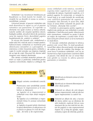 Literaturã, arte, culturi
254
Simbolismul
Simbolismul
Simbolismul
Simbolismul
Simbolismul
Simboliºtii l-au recunoscut întotdeauna pe
Baudelaire ca fiind marele lor model, iar
creaþiile lor au dovedit cã aveau cu acesta o
sensibilitate comunã.
Universul tematic al poeziei simboliste este
mult diversificat în raport cu cel al poeziei
romantice sau parnasiene. El cuprinde ca
elemente noi spaþii exotice ºi lumea urbanã.
Laturile sumbre ale oraºului (periferia sãracã,
bodegile sordide, alcoolicii) devin de asemenea
surse de expresie liricã, dezvoltând sugestia
baudelaireanã de „esteticã a urâtului”
În oricare din formele sale, simbolismul a
redat eului liric rolul de sursã a creaþiei poetice.
Subiectivitatea simbolistã se manifestã prin
obiectivarea senzaþiilor ºi a percepþiilor. A
exterioriza o trãire înseamnã pentru simbolist a
capta în cuvânt senzaþia sau impresia inspiratã
de un fapt de viaþã. Discursul liric devine astfel
imaginea unei impresii dominante.
Din atenþia acordatã straturilor primare ale
trãirii se naºte ºi preferinþa simbolistã pentru
expresia concentratã, elipticã ºi ambiguã. De
aceea simboliºtii evitã retorica, socotitã a
exprima trãiri superficiale ºi mai curând
controlate de raþiune. Exprimãrii explicite, ei îi
preferã sugestia. În consecinþã, se renunþã la
versul lung ºi se cautã formule de versificaþie
care valorificã potenþialul de sugestie al
cuvântului. Este elocvent, în acest sens, titlul
însuºi al unuia dintre volumele de poezii ale
lui Verlaine: „Romanþe fãrã cuvinte”.
Corelatã cu preocuparea pentru sugestie ºi
implicit este atenþia pe care simboliºtii o acordã
simbolului. Când discursul poetic obiectiveazã
trãiri momentane, simbolul nu poate fi decât
un mijloc de exprimare a acestor trãiri. El tre-
buie sã fie prin urmare aluziv ºi sã nu numeascã
în mod direct.
O inovaþie simbolistã absolutã în tehnica
poeticã este versul liber. În mod paradoxal,
versul liber aduce discursul poetic mai aproape
de vorbire ºi deci de cotidian. Dar desigur, nu
acest lucru îl urmãreau simboliºtii, care nu au
încetat nicio clipã sã proclame caracterul elitist
al poeziei. Este destul de clar cã versul liber
este gândit ca reacþie la adresa poeziei
parnasiene ºi romantice.
Alegeþi varianta consideratã corectã.
Promovarea unei sensibilitãþi asemã-
nãtoare în impresionism ºi în sim-
bolism se datoreazã:
a.
a.
a.
a.
a. faptului cã ºi impresioniºtii ºi
simboliºtii erau niºte artiºti margina-
lizaþi;
b.
b.
b.
b.
b. faptului cã ºi simboliºtii ºi impre-
sioniºtii trãiau în aceeaºi comunitate
artisticã;
c.
c.
c.
c.
c. faptului cã gustul artistic dominant
în epocã demonstra cã atât pictura cât
ºi poezia se gãseau în crizã de inspi-
raþie , de teme ºi de expresivitate.
ÎNTREBÃRI ªI EXERCIÞII
ÎNTREBÃRI ªI EXERCIÞII
ÎNTREBÃRI ªI EXERCIÞII
ÎNTREBÃRI ªI EXERCIÞII
ÎNTREBÃRI ªI EXERCIÞII
2
2
2
2
2
4
4
4
4
4
3
3
3
3
3
1
1
1
1
1
5
5
5
5
5
Identificaþi un element comun al celor
douã poetici.
Identificaþi un element diferenþiator al
celor douã poetici.
Folosind un album de artã despre
pictura impresionistã, indicaþi alte trei
opere impresioniste cu autorii lor.
Folosind un album de artã, o lucrare
de istoria artelor sau un dicþionar de
artã modernã, explicaþi într-un eseu
structurat (de nu mai mult de trei sfer-
turi de paginã) ce este expresionismul
(repere: loc ºi timp de apariþie, repre-
zentanþi ºi opere de referinþã, poeticã).
 